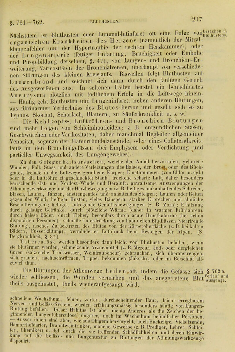 Nätihstdem ist Bluthusten oder Lungenblulinfarct oft eine Folge von^fhc^ns organischen Krankheiten des Heizens (namentlich der Mitral- Wappenfehler und der Hypertrophie der rechten Herzkammer), oder der Lungenartcrie (fettiger Entartung, Brüchigkeit oder Emholie und Plrop'bildimg derselben, & 47), von Lungen- und Bronchien-Er- weiterung, Varicositäten der Bronchialvenen, überhaupt von verschiede- nen Störungen des kleinen Kreislaufs. Bisweilen folgt Bluthusten auf Lungenbrand und zeichnet sich dann durch den fauligen Geruch des Ausgeworfenen aus. In seltenen Fällen berstet ein benachbartes Aneurysma plötzlich mit tödtlichem Erfolg in die Luftwege hinein. — Häutig gebt Bluthusten und Lungeninfarct, neben anderen Blutungen, aus fibrinarmer Verderbniss des Blutes hervor und gesellt sich so zu Typhus, Skorbut, Scharlach, Blattern, zu Säuferkrankheit u. s. w. Die Kehlkopfs-, Luftröhren- und Bronchien-Blutungen sind mehr Folgen von Schleimhautleiden: z. B. entzündlichen Stasen, Geschwürchen oder Varikositäten, daher manchmal Begleiter allgemeiner Venosität, sogenannter Hämorrhoidalzuslände, oder eines Collateralkreis- laufs in den Bronchialgefässen (bei Emphysem oder Verdichtung und partieller Unwegsamkeit des Lungengewebes). Zu den G elegenhei ts ursach en, welche den Anfall hervorrufen, gehören: Wunden, Fall, Sloss und andere Verletzungen des Halses, der BrivsJ,^ oder des Rück- grates, fremde in die Luftwege geralhene Körper; Einalhmungeu (von Chlor u.dgl.) oder in die Luftröhre eingeschluckter Staub; trockene scharfe Luft, daher besonders herrschende Ost- und Nordost-Winde und Bergltift-, gewaltsame Anstrengungen der Athmungswcrkzeuge und der Herzbewegungen (z. ß. heftiges und anhaltendes Schreien, Blasen, Laufen, Tanzen, anstrengendes und anhaltendes Steigen; Laufen oder Reiten gegen den Wind; heftiger Husten, vieles Räuspern, starkes Erbrechen und ähnliche Erschütterungen); heftige, aufregende Gemütsbewegungen (z. ß. Zorn); Erhitzung durch geistige Getränke, durch plötzliche Wärme (daher in warmen Frühjahren), durch heisse Bäder, durch Fieber, besonders durch acute ßruslkatarrhe (bei schon disponirten Personen); schnelle Unterdrückung von habituellen Blulflüssen (vicarirende Blutung), rasches Zurücktreten des Blutes von der Körperoberfläche (z. ß. bei kalten Bädern, Fusserkältung); verminderter Luftdruck beim Besteigen der Alpen. iS. Bergkrankheit, §. 37.) Tuberculöse werden besonders dann leicht von Bluthusten befallen, wenn sie blutärmer werden, schmelzende Arzneimittel (z. B.Mercur, Jod) oder dergleichen Curen (sälzfeiche Trinkwässer, Weintraubencur) gebrauchen, sich überanstrengen, sich grämen ', nachlschwärmen, Tripper bekommen (Jaksch), oder im Beischlaf all- zuviel thun. Die Blutungen der Athemwege heilen„oft, indem die Gefässe sich §-762 wieder schliessen, die Wunden vernarben und das ausgetretene Blut^Äi theils ausgehustet, theils wiederaufgesaugt wird. schnellem Wachsthum, feiner, zarter, durchscheinender Haut, leicht erregbarem ^erven- und Ccrass-Syslem, wurden erfahrungsmässig besonders häufig von Lungen- Blutung befallen. Dieser Habitus ist aber nichts Anderes als die Zeichen der be- ginnenden Liingenliihcrciilo.se jüngerer, noch im Wachslhum befindlicher Personen. — Ausser ihnen sind aber, wie aus Obigem hervorgeht, auch Buckelige, Vielsitzende, Hamor.ho.darier, Brannlweintrinker, manche Gewerbe (z. B. Prediger, Lehrer, Schlei- er, Chemiker) u. dgl. durch die sie treffenden Schädlichkeiten und deren Einwir- kung aiil die Cefass- und Lungentextur zu Blutungen der Athmungswerkzeuge