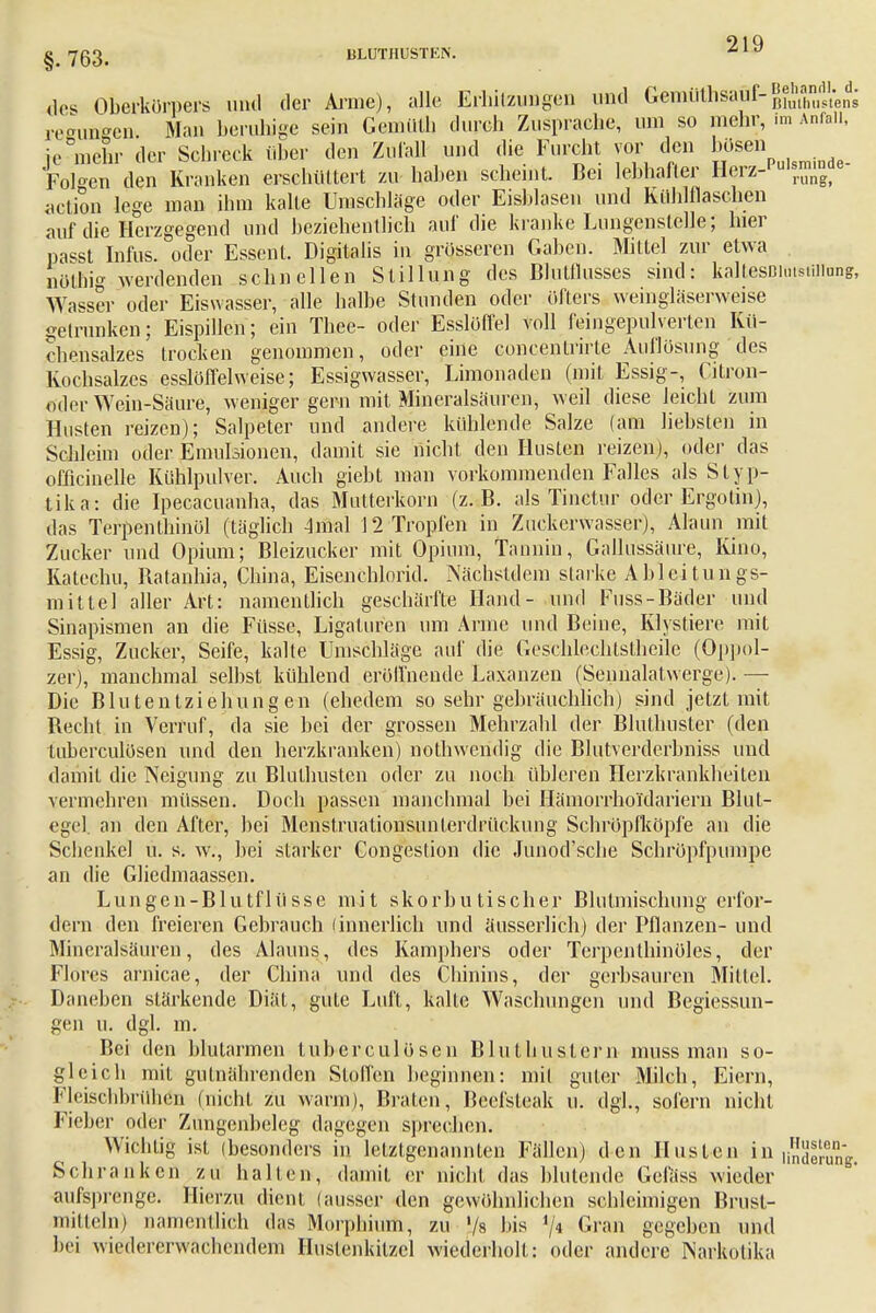 g# 7ß3_ ULÜTHUSTEN. ^1v des Oberkörpers und der Arme), alle Erhitzungen und Getnüthsaüf-Ehmens reungen. Man beruhige sein Gemüth durch Zuspräche, um so mehr, im Anfall, fe mehr der Schreck über den Zufall und die Furcht vor den bösen Foloen den Kranken erschüttert zu haben scheint. Bei lebhafter Herz-'u,srm^e action lege man ihm kalte Umschläge oder Eisblasen und Kuhlflaschen auf die Herzgegend und beziehentlich auf die kranke Lungenstclle; hier passt Infus, oder Essent. Digitalis in grösseren Gaben. Mittel zur etwa nötäig werdenden schnellen Stillung des BluÜlusses sind: kaltesDimsüiiung, Wasser oder Eiswasser, alle halbe Stunden oder öfters weingläserweise getrunken; Eispillen; ein Tbee- oder Esslöffel voll feingepulverten Kü- chensalzes trocken genommen, oder eine concentrirte Auflösung des Kochsalzes esslöflelweise; Essigwasser, Limonaden (mit Essig-, Citron- oder Wein-Säure, weniger gern mit Mineralsäuren, weil diese leicht zum Husten reizen); Salpeter und andere kühlende Salze (am liebsten in Schleim oder Emulsionen, damit sie nicht den Husten reizen), oder das officinelle Kühlpulver. Auch giebt man vorkommenden Falles als Styp- tika: die Ipecacuanha, das Mutterkorn (z.B. als Tinetnr oder Ergotin), das Terpenthinöl (täglich 4mal 12 Tropfen in Zuckerwasser), Alaun mit Zucker und Opium; Bleizucker mit Opium, Tannin, Gallussäure, Kino, Katechu, Batanhia, China, Eisenchlorid. Näcbstdem starke Ableitungs- mitte] aller Art: namentlich geschärfte Hand- und Fuss-Bäder und Sinapismen an die Füsse, Ligaturen um Arme und Beine, Klystiere mit Essig, Zucker, Seife, kalte Umschläge auf die Geschlechtslheile (Oppol- zer), manchmal selbst kühlend eröffnende Laxanzen (Sennalatwerge). —■ Die Blutentziehungen (ehedem so sehr gebräuchlich) sind jetzt mit Beeilt in Verruf, da sie bei der grossen Mehrzahl der Blulhuster (den tuberculösen und den herzkranken) nothwendig die Blutverderbniss und damit die Neigung zu Bluthusten oder zu noch übleren Herzkrankbeilen vermehren müssen. Doch passen manchmal bei Hämorrhoi'dariern Blut- egel an den After, bei Menstruationsunterdrückung Schröpfköpfe an die Schenkel u. s. w., bei starker Congestion die Junod'scbe Schröpfpumpe an die Gliedmaassen. Lungen-Blutflüsse mit skorbutischer Bhitmischung erfor- dern den freieren Gebrauch (innerlich und äusserlich) der Pflanzen- und Miueralsäuren, des Alauns, des Kamphers oder Terpenthinüles, der Flores arnicae, der China und des Chinins, der gerbsäuren Mittel. Daneben stärkende Diät, gute Luft, kalte Waschungen und Begiessun- gen u. dgl. m. Bei den blutarmen tuberculösen BIntimstem muss man so- gleich mit gulnährenden Stoffen beginnen: mit guter Milch, Eiern, Fleischbrühto (nicht zu warm), Braten, Beefsteak u. dgl., sofern nicht Fieber oder Zungenbeleg dagegen sprechen. Wichtig ist (besonders in letztgenannten Fällen) den Husten in hSSSSSw Schranken zu hallen, damit er nicht das blutende Gefäss wieder aufsprenge. Hierzu dient (ausser den gewöhnlichen schleimigen Brust- mitteln) namentlich das Morphium, zu '/s bis y4 Gran gegeben und bei wiedererwachendem Hustenkilzcl wiederholt: oder andere Narkotika