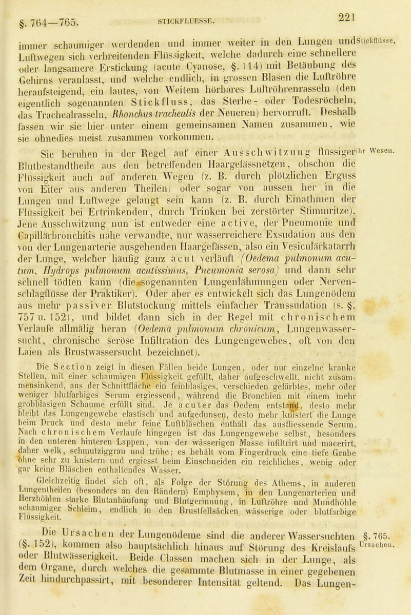 §. 764—765. STICKFLUESSE. immer schaumiger werdenden und immer weiter in den Lungen undstickflüsse, Luftwegen sich verbreitenden Flüssigkeit, welche dadurch eine schnellere oder langsamere Erstickung (acute Cyanose, §.114) mit Betäubung des Gehirns veranlasst, und welche endlich, in grossen Blasen die Luftröhre heraufsteigend, ein lautes, von Weitem hörbares Luftröhrenrasseln (den eigentlich sogenannten Stickfluss, das Sterbe- oder Todesröcheln, das Trachealrasseln, Rhonchus Wackealis der Neueren) hervorruft. Deshalb lassen wir sie hier unter einem gemeinsamen Namen zusammen, wie sie ohnedies meist zusammen vorkommen. Sie beruhen in der Begel auf einer Ausschwitzung flüssigerer Wesen. Blutbestandtheile aus den betreffenden Haargelässnetzen, obschön die Flüssigkeit auch auf anderen Wegen (z. B. durch plötzlichen Erguss von Eiter aus anderen Thejlen) oder sogar von aussen her in die Lungen und Luftwege gelangt sein kann (z. B. durch Einalhmen der Flüssigkeit bei Ertrinkenden, durch Trinken bei zerstörter Stimmritze). Jene Ausschwitzung nun ist entweder eine active, der Pneumonie und Capillärbronchitis nahe verwandte, nur wasserreichere Exsuclalion aus den von der Lungenarterie ausgehenden Ilaargefässen, also ein Vesiculärkatarrh der Lunge, welcher häufig ganz acut verläuft (Oedema pulmonum acu- tum, Hydrops 'pulmonum acutissimus, Pneumonia serosa) und dann sehr schnell tödten kann fdie*sogenannten Lungenlähmungen oder Nerven- schlagflüsse der Praktiker). Oder aber es entwickelt sich das Lungenödem aus mehr passiver Blutstockung mittels einfacher Transsudation (s. §. 757 u. 152), und bildet dann sich in der Begel mit chronischem Verlaufe allmälig heran (Oedema pulmonum chronicum, Lungen Wasser- sucht, chronische seröse Infiltration des Lungengewebes, oft von den Laien als Brustwassersucht bezeichnet). Die Section zeigt in (Besen Fällen beide Lungen, oder nur einzelne kranke Stellen, mit einer schaumigen Flüssigkeit gefüllt, daher aufgeschwellt, nicht zusam- mensinkend, aus der Schnittfläche ein fein blasiges, verschieden gefärbtes, mehr oder weniger blutfarbiges Serum ergiessend, während die Bronchien mit einem mehr grobblasigen Schaume erfüllt sind. Je acuter das Oedem entstand, desto mehr bleibt das Lungengewebe elastisch und aufgedunsen, desto mehr knistert die Lunge beim Druck und desto mehr feine Luflbläschen enthält das ausfliessende Serum. Nach chronischem Verlaufe hingegen ist das Lungengewebe selbst, besonders in den unteren hinleren Lappen, von der wässerigen Masse infiltrirt und macerirt, daher welk, schmutziggrau und trübe; es behält vom Fingerdruck eine tiefe Grube ohne sehr zu knistern und ergiessf beim Einschneiden ein reichliches, wenig oder gar keine Bläschen enthaltendes Wasser. Gleichzeitig findet sich oft, als Folge der Störung des Atbems, in anderen Lungenlheilen (besonders an den Rändern) Emphysem, in den Lungenärterien und Herzhöhlen starke Blutanhäufung und Blutgerinnung, in Luftröhre und Mundhöhle schaumigei Schleim, endlich in den Brustfellsäcken wässerige oder bktfarbigfi Massigkeit. Die Ursachen der Lungenödeme sind die anderer Wassersüchten §.765. (§.152), kommen also hauptsächlich hinaus auf Störung des Kreislaufs Ulsache- oder Bliifwässerigkeif. Beide Classcn machen sich in der Lunge, als • lein Organe, durch welches die gesammte Blutmasse in einer gegebenen Zeit hmdurchpassirt, mit besonderer Intensität geltend. Das Lungen-