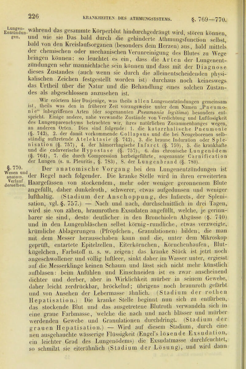 Entuznüfdun-Währeud das gesammte Kürperblut hindurchgedrängt wird, stören können gen. und wie sie Das bald durch die gehinderte Athmungsfunction selbst' bald von den Kreislaul'sorganen (besonders dem Herzen) aus, bald mittels der chemischen oder mechanischen Verunreinigung des Blutes zu Wege bringen können: so leuchtet es ein, dass die Arten der Lungenent- zündungen sehr mannichfache sein können und dass mit der Diagnose dieses Zustandes (auch wenn sie durch die alleinentscheidenden physi- kalischen Zeichen festgestellt worden ist) durchaus noch keineswegs das Urtheil über die Natur und die Behandlung eines solchen Zustan- des als abgeschlossen anzusehen ist. Wir erörtern hier Dasjenige, was theils allen Lungenentzündungen gemeinsam ist, theils was den in früherer Zeit vorzugsweise unter dem Namen „Pneumo- nie inbegriffenen Arten (der sogenannten Pneumonie! legiUma) besonders ent- spricht. Einige andere, nahe verwandte Zustande von Verdichtung und Lufllosigkeit des Lungenparenchyms betrachten wir, ihres natürlichen Zusammenhanges wegen, an anderen Orten. Dies sind folgende: 1. die katarrhalische Pneumonie (§. 742), 2. der damit vorkommende Collapsus und die bei Neugeborenen selb- ständig auftretende Atelektasie (§. 742), 3. die braune Induration oder Sple- nisation (§. 757), 4. der hämorrhagische Infarct (§. 759), 5. die krankhafte und die cadaverische Hypostase (§. 757), 6. das chronische Lungenödem (§. 764), 7. die durch Compression herbeigeführte, sogenannte Carnificati on der Lungen (s. u. Pleuritis, §. 783), 8. der Lungenbrand (§. 780). wesen°und ^er anat°miscne Vorgang bei den Lungenentzündungen ist anatom. der Hegel nach folgender. Die kranke Stelle wird in ihren erweiterten demselben. Haargefässen von stockendem, mehr oder weniger geronnenem Blute angefüllt, daher dunkelroth, schwerer, etwas aufgedunsen und weniger lufthaltig. (Stadium der Anschoppung, des Infarcts, der Spleni- sation, vgl. §. 757.) — Nach und nach, durchschnittlich in drei Tagen, wird sie von zähen, braunrothen Exsudaten angefüllt, welche, je gerinn- barer sie sind, desto deutlicher in den Bronchiolen Abgüsse (§. 740) und in den Lungenbläschen selbst körnig-rundliche, etwas verzweigte, krtimliche Ablagerungen (Pfröpfchen, Granulationen) bilden, die man mit dem Messer herausschaben kann und die, unter dem Mikroskop geprüft, entartete Epitelzellen, Eiterkörnchen, Körnchenhaufen, Blut- kügelchen, Farbstoff u. s. w. zeigen: das kranke Stück ist jetzt noch angeschwollener und völlig luftleer, sinkt daher im Wasser unter, ergiesst auf die Messerklinge keinen Schaum und lässt sich nicht mehr künstlich aufblasen: beim Anfühlen und Einschneiden ist es zwar anscheinend dichter und derber, aber in Wirklichkeit mürber in seinem Gewebe, daher leicht zerdrückbar, bröckelnd; übrigens noch braunroth gefärbt und von Ansehen der Lebermasse ähnlich. (Stadium der rothen Hepatisation.) Die kranke Stelle beginnt nun sich zu entfärben, das stockende Blut und das ausgetretene Blutroth verwandeln sich in eine graue Farbinasse, welche die nach und nach blässer und mürber werdenden Gewebe und Granulationen durchdringt. (Stadium der grauen Hepatisation.) — Wird auf diesem Stadium, durch eine neu ausgehauchte wässerige Flüssigkeit (Engel's lösende E x s u d ;i 11 o n, ein leichter Grad des Lungenödems) die Exsudalmasse durchfeuchtet, so schmilzt sie eiterähnlich (Stadium der Lösung), und wird dann