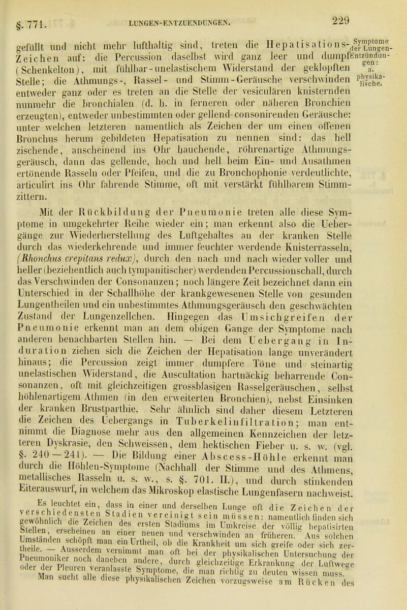 §.771. gefüllt und nicht mehr lufthaltig sind, treten die Hepa Iisations-^ymp'«™^ Zeichen auf: die Percussion daselbst wird ganz leer und dumpfEntzündun- ( Schenkelton j, mit fühlbar-unelastischem Widerstand der geklopften gea' Stelle; die Athmungs-, Rassel- und Stimm - Geräusche verschwinden ^jg entweder ganz oder es treten an die Stelle der vesiculären knisternden nunmehr die bronchialen (d. h. in ferneren oder näheren Bronchien erzeugten), entweder unbestimmten oder gellend-consonirenden Geräusche: unter welchen letzteren namentlich als Zeichen der um einen offenen Bronchus herum gebildeten Hepatisation zu nennen sind: das hell zischende, anscheinend ins Ohr hauchende, rührenartige Athmungs- geräusch, dann das gellende, hoch und hell beim Ein- und Ausathmen ertönende Rasseln oder Pfeifen, und die zu Bronchophonie verdeutlichte, articulirt ins Ohr fahrende Stimme, oft mit verstärkt fühlbarem Stimm- zitlern. Mit der Rückbildung der Pneumonie treten alle diese Sym- ptome in umgekehrter Reihe wieder ein; man erkennt also die Ueber- gänge zur Wiederherstellung des Luftgehaltes an der kranken Stelle durch das wiederkehrende und immer feuchter werdende Knisterrasseln, (Rhonchus crepüans redux), durch den nach und nach wieder voller und heller (beziehentlich auch tympanitischer) werdenden Percussionschall, durch das Verschwinden der Consonanzen; noch längere Zeit bezeichnet dann ein Unterschied in der Schallhöhe der krankgewesenen Stelle von gesunden Lungentheilen und ein unbestimmtes Athmungsgeräusch den geschwächten Zustand der Lungenzellchen. Hingegen das Umsichgreifen der Pneumonie erkennt man an dem obigen Gange der Symptome nach anderen benachbarten Stellen hin. — Bei dem Uebergang in In- duration ziehen sich die Zeichen der Hepatisation lange unverändert hinaus; die Percussion zeigt immer dumpfere Töne und steinartig unelastischen Widerstand, die Auscultation hartnäckig beharrende Con- sonanzen, oft mit gleichzeitigen grossblasigen Rasselgeräuschen, selbst höhlenartigem Athmen (in den erweiterten Bronchien), nebst Einsinken der kranken Brustparthie. Sehr ähnlich sind daher diesem Letzteren die Zeichen des Uebergangs in Tuberkelinfillration; man ent- nimmt die Diagnose mehr aus den allgemeinen Kennzeichen der letz- teren Dyskrasie, den Schweissen, dem hektischen Fieber u. s. w. (vgl. §. 240 — 241). — Die Bildung einer Abscess-Höhle erkennt man durch die Höhlen-Symptome (Nachhall der Stimme und des Alhmcii^ metallisches Rasseln u. s. w., s. §. 701. IL), und durch stinkenden Eiterauswurf, in welchem das Mikroskop elastische Lungenfasern nachweist. vPr^ViTi11101 f1' S™,'.0 einer und dersell>en Lunge oft die Zeichen der Lwöhnlirh 2 s7l e. S 13,d 1 e n v e r c ij g t s e i n m ü s s e n: namentlich finden sich S e7 t i„,e,'ChCn dCS CrSte S,ad ums im UmUrcisc der völlig hepalisirten Mellen ersehe nen an einer neuen und verschwinden an früheren. Aus solchen Sl Ä ei-nUnheil' ob die Krankhfeit um greife odersirl - Pnp fmnTiW r ? T™^ ,man oft bei der physikalischÄi Untersuchung der ode d!vluZK acndere' durch gleichzeitige Erkrankung der Luftwege £Sf oirr!-nla88tlSyJnl? ome' die man richt'g z» deuten wissen muss. Man sucht alle diese physikalischen Zeichen vorzugsweise am Rücken des
