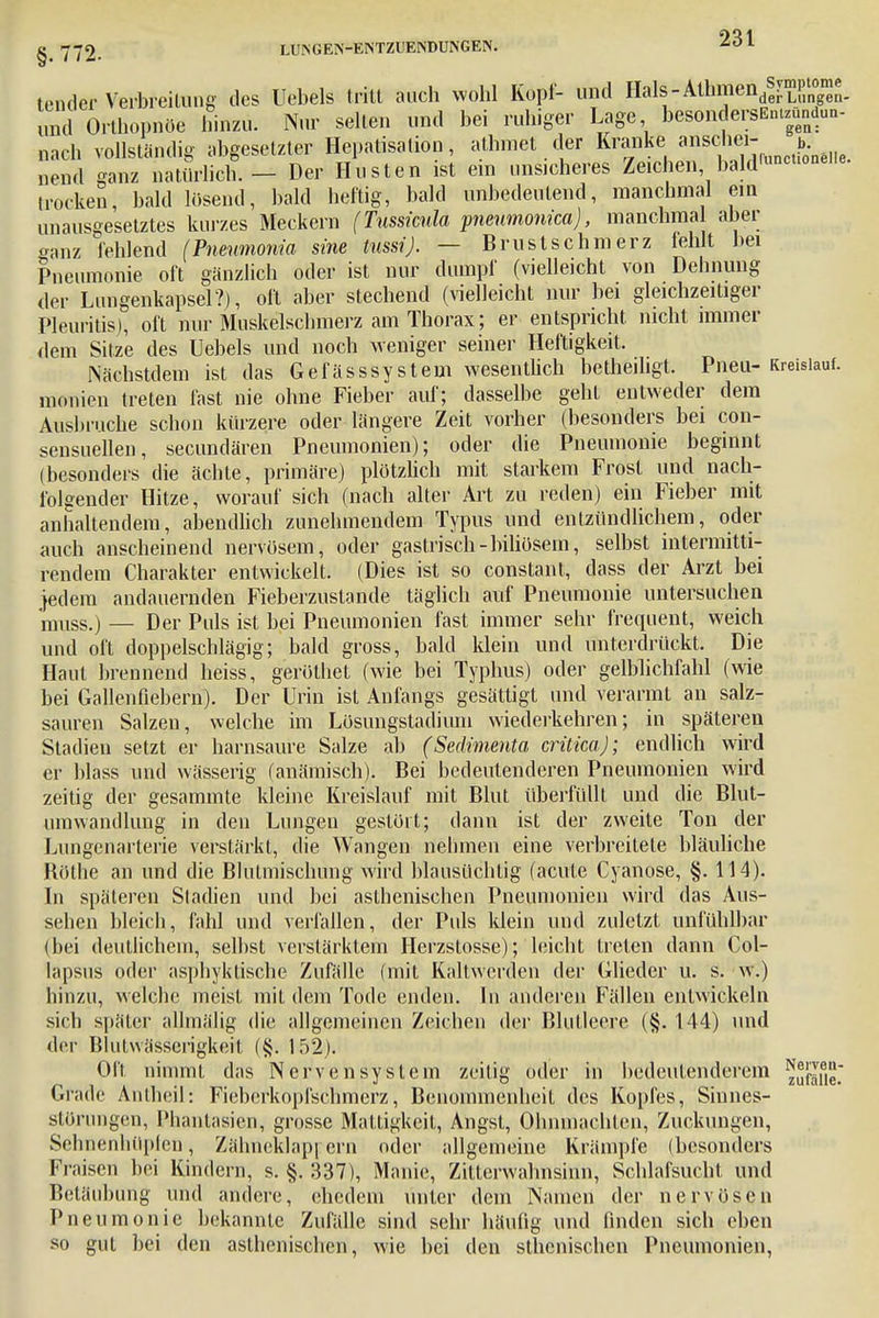 tender Verbreilung des Uebels tritt auch wohl Kopf- und HalS-Athfflend^P^. und Orthopnoe hinzu. Nur seilen und bei ruhiger Lage besondersEnuündun- „ach vollständig abgesetzter Hepatisation, alhmet der Kranke anschei- w uenrt ganz natürlich. - Der Husten ist ein unsicheres Zeichen bald'™™«»«- trocken, bald losend, bald heftig, bald unbedeutend, manchmal ein unausgesetztes kurzes Meckern (Tussicula pieumonica), manchmal aber ganz fehlend (Pneumonia sine tussi). — Brustschmerz fehlt bei Pneumonie oft gänzlich oder ist nur dumpf (vielleicht von Dehnung der Lungenkapsel?), oft aber stechend (vielleicht nur bei gleichzeitiger Pleuritis), oft nur Muskelschmerz am Thorax; er entspricht nicht immer dem Sitze des Uebels und noch weniger seiner Heftigkeit. Näehstdem ist das Gefässsystein wesentlich betheihgt. Pneu- Kreislauf, niouien treten fast nie ohne Fieber auf; dasselbe geht entweder dem Ausbruche schon kürzere oder längere Zeit vorher (besonders bei con- sensuellen, secundären Pneumonien); oder die Pneumonie beginnt (besonders die ächte, primäre) plötzlich mit starkem Frost und nach- folgender Hitze, worauf sich (nach alter Art zu reden) ein Fieber mit anhaltendem, abendlich zunehmendem Typus und entzündlichem, oder auch anscheinend nervösem, oder gastrisch-biliösem, selbst intermitti- rendem Charakter entwickelt. (Dies ist so constant, dass der Arzt bei }edem andauernden Fieberzustande täglich auf Pneumonie untersuchen muss.) — Der Puls ist bei Pneumonien fast immer sehr frequent, weich und oft doppelschlägig; bald gross, bald klein und unterdrückt. Die Haut brennend heiss, geröthet (wie bei Typhus) oder gelblichfahl (wie bei Gallenfiebern). Der Urin ist Anfangs gesättigt und verarmt an salz- sauren Salzeu, welche im Lösungstadium wiederkehren; in späteren Stadien setzt er harnsaure Salze ab (Sedimenta criticaj; endlich wird er blass und wässerig (anämisch). Bei bedeutenderen Pneumonien wird zeitig der gesammte kleine Kreislauf mit Blut überfüllt und die Blut- umwandlung in den Lungen gestört; dann ist der zweite Ton der Lungenarterie verstärkt, die Wangen nehmen eine verbreitete bläuliche Bothe an und die Blutmischung wird blausüchtig (acute Cyanose, §. 114). In späteren Stadien und bei asthenischen Pneumonien wird das Aus- sehen bleich, fahl und verfallen, der Puls klein und zuletzt anfühlbar (bei deutlichem, selbst verstärktem Hcrzstosse); leicht treten dann Col- lapsus oder asphyktische Zufälle (mit Kaltwerden der Glieder u. s. w.) hinzu, welche meist mit dem Tode enden. In anderen Fällen entwickeln sich später allmälig die allgemeinen Zeichen der Blutleere (§. 144) und der Blulwässcrigkeit (§. 152). Oft nimmt das Nervensystem zeitig oder in bedeutenderem ^fjf, Grade Äntheü: Fieberkopfschmerz, Benommenheit des Kopfes, Sinnes- störungen, Phantasien, grosse Mattigkeit, Angst, Ohnmächten, Zuckungen, Sehnenhüpfeu, Zähneklappern oder allgemeine Krämpfe (besonders Fraisen bei Kindern, s. §. 337), Manie, Zitterwahnsinn, Schlafsucht und Betäubung und andere, ehedem unter dem Namen der nervösen Pneumonie bekannte Zufälle sind sehr häufig und finden sich eben so gut bei den asthenischen, wie bei den sthenischen Pneumonien,