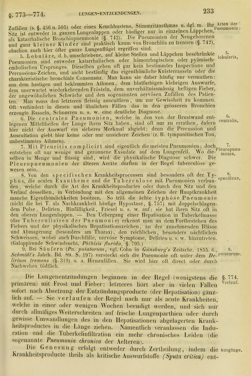 Zufällen (s. §. 456 u. 505) oder eines miAÄ«nfes Sitz ist entweder in ganzen Lungenlappen oder häufiger nur in einzelnen Lappchen, als katarrhalische Bronchiopneumonie. (§. 742). Die Pneumonien der Neugeborenen und ganz kleiner Kinder sind praktisch kaum von Bronchitis zu trennen (§.742), obschon auch hier öfter ganze Lungenflügel ergriffen sind. . 5 Lobuläre, d. h. umschriebene, auf kleine Stellen und Lappchen beschrankte |obu5,-aris Pneumonien sind entweder katarrhalischen oder hämorrhagischen oder pyamisch- embolischen Ursprunges. Dieselben geben oft gar kein bestimmtes Inspeclions- und Percussions-Zeichen, und nicht beständig das eigenlhümliche Knisterrasseln oder die charakteristische bronchiale Consonanz. Man kann sie daher häufig nur vermuthen: aus dem hastigen und beklemmten Athmen, dem blutfarbigen klebrigen Auswurfe, dem unerwartet wiederkehrenden Frösteln, dem unverhältnissmässig heftigen Fieber, der ungewöhnlichen Schwäche und den sogenannten nervösen Zufällen des Patien- ten. Man muss den letzteren fleissig auscultiren, um zur Gewissheit zu kommen. Oft verhindert in diesen und ähnlichen Fällen das in den grösseren Bronchien erzeugte Rasseln, Schnurren u. s. w. eine deutliche Diagnose. 6. Die centralen Pneumonien, welche in den von der Brustwand ent- «• legenen Milteitheilen der Lunge ihren Sitz haben, sind oft nur zu erratlien, dafern * hier nicht der Auswurf ein sicheres Merkmal abgiebt; denn die Percussion und Auscultalion giebt hier keine oder nur unsichere Zeichen (z. B. tympanitischen Ton, unbestimmtes Athmen). 7. Mit Pleuritis complicirt sind eigentlich die meisten Pneumonien; ^ocnP|euro' neu entstehen oft nur wenige und geronnene Exsudate auf dem Lungenfell. Wo die- ^oma, selben in Menge und flüssig sind, wird die physikalische Diagnose schwer. Die Pleuropneumonien der älteren Aerzte dürften in der Regel luberculöse ge- wesen sein. 8. Von den specifischen Krankheitsprocessen sind besonders oft der Ty- ?• phus, die acuten Exantheme und die Tuberculose mit Pneumonien verbuu- *Peccae' den, welche durch die Art des Krankheitsproductes oder durch den Sitz und den Verlauf desselben, in Verbindung mit den allgemeinen Zeichen der Hauptkrankheit manche Eigentümlichkeiten besitzen. So tritt die ächte typhöse Pneumonie (nicht die bei T. als Nachkrankheit häufige Hypostase, §.757) mit doppelschlagen- dem Pulse, Delirien, Hinfälligkeit, Friesel u. s. w. auf; sie hat ihren Silz oft in den oberen Lungenlappen. — Den Uebergang einer Hepatisation in Tuberkelmasse (das Tuberculisiren der Pneumonie) erkennt man an dem Fortbestehen des Fiebers und der physikalischen Hepatisationszeichen, an der zunehmenden Blässe und Abmagerung (besonders am Thorax), den reichlichen, besonders nächtlichen Schweissen, wobei auch Durchfälle, nervöse Symptome, Delirien u. s. w. hinzutreten. (Galoppirende Schwindsucht, Plühisis /lorida, §. 795.) 9. Bei Säufern (Pn. polatovum, vgl. Cohn in Günsbtn-gs Zeitschr. 1855. (i., »• SchmidL's Jahrb. Bd. 89. S. 197) versleckt sich die Pneumonie oft unter dem jPe-Poiatorum. lirium tremens (§.319) u. a. Hirnzufällen. Sie wird hier oft direct oder durch Nachwehen lödtlich. Die Lungenentzündungen beginnen in der Regel (wenigstens die §-774. primären) mit Frost und Fieber: letzteres hört aber in vielen Fällen Verlauf- sofort nacb Absetzung der Entzündungsproducte (der Hepatisation) gänz- licb auf. — Sie verlaufen der Regel nacb nur als acute Krankheiten, welche in einer oder wenigen Wochen beendigt werden, und sich Hin- durch allmäliges Weilerschreilen auf frische Lungenparlhien oder durch gewisse Umwandlungen des in den Hepatisationeu abgelagerten Krank- heitsproductes in die Länge ziehen. Namentlich veranlassen die Indu- ration und die Tuberkelinliltralion ein mehr chronisches Leiden (die sogenannte Pneumonia chronica der Aelteren). Die Genesung erfolgt entweder durch Zerlheilung, indem die Ausgänge. Krankheitsproducte theils als kritische Auswurfstoffe (Sputa criticaj ent-
