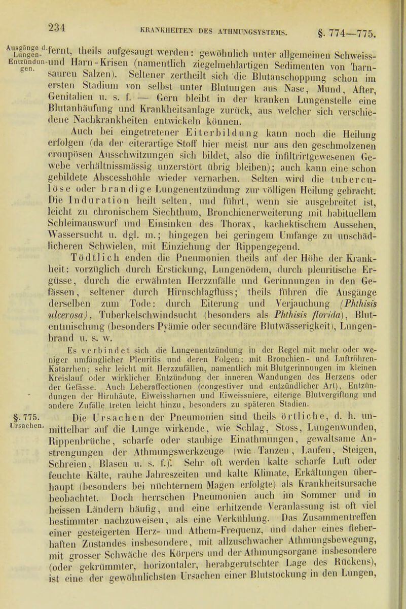 AULSSen-,ferilt> tl,eils aufgesaugt werden: gewöhnlich unter allgemeinen Schweiss- Entzündun-uml Harn-Krisen (namentlich ziegelmehlartigen Sedinienten von 'harn- sauren Salzen). Seltener zertheilt sich die Blutanschoppung schon im ersten Stadium von seihst unter Blutungen aus Nase, Mund, After, Genitalien u. s. f. — Gern bleibt in der kranken Lungenslelle eine Blutanhäufung und Krankheitsanlage zurück, aus welcher sich verschie- dene Nachkrankheiten entwickeln können. Auch hei eingetretener Eiterbildung kann noch die Heilung erfolgen (da der eiterartige Stoff hier meist nur aus den geschmolzenen <Toupösen Ausschwilzungen sich bildet, also die infiltrirtgewesenen Ge- webe verhältnissmässig unzerstört übrig bleiben); auch kann eine schon gebildete Abscesshöhle wieder vernarben. Selten wird die tubercu- löse oder bran dige Lungenentzündung zur völligen Heilung gebracht. Die Induration heilt selten, und führt, wenn sie ausgebreitet ist, leicht zu chronischem Siechthum, Bronchienerweiterung mit habituellem Schleimauswurf und Einsinken des Thorax, kachektischem Aussehen, Wassersucht u. dgl. m.; hingegen bei geringem Umfange zu unschäd- licheren Schwielen, mit Einziehung der Bippengegend. Tödtlich enden die Pneumonien theils auf der Höhe der Krank- heit: vorzüglich durch Erstickung, Lungenödem, durch pleuritische Er- güsse, durch die erwähnten Herzzufälle und Gerinnungen in den Ge- lassen, seltener durch Hirnschlagfluss; theils führen die AusgäJige derselben zum Tode: durch Eiterung und Verjauchung (Phlhisis ulcerosa), Tuberkelschwindsucht (besonders als Phlhisis florida), Blut- en Umschling (besonders Pyämie oder secundäre Blutwässerigkeiti, Lungen- brand u. s. w. Es verbindet sich die Lungenentzündung in der Regel mit mehr oder we- niger umfänglicher Pleuritis und deren Folgen; mit Bronchien- und Luftröhren- Katarrhen ; sehr leicht mit Herzzufallen, namentlich mit Blutgerinnungen im kleinen Kreislauf oder wirklicher Entzündung der inneren Wandungen des Herzens oder der Gefässe. Auch Leberaffeclionen (congestiver und entzündlicher Art), Entzün- dungen der Hirnhäute, Eiweissharnen und Eiweissniere, eiterige Blutvergiftung und andere Zufälle treten leicht hinzu, besonders zu späteren Stadien. §•775. Die Ursachen der Pneumonien sind theils örtliche, d. b. uü- rrsachen. miltelhar ;uif uje Lunge wirkende, wie Schlag, Stoss, Lungenwunden, Bippenbrüche, scharfe oder slaubige Einathmungcn, gewaltsame An- strengungen der Athmungswerkzeuge (wie Tanzen, Laufen, Steigen, Schreien, Blasen u. s. f.)*. Sehr oft werden kalte scharfe Luft oder feuchte Kälte, raube Jahreszeiten und kalte Klimate, Erkältungen über- haupt (besonders bei nüchternem Magen erfolgte) als Krankheitsursache beobachtet. Doch herrschen Pneumonien auch im Sommer und m heissen Ländern häufig, und eine erhitzende Veranlassung ist oft viel bestimmter nachzuweisen, als eine Verkühlung. Das Zusammentreffen einer ^steigerten Herz- und Athem-Frequcnz, und daher eines fieber- haften ZuStandes insbesondere, mit allzuschwacher Athmungsbewegung, mit grosser Schwäche des Körpers und der Athmungsorganc insbesondere (oder gekrümmter, horizontaler, herahgerulschter Lage des Bückens), ist eine der gewöhnlichsten Ursachen einer Blutstockung m den Lungen,