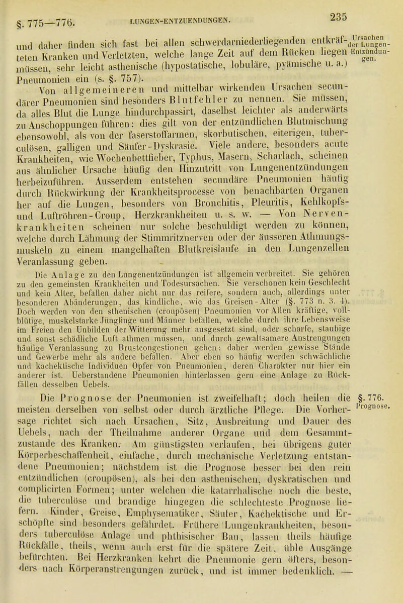 und daher finden sich fast bei allen schwerdarniederliegenden enlkräf-de«eenn. teten Kranken und Verletzten, welche lange Zeit auf dem Rücken hegen Emgjnäua- müssen, sehr leicht asthenische (hypostatische, lobuläre, pyämische u. a.) Pneumonien ein (s. §. 757). Von allgemeineren und mittelbar wirkenden Ursachen secun- därer Pneumonien sind besonders Blutfehl er zu nennen. Sie müssen, da alles Blut die Lunge lhndurchpassirt, daselbst leichter als anderwärts zu Anschoppungen führen: dies gilt von der entzündlichen Blutmischung ebensowohl, als von der faserstoflarmen, skorbutischen, eiterigen, tuber- culösen, galligen und Säufer-Dyskrasie. Viele andere, besonders acute Krankheiten, wie Wochenbetlßeber, Typhus, Masern, Scharlach, scheinen aus ähnlicher Ursache häufig den Hinzutritt von Lungenentzündungen herbeizuführen. Ausserdem entstehen secundäre Pneumonien häufig durch Rückwirkung der Krankheitsprocesse von benachbarten Organen her auf die Lungen, besonders von Bronchitis, Pleuritis, Kehlkopfs- und Luftröhren-Croup, Herzkrankheiten u. s. w. — Von Nerven- krankheiten scheinen nur solche beschuldigt werden zu können, welche durch Lähmung der Stimmritznerven oder der äusseren Athmungs- muskeln zu einem mangelhaften Blutkreisläufe in den Lungenzellen Veranlassung geben. Die Anlage zu den Lungenentzündungen ist allgemein verbleitet. Sie gehören zu den gemeinsten Krankheiten und Todesursachen. Sie verschonen kein Geschlecht und kein Alter, befallen daher nicht nur das reifere, sondern auch, allerdings unter besonderen Abänderungen, das kindliche, wie das Greisen - Alter (§. 773 n. 3. 4),. Doch werden von den sthenischen (croupösen) Pneumonien vor Allen kräftige, voll- blütige, muskelstarke Jünglinge und Männer befallen, welche durch ihre Lebensweise im Freien den Unbilden der Witterung mehr ausgesetzt sind, oder scharfe, staubige und sonst schädliche Luft athmen müssen, und durch gewaltsamere Anstrengungen häutige Veranlassung zu ßrustcongestionen geben: daher werden gewisse Stände und Gewerbe mehr als andere befallen. Aber eben so häufig werden schwächliche und kacheklische Individuen Opfer von Pneumonien, deren Charakter nur hier ein anderer ist. Ueberstandene Pneumonien hinterlassen gern eine Anlage zu Rück- fällen desselben Uebels. Die Prognose der Pneumonien ist zweifelhaft; doch heilen die §.776. meisten derselben von selbst oder durch ärztliche Pflege. Die Vorher- I,r°snose' sage richtet sich nach Ursachen, Sitz, Ausbreitung und Dauer des Uebels, nach der Theilnahme anderer Organe und dem Gesammt- zustande des Kranken. Am günstigsten verlaufen, bei übrigens guter Körperbeschaffenheit, einlache, durch mechanische Verletzung entstan- dene Pneumonien; nächstdem ist die Prognose besser bei den rein entzündlichen (croupösen), als hei den asthenischen, dyskratischen und eomplicirten Formen; unter welchen die katarrhalische noch die beste, die tuberculöse und brandige hingegen die schlechteste Prognose lie- fern. Kinder, Greise, Einphysematiker, Säuler, Kachektische und Er- schöpfte sind besonders gefährdet. Frühere ■Lungenkrankheiten, beson- ders tuberculöse Anlage und phthisischer Bau, lassen thcils häufige Rückfälle, theils, wenn auch erst für die spätere Zeil, üble Ausgänge befürchten Bei Herzkranken kehrt die Pneumonie gern öfters, beson- ders nach Körperanstrengungen zurück, und ist immer bedenklich. —