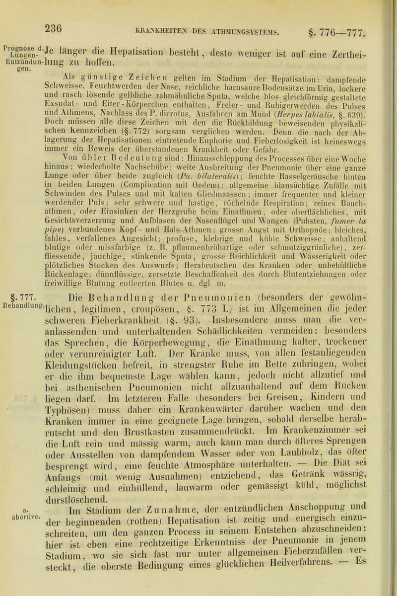 PrLuS°gSen-d'Je JänSer die Hepatisation besteht, desto weniger ist auf eine Zerthei- Entzündun-luilg zu hoffen. gen. Als gunslige Zeichen gelten im Stadium der Hepatisation: dampfende Schweisse, Feuchtwerden der Nase, reichliche harnsaure Bodensalze im Urin, lockere und rasch lösende gelbliche rahniäbtfliche Sputa, welche blos gleichförmig gestaltete Exsudat- und Eiter-Körperchen enthalten, Freier- und Ruhigerwerden des Pulses und Athmens, Nachlass des P. dicrotus, Ausfahren am Mund (Herpes labialis, §.639). Doch müssen alle diese Zeichen mit den die Rückbildung beweisenden physikali- schen Kennzeichen (§.772) sorgsam verglichen werden. Denn die nach der Ab- lagerung der Hepatisationen eintretende Euphorie und Fieberlosigkeit ist keineswegs immer ein Beweis der öberstandenen Krankheit oder Gefahr. Von übler B ed eul u n g sind: Hinausscbleppung des Processes über eine Woche hinaus; wiederholte Nachschübe; weite Ausbreitung der Pneumonie über eine ganze Lunge oder über beide zugleich (Pn. bilatm-alü); feuchte Rasselgeräusche hinten in beiden Lungen (Complication mit Oedem); allgemeine blausüchtige Zufälle mit Schwinden des Pulses und mit kalten Gliedmaassen ; immer frequenler und kleiner weidender Puls; sehr schwere und hastige, röchelnde Respiration; reines Bauch- alhmen, oder Einsinken der Herzgrube beim Einathmen, oder oberflächliches, mit Gesichtsverzen ung und Aufblasen der Nasenflügel und Wangen (Puhsten, /'inner la pipe) verbundenes Kopf- und Hals-Athmen; grosse Angst mit Orthopnoe; bleiches, fahles, verfallenes Angesicht; profuse, klebrige und küble Schweisse; anhaltend blutige oder missfarbige (z. B. pflaumenbrüharlige oder schmutzig-grünliche), zer- fliessende, jauchige, stinkende Sputa, grosse Reichlichkeit und Wässerigkeit oder plötzliches Stocken des Auswurfs; Herabrutschen des Kranken oder unbehülfliche Rückenlage; dünnflüssige, zersetzte Beschaffenheit des durch Blutentziehungen oder freiwillige Blutung entleerten Blutes u. dgl m. §.777. Die Behandlung der Pneumonien (besonders der gewühn- Behandlung,]ichen ^ legi(imeu ? croupüsen, §. 773 I.j ist im Allgemeinen die jeder schweren Fieberkrankheit (§. 93). Insbesondere muss man die ver- anlassenden und unterhaltenden Schädlichkeilen vermeiden: besonders das Sprechen, die Körperbewegung, die Einathmung kalter, trockener oder verunreinigter Luft. Der Kranke muss, von allen festanliegenden Kleidungstiicken befreit, in strengster Ruhe im Bette zubringen, wobei er die ihm bequemste Lage wählen kann, jedoch nicht allzutief und bei asthenischen Pneumonien nicht allzuanhaltend auf dem Rücken liegen darf. Im letzteren Falle (besonders bei Greisen, Kindern und Typhösen) muss daher ein Krankenwärter darüber wachen und den Kranken immer in eine geeignete Lage bringen, sobald derselbe herab- rutscht und den Brustkasten zusammendrückt. Im Krankenzimmer set die Luft rein und massig warm, auch kann man durch öfteres Sprengen oder Ausstellen von dampfendem Wasser oder von Laubholz, das öfter besprengt wird, eine feuchte Atmosphäre unterhalten. — Die Diät sei Anfangs (mit wenig Ausnahmen) entziehend, das Getränk wässrig, schleimig und einhüllend, lauwarm oder gemässigt kühl, möglichst durstlöschend. Im Stadium der Zunahme, der entzündlichen Anschoppung und der beginnenden (rothen) Hepatisation ist zeitig und energisch einzu- schreiten um den ganzen Process in seinem Entstehen abzuschneiden: Wer ist 'eben eine rechtzeitige Erkennlniss der Pneumonie in jenem Stadium, wo sie sich fast nur unter allgemeinen Fieberzulällen ver- steckt, die oberste Bedingung eines glücklichen Heilverlahrens. — fcs a. abortive.