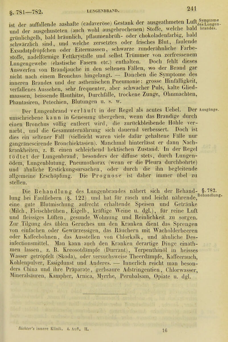 §.781 782. LUNGENBRAND. •s'*1 ist der auffallende aashafte (cadaveröse) Gestank der ausgeathmeten Luft^P1^«. und der ausgehusteten (auch wohl ausgebrochenen) Stoffe, welche ba d brande*, grünlichgelb, bald bräunlich, pflaumenbrüh- oder chokoladenfarbig, bald schwärzlich sind, und welche zersetztes oder frisches Blut, faulende Exsudatpfrüpfchen oder Eitermassen, schwarze zunderähnhche Farbe- stoffe, nadelförmige Fettkrystalle und selbst Trümmer von zerfressenem Lungengewebe (elastische Fasern etc.) enthalten. Doch fehlt dieses Auswerfen von Brandjauche in den seltenen Fällen, wo der Brand gar nicht nach einem Bronchus hingelangt. — Daneben die Symptome des inneren Brandes und der asthenischen Pneumonie: grosse Hinfälligkeit, verfallenes Aussehen, sehr frequenter, aber schwacher Puls, kalte Glied- maassen, beissende Hauthitze, Durchfälle, trockene Zunge, Ohnmächten, Phantasiren, Petechien, Blutungen u. s. w. Der Lungenbrand verläuft in der Begel als acutes Uebel. Der Ausgänge, umschriebene kann in Genesung übergehen, wenn das Brandige durch einen Bronchus völlig entleert wird, die zurückbleibende Höhle ver- narbt, und die Gesammternährung' sich dauernd verbessert. Doch ist dies ein seltener Fall (vielleicht waren viele dafür gehaltene Fälle nur gangränescirende Bronchiektasien). Manchmal hinterlässt er dann Nach- krankheiten, z. B. einen schleichend hektischen Zustand. In der Begel tödtet der Lungenbrand, besonders der diffuse stets, durch Lungen- ödem, Lungenblutung, Pneumothorax (wenn er die Pleura durchbohrte) und ähnliche Erstickungsursachen, oder durch die ihn begleitende allgemeine Erschöpfung. Die Prognose ist daher immer übel zu stellen. Die Behandlung des Lungenbrandes nähert sich der Behand- §-782. hing bei Faulßebern (§. 122) und hat für rasch und leicht nährende,Behandlunff' eine gute Blutmischung aufrecht erhaltende Speisen und Getränke (Milch, Fleischbrühen, Eigelb, kräftige Weine u. dgl.), für reine Luft und fleissiges Lüften, gesunde Wohnung und Beinlichkeit zu sorgen. Zur Tilgung des üblen Geruches um den Kranken dient das Sprengen von einfachen oder Gewürzessigen, das Bäuchern mit Wacholderbeeren oder Kaffeebohnen, das Ausstellen von Chlorkalk, und ähnliche Des- infeclionsmittel. Man kann auch den Kranken derartige Dinge einath- men lassen, z. B. Kreosotdämpfe (Durrant), Terpenthinöl in heisses Wasser getröpfelt (Skoda), oder versuchsweise Theerdämpfc, Kaffeerauch, Kohlenpulver, Essigdunst und Anderes. — Innerlich reicht man beson- ders China und ihre Präparate, gerbsaure Adstringentien, Chlorwasser, Mineralsüuren, Kampher, Arnica, Myrrhe, Perubalsam, Opiate u. dgl. Richters innere Klitlill. 4. And. II. Iii
