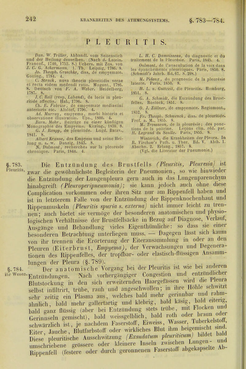 PLEURITIS. Dan. W. Triller, Abhandl. vom Seitenslich und der Heilung desselben. (Nach d. Latein. Francof., 1740, 1752. 8.) Hebers, mit Zus. von J. C. G. Ackermann. 1. Th. Leipzig, 1786. 8. Jo. Tlwoph. Groschke, diss. de empyemale. Golling., 1784. 4. C. Strack, nova iheoria pleuritidis verae et reeta eidem medendi ratio. Mogunt., 1786. 8. Deutsch von F. A. Weber. Heidelberg, 1787. 8. J.C.Reil (resp. Laband), de locis in pleu- ritide alTectis. Hai., 1796. 8. f/i. E. Fabrice, de empyemate mediastini anterioris etc. Altdorf, 1796. 4. Ad. Hurray, etnpyema, morbi historia et observatione illuslralum. Ups., 1S00. 4. Bern. Mohr, Beiträge zu einer kündigen Monographie des Empyems. Kilzing., 1839. 8. G. J. Ilaupp, de pfeuritide. Lugd. Baiav., 1841. 8. Albert Krause, das Empyem und seine Hei- lung u. s. w. Danzig, 1843. 8. JV. Dulmont, recherehes su-r la pleuresie chroiikjuc. Paris, 1844. 4. L. II. C. Bamoisseau, du diagnoslic et du traitement de la l'leuresie. Paris, 1845. 4. Oulmonl, de l'auscullation de la voix dans les epanchemenls plcuriiiqucs. Paris, 1850. 8. (Sehmidt's Jahrb. Bd. 67. S.29S.) M. Picloux, du prognostic de la pleuresie latente. Paris, 1850. 8. H. L. v. Guttceil, die Pleuritis. Hamburg, 1851. 8. G. A. Schmidt, die Entzündung des Brust- felles. Rostock, 1851. 8. 0. J. Zöllner, de empvemate. Regiomont., 1S52. 8. Fr. Tlieoph. Schwenck, diss. de plcuritide. Frcf. a. M., 1855. 8. Jf. Trousseau, de la pleurösie; des ponc- tions de la poilrine. Lecons clin. r&d. par. //. Legrand du Sanlle. Paris, 1855. 8. Winterich, die Krankheiten der Pleura. In It. Virchow's Path. u. Ther. Bd. V. Ahth. 1. Anselm. 2. Erlang., 1857. 8. (Vgl. die Literatur der Pneumonie.) §.783. Die Entzündung des Brustfells (Pleuritis, Plenresia) ist Pleuritis, zwar (]ie gewühniieiiste Begleiterin der Pneumonien, so wie hinwieder die Entzündung der Lungenpleura gern auch in das Lungenparenchym hinabgreift (Pleuroperipneumonia); sie kann jedoch auch ohne diese Complication vorkommen oder ihren Sitz nur am Bippenfell hahen und ist in letzterem Falle von der Entzündung der Bippenknochenhaut und Bippenmuskeln (Pleuritis spuria s. externa) nicht immer leicht zu tren- nen; auch bietet sie vermöge der besonderen anatomischen und physio- logischen Verhältnisse der Brustfellsäcke in Bezug auf Diagnose, Verlauf, Ausgänge und Behandlung vieles Eigenihümliche: so dass sie einer besonderen Betrachtung unterliegen muss. — Dagegen lässt sich kaum von ihr trennen die Erörterung der Eiterausammlung in oder an den Pleuren (Eiterbrust, Empyema), der Verwachsungen und Degenera- tionen des Bippenfelles, der tropfbar- oder elastisch-flüssigen Ansamm- lungen der Pleura (§. 789). §.784. Der anatomische Vorgang bei der Pleuritis ist wie hei anderen il'Wesen-Entzündungen. Nach vorhergängiger Congestion und entzündlicher Blutstockung in den sich erweiternden Haargefässen wird die Ileura selbst inflltrirt, trübe, rauh und angeschwollen; in ihre Höhle senmtzt sehr zeitig ein Plasma aus, welches bald mehr gerinnbar und ranm- iilndich, bald mehr gallertartig und klebrig, bald käs.g bald[ eiterig, bald ganz flüssig (aber bei Entzündung stets trübe, mit F ocken und Gerinnseln gemischt), bald weissgelhlich, bald roth oder bra.m odei schwärzlich ist, je nachdem Faserstoff, Eiweiss, Wasser, Tuberkel off, EUer Jauche, Blutfarbstoff oder wirkliches Blut ihm beigemischt smd Diese' pleuritis'che Ausschwitzung (Exsudatum pleuritiam b.UM bald umschriebene grössere oder kleinere Inseln ^^^^ Rippenfell (festere oder durch geronnenen Faserslofl abgekapselte ad