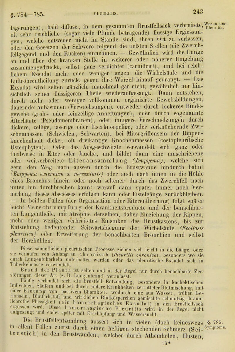§. 784-785. PLEURITIS. Leerungen), bald diffuse, in dem gesammten Brustfellsack verbreitete,Wwen^de oft sehr reichliche (sogar viele Pfunde beiragende) flüssige Ergiessun- <ven, welche entweder nicht im Stande sind, ihren Ort zu verlassen, oder den Gesetzen der Schwere folgend die tiefsten Stellen (die Zwerch- fellgegend und den Rücken) einnehmen. — Gewöhnlich wird die Lunge an und über der kranken Stelle in weiterer oder näherer Umgebung zusammengedrückt, selbst ganz verdichtet (carniücirt), und bei reich- lichem Exsudat mehr oder weniger gegen die Wirbelsäule und die Luftrohren theilung zurück, gegen ihre Wurzel hinauf gedrängt. — Das Exsudat wird selten gänzlich, manchmal gar nicht, gewöhnlich nur hin- sichtlich seiner flüssigeren Theile wiederaufgesaugt. Dann entstehen, durch mehr oder weniger vollkommen organisirte Gewebsbildungen, dauernde Adhäsionen (Verwachsungen), entweder durch lockeres Binde- gewebe (grob- oder feinzellige Anheftungen), oder durch sogenannte Afterhäute (Pseudomembranen), oder innigere Verschmelzungen durch dickere, zellige, faserige oder faserknorpelige, oder verknöchernde Zwi- schenmassen (Schwielen, Schwarten), bei Milergriffensein der Rippen- knochenhaut dicke, oft dreikantige Knochenmassen (costopleurilische Osteophyten). Oder das Ausgeschwitzte verwandelt sich ganz oder tbeilweise in Eiter oder Jauche, und bildet dann eine umschriebene oder weitverbreitete Eiteransammlung (Empyema), welche sich gern den Weg nach aussen durch die Brustwände hindurch bahnt (Empyema externum s. necessitatisj oder auch nach innen in die Höhle eines Bronchus hinein oder noch seltener durch das Zwerchfell nach unten hin durchbrechen kann; worauf dann später immer noch Ver- narbung dieses Abscesses erfolgen kann oder Fistelgänge zurückbleiben. — In beiden Fällen (der Organisation oder Eiterentleerung) folgt später leicht Verschrumpfung der Krankheilsproducte und der benachbar- ten Lungenlheile, mit Atrophie derselben, daher Einziehung der Rippen, mehr oder weniger verbreitetes Einsinken des Brustkastens, bis zur Entstehung bedeutender Seitwärtsbiegung der Wirbelsäule fScoliosis pleuritka) oder Erweiterung der benachbarten Bronchien und selbst der Herzhöhlen. Diese sämmtlichen pleuritischen Processe ziehen sich leicht in die Länge, oder sie verlaufen von Anfang an chronisch (Pleuritis chronica), besonders wo sie durch Lungenlubcrkeln unterhalten werden oder das plcuritische Exsudat sich in Tuberkelmasse verwandelt. Brand der Pleura ist .selten und in der Regel nur durch benachbarte Zer- störungen dieser Art (z. B. Langenbrand) veranlasst. , ?fufiS »»bindet sich die Brustfell-Entzündung, besonders in kachektischcn Individuen, baufern und bei durch andere Krankheiten zerrütteter Blutmischung, mit Die Brustfellentzündung äussert sich in vielen (doch keineswegs §• 785. in allen) Fallen zuerst durch einen heftigen stechenden Schmerz (Sei-s!'m',lomc- tcnstich) m den Bruslwänden, welcher durch Athemholen, Husten 16*