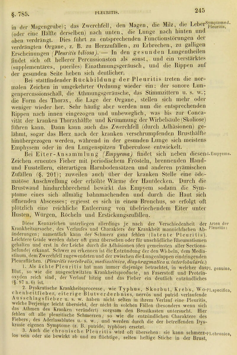 in der Magengrube); das Zwerchfell, den Magen, die Milz, die L&e&^ff*- (oder eine Hälfte derselben) nach unten, die Lunge nach hinten und oben verdrängt. Dies führt zu entsprechenden Functionstörungen der verdrängten Organe, z. B. zu Herzzufällen, zu Erbrechen, zu galligen Erscheinungen (Pleuritis biliosa). — In den gesunden Lungentheilen findet sich oft hellerer Percussionston als sonst, und ein verstärktes (supplementäres, pueriles) Einathmungsgeräusch, und die Rippen auf der gesunden Seite heben sich deutlicher. Bei stattfindender Bückbildung der Pleuritis treten die nor- malen Zeichen in umgekehrter Ordnung wieder ein: der sonore Lun- genpercussionschall, die Athmungsgeräusche, das Slimmzittern u. s. w.; die Form des Thorax, die Lage der Organe, stellen sich mehr oder weniger wieder her. Sehr häufig aber werden nun die entsprechenden Bippen nach innen eingezogen und unbeweglich, was bis zur Conca- vität der kranken Thoraxhälfle und Krümmung der Wirbelsäule (Skoliose) führen kann. Dann kann auch das Zwerchfell (durch Adhäsionen) ge- lähmt, sogar das Herz nach der kranken verschrumpfenden Brusthälfte hinübergezogen werden, während in der gesunden Lunge sich meistens Emphysem oder in den Lungenspitzen Tuberculose entwickelt. Bei Eiter-An Sammlung (Empyema) findet sich neben diesem). Empyems. Zeichen erneutes Fieber mit periodischem Frösteln, brennenden Hantl- und Fusstellern, eiterartigen Harnbodensätzen und anderen pyämischen Zufällen (§. 201); zuweilen auch über der kranken Stelle eine öde- matöse Anschwellung oder erhöhte Wärme der Hautdecken. Durch die Brustwand hindurchbrechend bewirkt das Empyem sodann die Sym- ptome eines sich allmälig bahnmachenden und durch die Haut sich öffnenden Abscesses; ergiesst es sich in einen Bronchus, so erfolgt oft plötzlich eine reichliche Entleerung von übelriechendem Eiter unter Husten, Würgen, Becheln und Erstickungszufällen. Diese Kennzeichen unterliegen allerdings je nach der Verschiedenheit der Arten der Krankheitsursache, des Verlaufes und Charakters der Krankheit mannichfachen Ah- Plei,r,s: änderungen; namentlich kann der Schmerz ganz fehlen (latente Pleuritis). Leichtere Grade werden daher oft ganz übersehen oder für unschädliche Rheumatismen gehalten und erst in der Leiche durch die Adhäsionen (den gemeinsten aller Sections- befunde) erkannt. Schwer zu erkennen ist die Entzündung der den Wiibeln, dem Media- stinum, dem Zwerchfell zugewendeten und der zwischen die Lungenlappen eindringenden Pleuraflächen. (Pleuritis verlebralis, mediaslinica, diaphragmalica u. interlobularis.) 1. Als ächte Pleuritis hat man immer diejenige betrachtet, in welcher daspi. genuina, Blut, so wie die ausgeschwitzten Krankheitsproducte, an Faserstoff und Protein- oxyden reich sind, der Verlauf hitzig und das Fieber ein deutlich entzündliches (§. 87 n. 6) ist. 2. Dyskratische Krankheitsprocesse, wie Typhus, Skorbut, Krebs, Wo-Pi.spechlcn cnenbettfieber, eiterige B lu tv er de rb n iss, nervös und putrid verlaufende Ausschlagsfieber u. s. w. haben nicht selten in ihrem Verlauf eine Pleuritis, welche Derjenige leicht übersieht, der nicht in solchen Fällen (besond ers wenn sich das Athmen des Kranken verändert) sorgsam den Brustkasten untersucht. Hier teiiien olt alle pleuntische Schmerzen ,• so wie die entzündlichen Charaktere des Biebers, des Adeilassblutes u. s. w., und werden durch die der betreffenden Dys- krasie eigenen Symptome (z. B. putride, typhöse) ersetzt. 3. Auch die chronische Pleuritis wird oft übersehen: sie kann schmerz-P] chronica los sein oder sie bewirkt ab und zu flüchtige, selten heftige Stiche in der Brust, '
