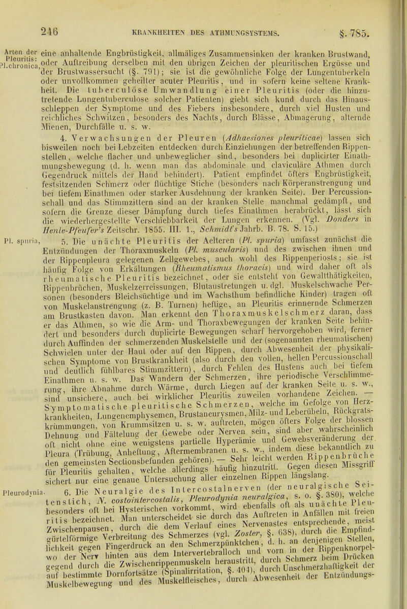 Arten der eine äöh allen de Engbrüsligkeil, allmäliges Zusammensinken der kranken Brustwand, ?l.chronica 0(^er Auftreibung derselben mit den übrigen Zeichen der pleurilischen Ergüsse und 'der Brustwassersucht (§. 791); sie ist die gewöhnliche Folge der Lüngenluberkeln oder unvollkommen geheilter acuter Pleuritis, und in sofern keine seltene Krank- heit. Die tuberculöse Umwandlung einer Pleuritis (oder die hinzu- tretende Lungentuberculose solcher Patienten) giebt sich kund durch das Hinaus- schleppen der Symptome und des Fiebers insbesondere, durch viel Husten und reichliches Schwitzen, besonders des Nachts, durch Blässe, Abmagerung, alternde Mienen, Durchfälle u. s. w. 4. Verwachsungen der Pleuren (Adhaesiones pleuriticae) lassen sich bisweilen noch bei Lebzeiten entdecken durch Einziehungen der betreffenden Rippen- steilen, welche flacher und unbeweglicher sind, besonders bei duplicirler Einalh- mungsbewegung (d. h. wenn man das abdominale und claviculäre Athnien durch Gegendruck mittels der Hand behindert). Patient empfindet öfters Engbrüstigkeit, festsitzenden Schmerz oder flüchtige Stiche (besonders nach Körperanslrengung und bei tiefem Einalhmen oder stärket Ausdehnung der kranken Seile). Der Percussion- schali und das Slimmzittern sind an der kranken Stelle manchmal gedämpft, und sofern die Grenze dieser Dämpfung durch tiefes Einalhmen herabrückt, lässt sich die wiederhergestellte Verschiebbarkeil der Lungen erkennen. (Vgl. Donders in BmtePftofar* Zeitschr: 1855. III. 1., Schmidfs Jahrb. B. 78. S. 15.) PI. spurin, 5. Die unächte Pleuritis der Aelteren (PI. spuria) umfasst zunächst die Entzündungen der Thoraxmuskeln (PI. museularii) und des zwischen ihnen und der Rippcnpleura gelegenen Zellgewebes, auch wohl des Rippenperiosts; sie ist häufig Folge von Erkältungen (Rheumatismus ihoracis) und wird daher oft als rheumatische Pleuritis bezeichnet, oder sie entsteht von Gewalttätigkeiten, Rippenbrüchen, Muskelzerrcissungen, Blulauslretungen u.dgl. Muskelschwache Per- sonen (besonders Bleichsühtige und im Wachsthum befindliche Kinder) tragen olt von Muskelanstrengung (z. B. Turnen) heftige, an Pleuritis erinnernde Schmerzen am Brustkasten davon. Man erkennt den Thorax muskelschmerz daran ojyss er das Athmen, so wie die Arm- und Thoraxbewegungen der kranken Seile behin- dert und besonders durch duplicirte Bewegungen scharf hervorgehoben wird,-ferner durch Auffinden der schmerzenden Muskelstelle und der (sogenannten rheumatischen) Schwielen unter der Raul oder auf den Rippen, durch Abwesenheit der physikali- schen Symptome von Brustkrankheit (also durch den vollen, hellen Percussionschall und deutlich fühlbares Slimmzittern), durch Fehlen des Hustens auch bei tiefem Einalhmen u. s. w. Das Wandern der Schmerzen, ihre periodische Verschlimme- rung, ihre Abnahme durch Wärme, durch Liegen auf der kranken Seite u. s. w., sind unsichere auch bei wirklicher Pleuritis zuweilen vorhandene Zeichen. — sfmpTomatisGhe pleurilische Schmerzen welche im Gefolge von Herz- krankheiten Lungenemphysemen, Brustaneurysmen, Milz- und Leberubeln, Ructoats- um i von Krummsilzen u. s. w. auftreten, mögen öfters Folge der blossen DelZaPStdung der Gewebe oder Nerven sein, sind aber wahrscheinlich oft nicht öbne eine wenigstens partielle Hyperämie und Gewehsver^derung der. Äun Trä ^ A lling, Aftermembranen u. s. w, indem diese bekanntheh zu ^^^hXi>^£i^ gehören). - Sehr leich. werden^Rippenbroche für Pleuritis gehalten, welche allerdings haufig hmzulr.lt. Gegen diesen Missgriii skhert nur eine genaue Untersuchung aller einzelnen Rippen langsl ng.