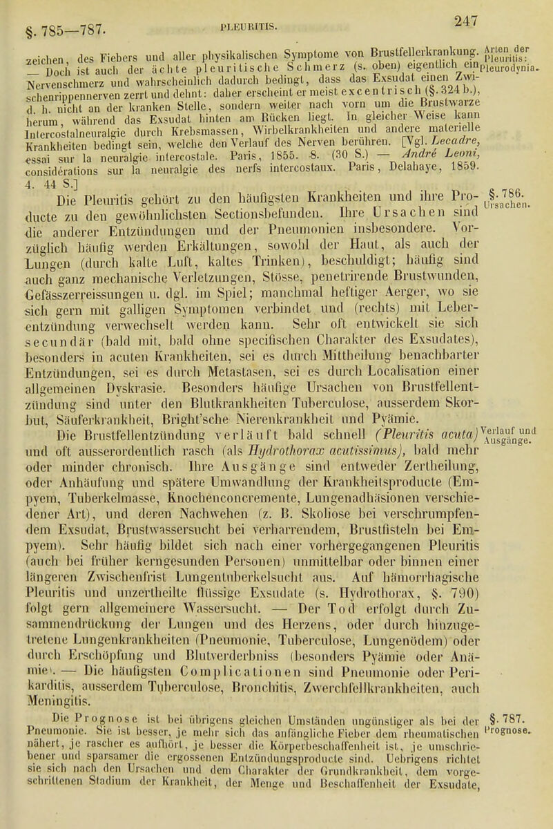 zeichen, des Fiebers und aller physikalischen Symptome von Brustfelledaankung Arten.der 1 Doch ist auch der ächte pleuritische Schmerz (s. oben) eigenthch einpieur0[lvnia. Nervenschmerz und wahrscheinlich dadurch bedingt, dass das EpudatemeriZw- schenrippennerven zerrt und dehnt: daher erscheint er meist excentrisph (§• 324 b.), niehl an der kranken Stelle, sondern weiter nach vorn um die Brustwarze herum während das Exsudat hinten am Rücken liegt. In gleicher Weise kann Inlercostalneuralgie durch Krebsmassen, Wirbelkrankheiten und andere materielle Krankheiten bedingt sein, welche den Verlauf des Nerven berühren. [Vgl. Lecadre, essai sur la neuralgie inlercostale. Paris, 1855. -8. (30 S.) — fndre Leoni, considerations sur la neuralgie des nerfs intercostaux. Paris, Delahaye, 18o9. 4. 44 S.] Die Pleuritis gehört zu den häufigsten Krankheiten und ihre Pro- JJj^ duete zu den gewöhnlichsten Sectionshefunden. Ihre Ursachen sind die anderer Entzündungen und der Pneumonien insbesondere. Vor- züglich häufig werden Erkältungen, sowohl der Haut, als auch der Lungen (durch kalte Luft, kaltes Trinken), beschuldigt; häufig sind auch ganz mechanische Verletzungen, Stüsse, penetrirende Brustwunden, Gefässzerreissungen u. dgl. im Spiel; manchmal heftiger Aerger, wo sie sich gern mit galligen Symptomen verbindet und (rechts) mit Leber- entzündung verwechselt werden kann. Sehr oft entwickelt sie sich secundär (bald mit, bald ohne speeifischen Charakter des Exsudates), besonders in acuten Krankheiten, sei es durch Mittheilung benachbarter Entzündungen, sei es durch Metastasen, sei es durch Localisation einer allgemeinen Dyskrasie. Besonders häufige Ursachen von Brustfellent- zündung sind unter den Blutkrankheiten Tuberculose, ausserdem Skor- but, Säuferkrankheit, Bright'sche Nierenkrankheit und Pyämie. Die Brustfellentzündung verläuft bald schnell (Pleuritis acutw)yl^{n^d und oft ausserordentlich rasch (als Hydrothorax acutissimus), bald mehr oder minder chronisch. Ihre Ausgänge sind entweder Zertheilung, oder Anhäufung und spätere Umwandlung der Krankheitsproducle (Em- pyem, Tuberkelmasse, Knochenconcremente, Lungenadhäsionen verschie- dener Art), und deren Nachwehen (z. B. Skoliose bei verschrumpfen- dem Exsudat, BruslwRssersucht bei verharrendem, Bruslfisteln hei Em- pyem). Sehr häufig bildet sich nach einer vorhergegangenen Pleuritis (auch bei früher kerngesunden Personen) unmittelbar oder binnen einer längeren Zwischenfrist Limgentuberkelsucht aus. Auf hämorrhagische Pleuritis und unzeilheilte flüssige Exsudate (s. Hydrothorax, §. 790) folgt gern allgemeinere Wassersucht. — Der Tod erfolgt durch Zu- sammendrückimg der Lungen und des Herzens, oder durch hinzuge- tretene Lungenkrankheiten (Pneumonie, Tuberculose, Lungenödem) oder durch Erschöpfung und Blutverdcrbniss (besonders Pyämie oder Anä- mie».— Die häufigsten Complicationen sind Pneumonie oder Peri- karditis, ausserdem Tuberculose, Bronchitis, Zwerchfellkrankheilen, auch Meningitis. Die Prognose ist hei übrigens gleichen Umständen ungünstiger als bei der §-787. Pneumonie. Sie isl, besser, je mehr sich das anfängliche Fieber dem rheumatischen |Jr0Sn°se- nähert, je rascher es aufhört, je besser die Körperbeschairenheit ist, je umschrie- bener und sparsamer die ergossenen Entzündungsprodn. le sind, Ucbr'igens richtet sie sich nach den Ursachen und dem Charakter der Grundkrankbeil, dem vorge- schrittenen Stadium der Krankheit, der Menge und Beschaffenheit der Exsudate,