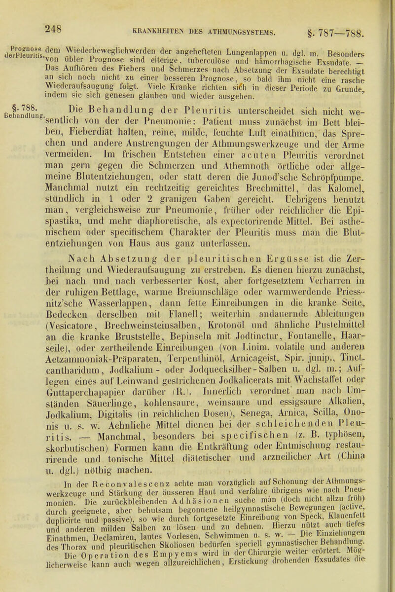 dÄ5ris.de,u Wiedert>ewegliohwerden der angehefteten Lungenlappen u. dgl. m. Besonders von übler Prognose sind eiterige, tuberculöse und hämorrhagische Exsudate — Das Aufhören des Fiebers und Schmerzes nach Absetzung der Exsudate berechtigt an sich noch nicht zu einer besseren Prognose, so bald ihm nicht eine rasche Wiederaufsaugung folgt. Viele Kranke richten siCh in dieser Periode zu Grunde indem sie sich genesen glauben und wieder ausgehen. Bet^i Die Behandlung der Pleuritis unterscheidet sich nicht we- sentlich von der der Pneumonie: Patient muss zunächst im Bett blei- ben, Fieberdiät halten, reine, milde, leuchte Luft einathmen, das Spre- chen und andere Anstrengungen der Atbinungswerkzeuge und der Arme vermeiden. Im irischen Entstehen einer acuten Pleuritis verordnet man gern gegen die Schmerzen und Athemnoth örtliche oder allge- meine Blutentziehungen, oder statt deren die Junod'sche Schröpfpumpe. Manchmal nutzt ein rechtzeitig gereichtes Brechmittel, das Kalomel, stündlich in 1 oder 2 granigen Gaben gereicht. Uebrigens benutzt man, vergleichsweise zur Pneumonie, früher oder reichlicher die Epi- spastika, und mehr diaphoretische, als expeclorirende Mittel. Bei asthe- nischem oder specifischem Charakter der Pleuritis muss man die Blut- entziehungen von Haus aus ganz unterlassen. Nach Absetzung der pleuritischen Ergüsse ist die Zer- theilung und Wiederaufsaugung zu erstreben. Es dienen hierzu zunächst,, bei nach und nach verbesserter Kost, aber fortgesetztem Verharren in der ruhigen Bettlage, warme Breiumschläge oder warmwerdende Priess- nitz'sche Wasserlappen, dann feile Einreibungen in die kranke Seite, Bedecken derselben mit Flanell; weiterhin andauernde Ableitungen (Vesicatore, Brechweinsteinsalben, Krotonöl und ähnliche Pustelmittel an die kranke Bruststelle, Bepinseln mit Jodlinctur, Fontanelle, Haar- seile), oder zerthcilende Einreibungen (von Liuim. volatile und anderen Aetzammoniak-Präparaten, Terpenlhinül, Amicageist, Spir. junip., TincL cantharidum, Jodkalium - oder Jodquecksilber-Salben u. dgl. m.; Auf- legen eines auf Leinwand geslrichenen Jodkaiicerats mit Wachstafl'et oder Guttaperchapapier darüber (Bs). Innerlich verordnet' man nach Um- ständen Säuerlinge, kohlensaure, weinsaure und essigsaure Alkalien, Jodkalium, Digitalis (in reichlichen Dosen), Senega, Arnica, Scilla, Ouo- nis u. s. w. Aehnliche Mittel dienen bei der schleichenden Pleu- ritis. — Manchmal, besonders bei specifischen (z. B. typhösen, skorbutischen) Formen kann die Entkräftung oder Entmischung restau- rirende und tonische Mittel diätetischer und arzneilicher Art (China u. dgl.) nothig machen. In der Reconvalescenz achte man vorzüglich auf Schonung der Athinungs- werkzeuge und Stärkung der äusseren Haut und verfahre übrigens wie nach Pneu- monien. Die zurückbleibenden Adhäsionen suche man (doch nicht allzu lrun) durch geeignete, aber behutsam begonnene heilgymnastische Bewegungen (aclive duplichte und passive), so wie durch fortgesetzte Einreibung von Speck, KhWelt und anderen milden Salben zu lösen und zu dehnen. Hierzu nutzt auch tiefes Einathn e. Declamircn, lautes Vorlesen, Schwimmen u. s. w. - Die Eichungen des Thorax und pleuritischen Skoliosen bedürfen speciell gymnastischer Behandlung. Die Operation des Empyems wird in der Chirurgie we. er erörtert Mög- licherweise Iwnn auch wegen allzureichlichen, Erstickung drohenden Exsudates d,e