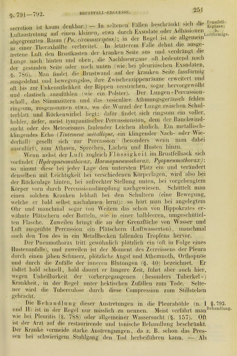 seca ■cretion ist kaum denkbar.) - In seltenen Fallen beschränkt sich die jggf, , Susü-etyng auf einen kleinen, etwa durch Exsudate ^r.A^ft^^^ ■.hoeorenzten Raum fP«. cirmmmipimj; in der Regel ist sie allgemein In einer Thoraxhälfte verbreitet. In letzterem Falle dehnt die ausge- tretene Luit den Rrustkaslen der kranken Seite aus und verdrangt die Lunge nach hinten und oben, die Nachbarorgane oft bedeutend nach der Gesunden Seile oder nach unten (wie bei pleuntischen Exsudaten, s 786) Man findet die Rrustwand auf der kranken Seite fassfürnug ausgedehnt und bewegungslos, ihre Zwischenrippenräume erweitert und Oft bis zur Unkenntlichkeit der Rippen verstrichen, sogar hervorgewolbt und elastisch anzufühlen (wie ein Polster). Der Lungen-Percussion- schall, das Stimmzittern und das vesiculäre Athmungsgeräusch fehlen ringsum, ausgenommen etwa, wo die Wurm te Lunge_,awische» iSchui- lerblatt. und Rückenwirbel liegt: dafür findet sich ringsum ein voller, h..hier, tiefer, meist tympanilischer Percussionston, dem der ßauehwind- sucht oder des Meteorismus faulender Leichen ähnlich. Ein metallisch- klingendes Echo {Tintement melallique, ein klingender Nach- oder Wie- derhall) gesellt sich zur Perkussion (besonders wenn man dabei auscultirt), zum Äthmen, Sprechen, Lachen und Husten hinzu. Wenn nebst der Luft zugleich Fl üssigkei t im Brustfellsack sich vorfindet (Hydropneumothorax, Haemopneumothorax, PyopneumothoraxJ: so nimmt diese bei jeder Lage den untersten Platz ein und verändert denselben mit Leichtigkeit bei verschiedenen Körperlagen, wird also bei der Rückenlage hinten, bei aufrechter Stellung unten, bei vorgebeugtem Körper vorn durch Percussionsdämpfung nachgewiesen. Schüttelt man einen solchen Kranken lebhaft bei den Schultern (eine Bewegung, welche er bald selbst nachahmen lernt): so hört man bei angelegtem Ohr und manchmal sogar von Weitem das schon von Hippokrates er- wähnte Plätschern oder Buttein, wie in einer halbleeren, umgeschüttel- ten Flasche. Zuweilen bringt die an der Grenzfläche von Wasser und Luft ausgeübte Percussipn ein Plätschern (Luftwasserton), manchmal auch den Ton des in ein Metallbecken fallenden Tropfens hervor. Der Pneumothorax tritt gewöhnlich plötzlich ein (oft in Folge eines Hustenanfalls), und zuweilen ist der Moment des Zerreissens der Pleura durch einen jähen Schmerz, plötzliche Angst und Athemnoth, Orthopnöe und durch die Zufälle der inneren Blutungen (§. 40) bezeichnet. Er tödtet bald schnell, bald dauert er längere Zeit, führt aber auch hier, wegen Unheilbarkeit der vorhergegangenen (besonders Tuberkel-) Krankheit, in der Regel unter hektischen Zufällen zum Tode. Selte- ner wird die Tuberculosc durch diese Compression zum Stillstehen gebracht. Die Behandlung dieser Austrelungen in die Pleurahöhle (n. I §.792. und II) ist in der Regel nur misslich zu nennen. Meist verfährt manBeharidlunfr wie hei Pleuritis ({$. 788) oder allgemeiner Wassersucht (§. 157). Oft ist der Arzt auf die rcstaurirende und tonische Behandlung beschränkt. Der Kranke vermeide starke Anstrengungen, da z. B. schon das Pres- sen bei schwierigem Stuhlgang den Tod herbeiführen kann. — Als