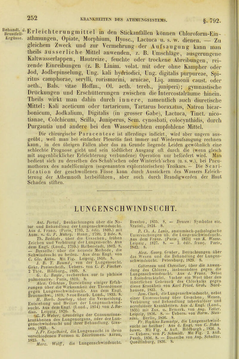 §. 792. Äreiid Erleichterungmittel in den Stickanfällen können Chloroform-Ein- Ergüsse, athmungen, Opiate, Morphium, Hyosc, Lactuca u. s. w. dienen. — Zu gleichem Zweck und zur Vermehrung der Aufsaugung kann man theils äusserliche Mittel anwenden, z. B. Umschläge, ausgerungene Kaltwasserlappen, Hautreize, feuchte oder trockene Abreibungen, rei- zende Einreibungen (z. B. Linim. volat. mit oder ohne Kampher oder Jod, Jodbepinselung, Ung. kali hydriodici, Ung. digitalis purpureae, Spi- ritus camphorae, serylli, rorismarini, arnicae, Liq. ammonii caust. oder aeth., Bals. vitae Hoffm., Ol. aeth. tereb., juniperi); gymnastische Drückungen und Erschütterungen zwischen die Intercostalräume hinein. Theils wirkt man dahin durch innere, namentlich auch diuretische Mittel: Kali acelicum oder tartaricum, Tartarus boraxatus, Natron bicar- bonicum, Jodkalium, Digitalis (in grosser Gabe), Lactuca, Tinct. nico- tianae, Colchicum, Scilla, Juniperus, Sem. cynosbati, colocynthidis, durch Purgantia und andere bei den Wassersuchten empfohlene Mittel. Die chirurgische Paracentese ist allerdings indicirt, wird aber ungern aus- geübt, weil man bei einfacher Pleuritis fast immer auf Wiederaufsaugung rechnen kann, in den übrigen Fällen aber das zu Grunde liegende Leiden gewöhnlich eine schlechte Prognose giebt und sein lödllicher Ausgang oft durch die (wenn gleich mit augenblicklicher Erleichterung verbundene) Operation nur befördert wird. Man bedient sich zu derselben des Schulischen oder Winlerich'schen (u. s. w.), bei Pneu- mothorax des nadeiförmigen (sogenannten exploralorischen) Troikars. — Die Scari- fication der geschwollenen Füsse kann durch Aussickern des Wassers Erleich- terung der Alhemnoth herbeiführen, aber auch durch Brandigw erden der Haut Schaden stiften. LUNGENSCH WIND SUCHT. Ant. Portal, Beobachtungen über die Na- tur und Behandlung der Lungenschwindsucht. Aus d. Franz. (Paris, 1703, 2. edij. 1809.) mit Anm. v. G. F. Mühry. Hann., 1799. 2 H<le. 8. Th. Beddoes, über die Ursachen, Truhen Zeichen und Verhütung der Lungen^-uchl. Aus dem Engl. (Lond., 1799.) Ilalhersladl, 1802. 8. — Derselbe: über die neueste Methode, die Schwiudsmhl zu heilen. Aus dem Engl, von C. Glu. Üfthn. Mit Fig. Leipzig, 1810. 8. J. B. T. Baume, von der Lungensucht. Gekr. Preisschrift. Uehers. von C. P. Fischer. 2 Thle. Hildburg., 1809. 8. G. L. Bayle, recherches sur Ja phfliisie pulmonaire. Paris, 1810. 8. Alex. CHchlon, Darstellung einiger Erfah- rungen über die Wirksamkeit der Thcerdunste gegen Lungenschwindsucht. Aus dem Engl, raunschw., 1819. [NeueBearu. Lond., 1833. 8. //. Herb. Soulhey, über die Vermeidung, Entstehung und Heilart der Lungenschwind- sucht. Aus dem Engl. (Lond., 1814) von J.Ba- dius. Leipzig. 1820. 8. sG. F. Weber, Grundzüge der Consumlions- krankhoilen des Lungenorgans, oder der Lun- genschwindsucht und ihrer Behandlung, des- sen, 1823. 8. J. Fr. Engelhard, die Lungensucht in ihren verschiedenen Formen u. Zeiträumen. Aarau, 1823jM(ir'c. Wolff, die Lungenschwindsucht. Breslau, 1835. 8. — Dessen: Svmholae etc. Vratisl., 1824. 8. P. Ch. A. Louis, anatomisch-pathologische Untersuchungen üb. die Lungenschwindsucht. Aus dem Franz. (Paris, 1825) von K. Weese. Leipzig, 1827. 8. — 2. edit. franc. Paris, 1842. '8. Alex. Georg Gruber, Betrachtungen über das Wesen und die Behandlung der Lungen- schwindsucht. Petersburg, 1829. 8. Coltereau und Chevalier, über die Anwen- dung des Chlores, insbesondere gegen die Lungenschwindsucht. Aus d. Franz. Nebst 1 Sieindrucktafel. Vorher ein Wort über den innerlichen Gebrauch des Chlorkalks gegen diese Krankheit von Karl Fried. Groh. Nord- hausen, 1833. 8. Tarn. Clark, die Lungenschwindsucht, nebst einer Untersuchung über Ursachen. Wesen, Verhütung und Behandlung tuberkulöser und scrofülöser Krankheiten. Aus d. Engl. (Lond., 1835) mit Zus. u. Bemerk, von Aug. Vetter. Leipzig, 1836. 8. — Uebcrs. von Herrn. Stun- niits. Berlin, 1830. 8. . . Fi: Hopkins llamadge, die Lungenschwind- sucht ist heilbar; Aus d. Engl, von C. Hohn bäum. Mit Fig. 4. Aull. Hildhurgh , 1830. 8. — Uebers. von F. Schmidt. Mit I- ig- 2- Aull. Pesth, 1830. 8. — Dasselbe von Aug. Schnitze. Quedlinburg, 1830. 8.
