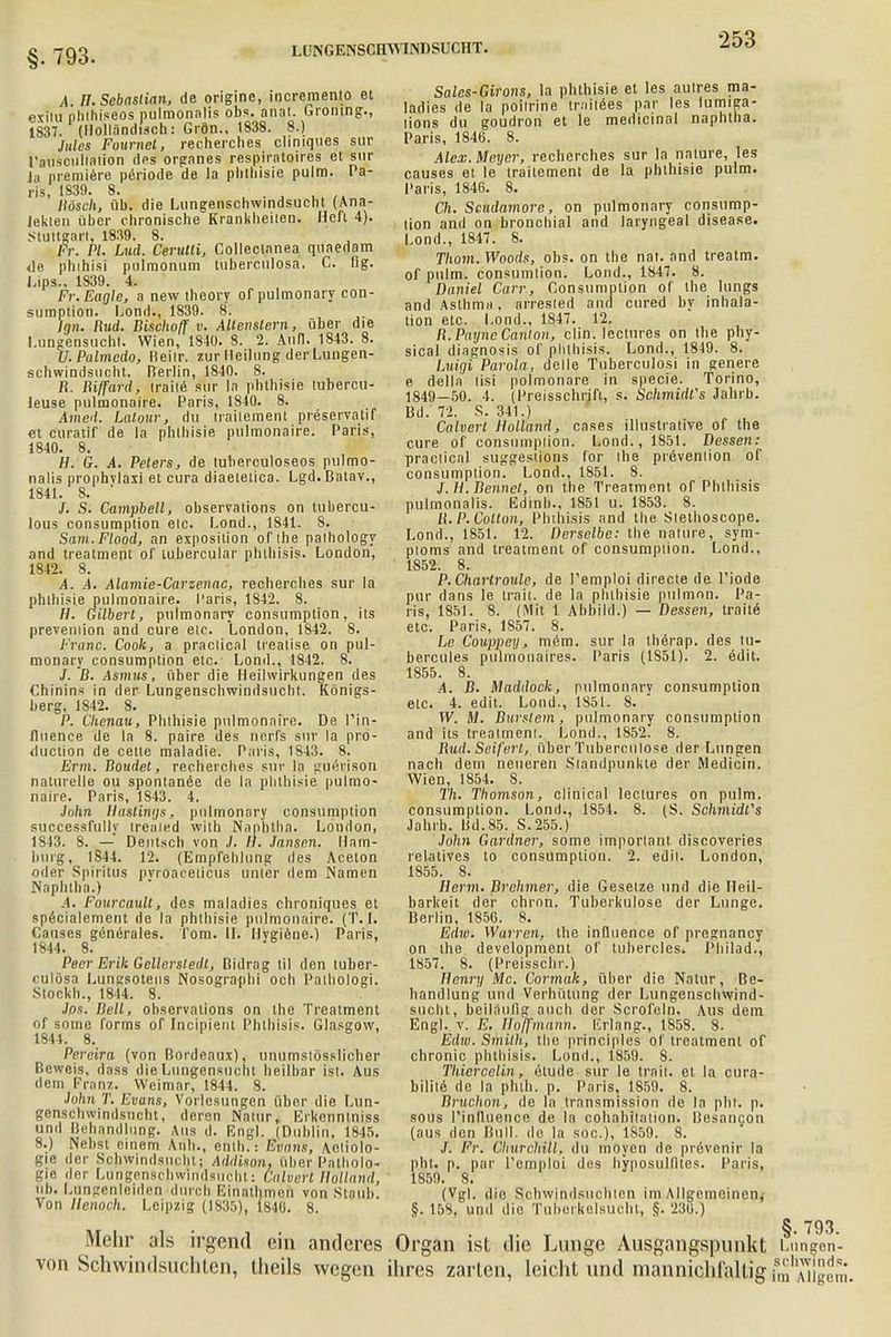 §. 793. LUNGENSCHWINDSUCHT. A. II. Sebastian, de origine, incremento et exiiu phihiseos pulmonnlis obs. anal. Gromng., 1837. (Holländisch: Grön., 1838. 8.) Jules Foumel, recherches cliniques sur ransciillalion des organes respiraloires et sur Jii premiere periode de la phlhisie pulm. Va- rls, 1839. 8. , . liösch, iib. die Lungenschwindsucht (Ana- leklen über chronische Kranklieilen. Heft 4). Stuttgart, 1839. 8. Fr. PI. Lud. Cerutli, Collectanea quaedam de phihisi pulmonum tubeiculosa. C. hg. Lips., 1839. 4. Fr.Eagle, a new theory of pulmonary con- sumpiion. Lond., 1839. 8. Inn. Rud. Bischo/f v. AUenslern, über die Lungensucht. Wien, 1840. 8. 2. Ann. 1843. 8. U.Palmedo, Beilr. zur Heilung der Lungen- schwindsucht. Berlin, 1840. 8. Ii. Riffard, traite sur In phlhisie lubercu- leuse pulmonaire. Paris, 1840. 8. iined. Latour, du irailement preservatif et curatif de la phlhisie pulmonaire. Paris, 1840. 8. H. G. A. Peters, de tuherculoseos pulmo- nalis prophvlaxi et cura diaeielica. Lgd. Batav., 1841. 8. ' /. S. Campbell, observations on tubercu- lous consumpiion elc. Lond., 1841. 8. Sam.Flood, an exposilion of ihe palhology and treatmeni of tubercular phihisis. London, 1842. 8. A. A. Alamie-Carzenac, recherches sur la phlhisie pulmonaire. Paris, 1842. 8. H. Gilbert, pulmonary consumption, its preveinion and eure elc. London, 1842. 8. Franc. Cook, a praclical trealise on pul- monary consumption elc. Lond., 1842. 8. /. B. Asmus, über die Heilwirkungen des Chinins in der Lungenschwindsucht. Königs- berg, 1842. 8. P. Ckenau, Phlhisie pulmonaire. De Pin- lluence de la 8. paire des nerfs sur la pro- duetion de cetle maladie. Paris, 1843. 8. Erm. Boudet, recherches sur la guerison naturelle ou spontane^ de la phlhisie pulmo- naire. Paris, 1843. 4. John llustinys, pulmonary consumption successfully Ireaied with Naphlha. London, 1843. 8. — Deutsch von J. B. Jansen. Ham- burg, IS44. 12. (Empfehlung des Aceton oder Spiritus pvroaceiicus unter dem Namen Naphlha.) A. Fourcault, des maladies chroniques et specialemcnt de la phlhisie pulmonaire. (T. I. Causes generales. Tom. II. Hygiene.) Paris, 1844. 8. Peer Erik Gelierstedt, Bidrag Iii den tuber- culösa Lungsotens Nosographi och Palbologi. Stoekh., 18-14. 8. Jos. Hell, observations on the Treatment of some forms of Incipienl Phihisis. Glasgow, 1844. 8. Pereira (von Bordeaux), unumslösslicher Beweis, dass die Liiugensuciit heilbar isl. Aus dem Franz. Weimar, 1844. 8. John T. Evans, Vorlesungen über die Lun- genschwindsucht, deren Natur, Erkennlniss und Behandlung. Aus d. Engl. (Dublin, 1845. 8.) Nebst einem Anh., enth.: Evnns, Ätiolo- gie der Schwindsucht; Addison, über Patholo- gie der Lungenschwindsucht: Calverl Holland, Üb. Langenleiden durch Einathmen von Staub. Von llenoch. Leipzig (1835), 1846. 8. Mehr als irgend ein anderes von Schwindsüchten, theils wegen Sales-Girons, la phthisie et les autres ma- ladies de la poilrine traiiees par les fumiga- lions du goudron et le medicinal naphlha. Paris, 1846. 8. Alex. Meyer, recherches sur la nature, les causes et le irailement de la phlhisie pulm. Paris, 1846. 8. Ch. Scudamore, on pulmonary consump- tion and on bronchial and laryngeal disease. Lond., 1847. 8. Thom. Woods, obs. on the nat. and treatm. of pulm. consumlion. Lond., 1847. 8. Daniel Carr, Consumption of Ihe lungs and Asthma, arresled and cured by inhala- tion etc. Lond., 1847. 12. R.PuyncCanlon, clin. loclures on Ihe phy- sical diagnosis of phihisis. Lond., 1849. 8. Luigi Parola, delle Tuberculosi in genere e deila lisi polmonare in specie. Torino, 1849-50. 4. (Preisschrift, s. Schmidt's Jahrb. Bd. 72. S. 341.) Calverl Holland, cases illustrative of the eure of consumpiion. Lond., 1851. Dessen: praclical suggeslions for Ihe prevenlion of consumpiion. Lond., 1851. 8. J.H. Bennet, on the Treatment of Phihisis pulmonalis. Edinh., 1851 u. 1853. 8. R.P.Colton, Phihisis and the Slethoscope. Lond., 1851. 12. Derselbe: the natüre, sym- pioms and treatment of consumpiion. Lond., 1852. 8. P.Chartroule, de l'emploi directe de l'iode pur dans le trait. de la phthisie pulmnn. Pa- ris, 1851. 8. (Mit 1 Abbild.) — Dessen, Iraile etc. Paris, 1857. 8. Le Couppey, mein, sur la thörap. des tu- bercules pulmonales. Paris (1S51). 2. edit. 1855. 8. .4. B. Maddock, pulmonary consumption etc. 4. edit. Lond., 1851. 8. W. M. Burstem, pulmonary consumption and iis treatmeni. Lond., 1852. 8. Rud. Seifert, über Tuberculose der Lungen nach dem neueren Slandpunkte der Medicin. Wien, 1854. 8. Th. Thomson, clinical lectures on pulm. consumption. Lond., 1854. 8. (S. Schmidts Jahrb. Bd.85. S.255.) John Gardner, some imporlanl discoveries relatives lo consumption. 2. edii. London, 1855. 8. Herrn. Brehmer, die Gesetze und die Heil- barkeit der chron. Tuberkulose der Lunge. Berlin, 1856. 8. Edw. Warren, the influence of pregnancy on ihe development of tubercles. Philad., 1857. 8. (Preisschr.) Henry Mc. Cormak, über die Natur, Be- handlung und Verhütung der Lungenschwind- sucht, beiläufig auch der Scrofoln. Aus dem Engl. v. E. Iloffmnnn. lirlang., 1858. 8. Edw. Smith, the principles of treatment of chronic phihisis. Lond., 1859. 8. Thiercelin, etude sur le trait. et la cura- bilile de la phlh. p. Paris, 1859. 8. Bruchon, de la Iransmission de la pht. p. sous Pinlluencc de la cohabiiaiion. Besancon (aus den Bull, de la soc), 1859. 8. J. Fr. GhurchUl, du moyen de prövenir la pht. p. par l'emploi des hyposullltes. Paris, 1859. 8. (Vgl. die Schwindsüchten im Allgemeinen, §. 158, und die Tuborkelsucht, §. 236.) Organ ist die Lunge Ausgangspunkt Ltingen'- ihres zarten, leicht und mannichfaltigfmAiigeni