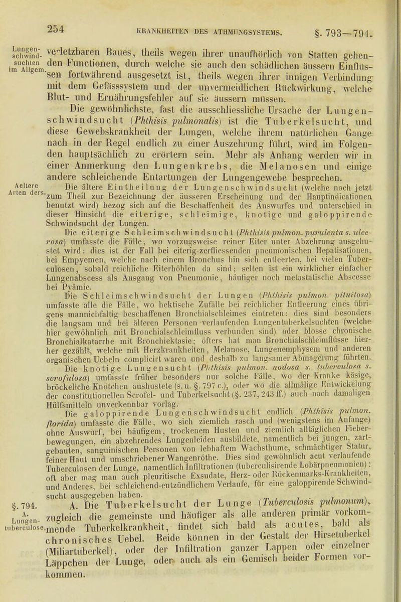 chwfnd- verletzbaren Baues, theils wegen ihrer unaufliörlich von Statten gehen- Sl\\!em den Funct,oneni durch welche sie auch den schädlichen äussern Einflüs- sen fortwährend ausgesetzt ist, theils wegen ihrer innigen Verbindung- mit dem Gefässsystem und der unvermeidlichen Rückwirkung, welche Blut- und Ernährungsfehler auf sie äussern müssen. Die gewöhnlichste, fast die ausschliessliche Ursache der Lungen- schwindsucht (Phthisis pulmonalis) ist die Tuberkelsucht, und diese Gewebskrankheit der Lungen, welche ihrem natürlichen Ganye nach in der Regel endlich zu einer Auszehrung führt, wird im Folgen- den hauptsächlich zu erörtern sein. Mehr als Anhang werden wir in einer Anmerkung den Lungenkrebs, die Melanosen und einige andere schleichende Entartungen der Lungengewebe besprechen. Aeltere nie ältere EintIiei 1 ung der Lungenschwindsucht (welche noch jetzt en erszum Theil zur Bezeichnung der äusseren Erscheinung und der Hauplindieationen benutzt wird) bezog sich auf die Beschaffenheit des Auswurfes und unterschied in dieser Hinsicht die eiterige, schleimige, knotige und galoppirende Schwindsucht der Lungen. Die eiterige Schle imsch windsuchl (Plilhisis pulmon.purulenta s. ulce- rosa) umfasste die Fälle, wo vorzugsweise reiner Eiler unter Abzehrung ausgehu- stet wird: dies ist der Fall bei eiterig-zerfli essen den pneumonischen Hepatisationen. bei Empyemen, welche nach einem Bronchus hin sich entleerten, bei vielen Tuber- culosen, sobald reichliche EiterhöMen da sind; seilen ist ein wirklicher einlacher Lungenabscess als Ausgang von Pneumonie, häufiger noch metastatische Abscesse bei Pyämie. Die Schleimsch windsuch t der Lungen {Plilhisis pulmon. piiuitosa) umfasste alle die Fälle, wo hektische Zufälle bei reichlicher Entleerung eines übri- gens mannichfaltig beschaffenen Bronehialschleinies eintreten: dies sind besonders die langsam und bei älteren Personen verlaufenden Lungen tuberkelsuchten (welche hier gewöhnlich mit Bronchialschieimfluss verbunden sind) oder blosse chronische Bronchialkatarrhe mit Bronchiektasie; öfters hat man Bronchialschleimflüsse hier- her gezählt, welche mit Herzkrankheiten, Melanose, Lungenemphysem und anderen organischen Uebeln complieirl waren und deshalb zu langsamer Abmagerimg führten. Die knotige Lungensucht (Plithisis pulmon. nodosa s. tukei'ßulasä s. scrofulosa) umfasste früher besonders nur solche Fälle, wo der Kranke käsige, bröckeliche Knötchen aushustete (s.u. §. 797 c), oder wo die allmälige Entwickelung der conslitutionellen Scrofel- und Tuberkelsucht (§. 237, 243 IT.) auch nach damaligen Hülfsmilleln unverkennbar vorlag. Die »-aloppirende Lungenschwindsucht endlich {Phthisis pulmon. ßorida) umfasste die Fälle, wo sich ziemlich rasch und (wenigstens im Anfange) ohne Auswurf, bei häufigem, trockenem Husten und ziemlich alltäglichen Fieber- bewcungen ein abzehrendes Lungenleiden ausbildete, namentlich bei jungen, zart- ffebaulen sanguinischen Personen von lebhaftem Wachsthume, schmächtiger Statur, feiner Haüt und umschriebener Wangenröthe. Dies sind gewöhnlich acut verlaufende Tuberculosen der Lunge, namentlich Infiltrationen (tubercülisirende Lobärpneumonien i : oft aber mag man auch pleuritische Exsudate, Hera-oder Rückenmarks-Eranktieilen, und Anderes bei schleichend-entzündlichem Verlaufe, für eine galoppirende Schwind- sucht ausgegeben haben. 794. A Die Tuberkelsucht der Lunge (Tuberculosis pulmonum), , nö-pn zugleich die gemeinste und häufiger als alle anderen primär vorkom- Ä-mende Tuberkelkrankheit, findet sich bald als acutes, bald als chronisches Uebel. Beide können in der Gestalt der Hirsetuberkel (Miliartuberkel), oder der Infiltration ganzer Lappen oder einzelner Läppchen der Lunge, oder auch als ein Gemisch beider Formen vor- kommen.