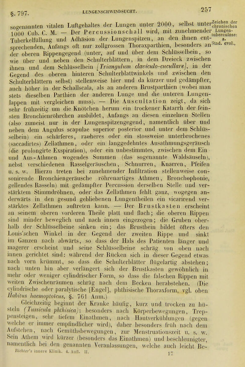 sogenannten vitalen Luftgehaltes der Lungen unter 2000, selbst unter^cohn?scl^ 1000 Cub. C. M. - Der Percussionschall wird, mit zunehmender^ungen^ Tuberkelfüllung und Adhäsion der Lungenspitzen, an den ihnen ent-^ a. sprechenden, Anfangs oft nur zollgrossen Thoraxparthien, besonders an*lad- evo1- der oberen Rippengegend (unter, auf und über dem Schlüsselbein, so wie über und neben den Schulterblättern, in dem Dreieck zwischen ihnen und dem Schlüsselbein [Triangulum claviculo-cucullare], in der Gegend des oberen hinteren Schulterblattwinkels und zwischen den Schulterblättern selbst) stellenweise hier und da kürzer und gedämpfter, auch höher in der Schallscala, als an anderen Brustparthien (wobei man stets dieselben Parthien der anderen Lunge und die unteren Lungen- lappen mit vergleichen muss). — Die Auscultation zeigt, da sich sehr frühzeitig um die Knotehen herum ein trockener Katarrh der fein- sten Bronchienröhrchen ausbildet, Anfangs an diesen einzelnen Stellen (also zumeist nur in der Lungenspitzengegend, namentlich über und neben dem Angulus scapnlae superior posterior und unter dem Schlüs- selbein) ein schärferes, rauheres oder ein stossweise unterbrochenes (saccadirtes) Zellathmen, oder ein langgedehntes Ausathmungsgeräusch (die prolongirte Exspiration), oder ein unbestimmtes, zwischen dem Ein und Aus-Athmen wogendes Summen (das sogenannte Waldsäuseln), nebst verschiedenen Rasselgeräuschen, Schnurren, Knarren, Pfeifen u. s. w. Hierzu treten bei zunehmender Infiltration stellenweise con- sonirende Bronchiengeräusche röhrenarliges Athmen, Bronchophonie, gellendes Bassein) mit gedämpfter Percussion derselben Stelle und ver- stärklein Stimmdröhnen, oder das Zellathmen fehlt ganz, wogegen an- derwärts in den gesund gebliebenen Lungentheilen ein vicarirend ver- stärktes Zellathmen auftreten kann. — Der Brustkasten erscheint an seinem oberen vorderen Theile platt und flach; die oberen Bippen sind minder beweglich und nach innen eingezogen; die Gruben ober- halb der Schlüsselbeine sinken ein; das Brustbein bildet öfters den Louis'schen Winkel in der Gegend der zweiten Bippe und sink! im Ganzen nach abwärts, so dass der Hals des Patienten länger und magerer erscheint und seine Schlüsselbeine schräg von oben nach innen gerichtet sind: während der Bücken sich in dieser Gegend etwas nach vorn krümmt, so dass die Scbulterblälter flügelartig abstehen; nach unten hin aber verlängert sich der Brustkasten gewöhnlich in mehr oder weniger cylindrischer Form, so dass die falschen Bippen mit weilen Zwischenräumen schräg nach dem Becken herabstehen. (Die cylindrische oder paralytische [Engel], phthisische Thoraxform, vgl. oben Habitus haemoptoicus, §. 761 Anm.) Gleichzeitig beginnt der Kranke häufig, kurz und trocken zu hü- steln (Tussknla phihisica): besonders nach Körperbewegungen, Trep- pensteigen, sehr tiefem Einathmen, nach Hautverkühlungen (gegen welche er mimer empfindlicher wird), daher besonders früh nach dein Aufstehen, nach Gemüthsbewegungen, zur Menstruationszeit u. s. w. Sein Athen] wird kürzer (besonders das Einathmen) und beschleunigter, namentlich bei den genannten Veranlassungen, welche auch leicht Be- Rlchter's innere Klinik. 4. Aull. II.