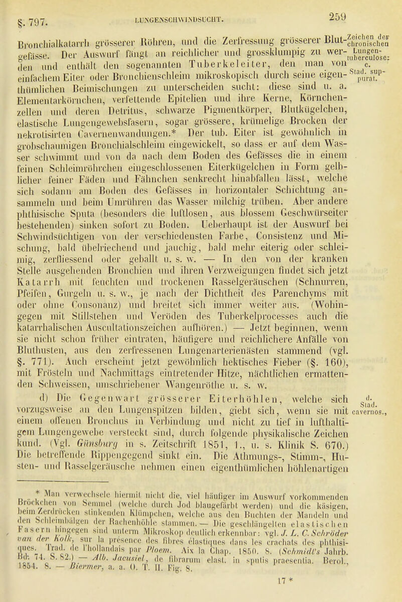 Bronchialkalarrh grösserer Rühren, und die Zerfressung grösserer BJjrtrggJ^fi» gefösse. Der Auswurf langt an reichlicher und grossklumpig zu wer- Lungen-^ tlen und enthält den sogenannten Tuberkel ei ter, den man von c. einlachem Eiter oder Bronchienschleim mikroskopisch durch seine eigen- thümlichen Beimischungen zu unterscheiden sucht: diese sind u. a. EJementarkörnchen, verfettende Epitelien und ihre Kerne, Körnchen- zellen und deren Detritus, schwarze Pigmentkörper, Blulkügelchen, elastische Luugengevvebsfasern, sogar grössere, krümelige Brocken der nekrotisirten Caverneuwandungen.* Der tub. Eiter ist gewöhnlich in grobschaumigen Bronchialschleim eingewickelt, so dass er auf dem Was- ser schwimmt und von da nach dem Boden des Gefässes die in einem feinen Schleimröhrchen eingeschlossenen Eilerkügelchen in Form gelb- licher feiner Fäden und Fähnchen senkrecht hinabfallen lässt, welche sich sodann am Boden des Gefässes in horizontaler Schichtung an- sammeln und beim Umrühren das Wasser milchig trüben. Aber andere phthisische Sputa (besonders die luftlosen, aus blossem Geschwürseiter bestehenden) sinken sofort zu Boden. Ueberhaupt ist der Auswurf bei Schwindsüchtigen von der verschiedensten Farbe, Consistenz und Mi- schung, bald übelriechend und jauchig, bald mehr eiterig oder schlei- mig, zerfliessend oder geballt u. s. w. — In den von der kranken Stelle ausgehenden Bronchien und ihren Verzweigungen findet sich jetzt Katarrh mit feuchten und trockenen Rasselgeräuschen (Schnurren, Pfeifen, Gurgeln u. s. w., je nach der Dichtheit des Parenchyms mit oder ohne Consonanz) und breitet sich immer weiter aus. (Wohin- gegen mit Stillstehen und Veröden des Tuberkelprocesses auch die katarrhalischen Auscultationszeichen aufhören.) — Jetzt beginnen, wenn sie nicht schon früher eintraten, häufigere und reichlichere Anfälle von Bluthusten, aus den zerfressenen Lungenarterienästen stammend (vgl. §. 771). Auch erscheint jetzt gewöhnlich hektisches Fieber (§. 160), mit Frösteln und Nachmittags eintretender Hitze, nächtlichen ermatten- den Schweissen, umschriebener Wangenröthe u. s. w. d) Die Gegenwart grösserer Eiterhöhlen, welche sich £ vorzugsweise an den Lungenspitzen bilden, giebt sich, wenn sie mit cave?nös., einem offenen Bronchus in Verbindung und nicht zu tief in lufthalti- gem Lungengewebe versleckt sind, durch folgende physikalische Zeichen kund. (Vgl. Gilnsburg in s. Zeitschrift 1851, 1., u. s. Klinik S. 670.) Die betreffende Rippengegend sinkt ein. Die Athmungs-, Stimm-, Hu- sten- und Rasselgeräusche nehmen einen eigentümlichen höhlenartigen * Man verwechsele hiermit nicht die, viel häufiger im Auswurf vorkommenden Brockchen von Semmel (welche durch Jod blaugefärbt werden) und die käsigen, beim Verdrucken stinkenden Klümpchen, welche aus den Buchten der Mandeln und den bchloimhaken der Rachenhiilile stammen. — Die gesclilangelten elastischen Fasern hingegen sind unterm Mikroskop deutlich erkennbar: vgl. L.C. Schröder van der Kail,- sur la prdsence des ßbres elasüques dans les crachats des phthisi- Äu,es;, 11)0 ?n<hns Par 1>lnem- Aix la Chap. 1850. S. (Schmidl's Jahrb. a i ~ Jacu?iel> ßbrarum elasl in sputis praesenlia. Berol., 18o4. 8. — Biermer, a. a. (I. T. II. Fig. 8. 17 *
