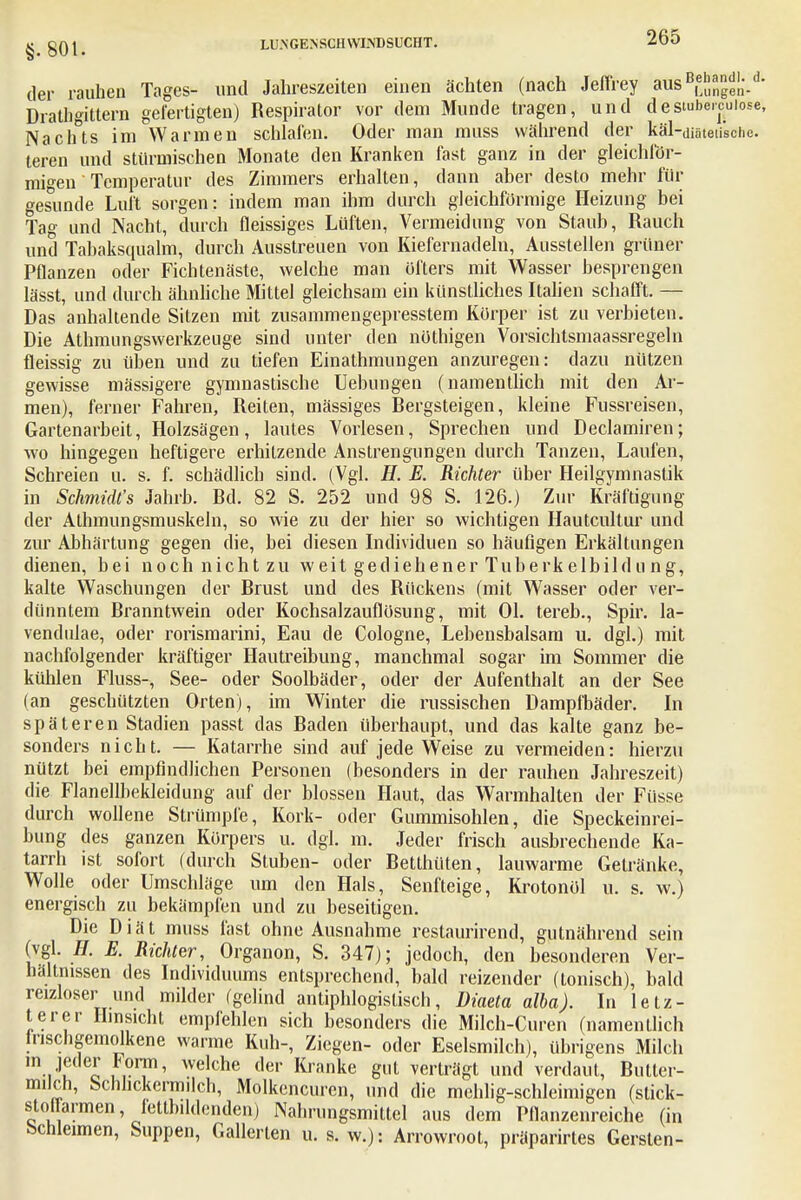 der rauhen Tages- und Jahreszeiten einen ächten (nach Jeffrey aus Lungen- Drathgittern gefertigten) Respirator vor dem Munde tragen, und deswbercuiose, Nachts im Warmen schlafen. Oder man muss während der käl-diäteu'sche. teren und stürmischen Monate den Kranken fast ganz in der gleichför- migen Temperatur des Zimmers erhalten, dann aber desto mehr für gesunde Luft sorgen: indem man ihm durch gleichförmige Heizung bei Tag und Nacht, durch fleissiges Lüften, Vermeidung von Staub, Rauch und Tabaksqualm, durch Ausstreuen von Kiefernadeln, Ausstellen grüner Pflanzen oder Fichtenäste, welche man öfters mit Wasser besprengen lässt, und durch ähnliche Mittel gleichsam ein künstliches Italien schafft. — Das anhaltende Sitzen mit zusammengepresstem Körper ist zu verbieten. Die Athmungswerkzeuge sind unter den nüthigen Vorsichtsmaassregeln fleissig zu üben und zu tiefen Einathmungen anzuregen: dazu nützen gewisse massigere gymnastische Uebungen (namentlich mit den Ar- men), ferner Fahren, Reiten, mässiges Rergsteigen, kleine Fussreisen, Gartenarbeit, Holzsägen, lautes Vorlesen, Sprechen und Declamiren; wo hingegen heftigere erhitzende Anstrengungen durch Tanzen, Laufen, Schreien u. s. f. schädlich sind. (Vgl. H. E. Richter über Heilgymnastik in Schmidt's Jahrb. Rd. 82 S. 252 und 98 S. 126.) Zur Kräftigung der Athmungsmuskeln, so wie zu der hier so wichtigen Hautcultur und zur Abhärtung gegen die, bei diesen Individuen so häufigen Erkältungen dienen, bei noch nicht zu weit gediehener Tuberkelbildung, kalte Waschungen der Rrust und des Rückens (mit Wasser oder ver- dünntem Rranntwein oder Kochsalzauffösung, mit Ol. tereb., Spir. la- vendulae, oder rorismarini, Eau de Cologne, Lebensbalsam u. dgl.) mit nachfolgender kräftiger Hautreibung, manchmal sogar im Sommer die kühlen Fluss-, See- oder Soolbäder, oder der Aufenthalt an der See (an geschützten Orten), im Winter die russischen Dampfbäder. In späteren Stadien passt das Raden überhaupt, und das kalte ganz be- sonders nicht. — Katarrhe sind auf jede Weise zu vermeiden: hierzu nützt bei empfindlichen Personen (besonders in der rauhen Jahreszeit) die Flanellbekleidung auf der blossen Haut, das Warmhalten der Füsse durch wollene Strümpfe, Kork- oder Gummisohlen, die Speckeinrei- bung des ganzen Körpers u. dgl. m. Jeder frisch ausbrechende Ka- tarrh ist sofort (durch Stuben- oder Retlhüten, lauwarme Getränke, Wolle oder Umschläge um den Hals, Senfteige, Krotonöl u. s. w.) energisch zu bekämpfen und zu beseitigen. Die Diät muss fast ohne Ausnahme reslaurirend, gutnährend sein (vgl. H. E. Richter, Organon, S. 347); jedoch, den besonderen Ver- hältnissen des Individuums entsprechend, bald reizender (tonisch), bald reizloser und milder (gelind antiphlogistisch, Diaeta alba). In letz- terer Hinsicht empfehlen sich besonders die Milch-Cui 'en (namentlich lnschgemolkene warme Kuh-, Ziegen- oder Eselsmilch), übrigens Milch m jeder Form, welche der Kranke gut verträgt und verdaut, Rutter- milcn, Schlickermilch, Molkencuren, und die mehlig-schleimigen (stick- stot armen fettbildenden) Nahrungsmittel aus dem Pflanzenreiche (in bcnleimen, Suppen, Gallerten u. s.w.): Arrowrool, präparirtes Gersten-