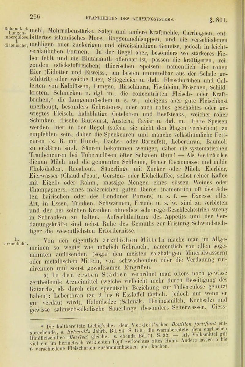 §. 801. Sin- ',lldl1' Mohrrübenstärke, Salep und andere Kraflmehle, Carrhageen ent- lubercuiose.bittertes isländisches Moos, Roggenmehlsuppen, und die verschiedenen mehligen oder zuckengen und eiweisshalligen Gemüse, jedoch in leicht- verdaulichen Formen. In der Regel aber, besonders wo stärkeres Fie- ber fehlt und die Blutarmulh offenbar ist, passen die kräftigeren, rei- zenden f stickstoffreichen j thierischen Speisen: namentlich die rohen Eier (Eidotter und Eiweiss, am besten unmittelbar aus der Schale ge- schlürft) oder weiche Eier, Spiegeleier u. dgl., Fleischbrühen und Gal- lerlen von Kalbfüssen, Lungen, Hirschhorn, Fischleim, Fröschen, Schild- kröten, Schnecken u. dgl. m., die concentrirten Fleisch- oder Kraft- brühen,* die Lungenmüschen u. s. w., übrigens aber gute Fleischkost überhaupt, besonders Gebratenes, oder auch rohes geschabtes oder ge- wiegtes Fleisch, halbblutige Coteletten und Beefsteaks, weicher roher Schinken, frische Blutwurst, Austern, Caviar u. dgl. m. Feite Speisen werden hier in der Regel (sofern sie nicht den Magen verderben) zu empfehlen sein, daher die Speckcuren und manche volkstümliche Fett- curen (z. B. mit Hund-, Dachs- oder Bärenfell, Leberthran, Baumöl) zu erklären sind. Säuren bekommen weniger, daher die systematischen Traubeneuren bei Tuberculösen öfter Schaden thun! —Als Getränke dienen Milch und die genannten Schleime, ferner Cacaomasse und milde Chokoladen, Racahout, Säuerlinge mit Zucker oder Milch, Eierbier, Eierwasser (Chaud d'eau), Gersten- oder Eichelkaffee, selbst reiner Kaffee mit Eigelb oder Rahm, massige Mengen eines süssen Weines oder Champagners, eines malzreichen guten Bieres (namentlich oft des äch- ten baltischen oder des Londoner Porters) u. s. f. — Excesse aller Art, in Essen, Trinken, Schwärmen, Freude u. s. w. sind zu verbieten und der bei solchen Kranken ohnedies sehr rege Geschlechtstrieb streng in Schranken zu hallen. Aufrechthallung des Appetits und der Ver- dauungskräfte sind nebst Buhe des Gemülhs zur Fristung Schwindsüch- tiger die wesentlichsten Erfordernisse. lh , Von den eigentlich ärztlichen Mitteln mache man im Allge- meinen so wenig wie möglich Gebrauch, namentlich von allen soge- nannten auflösenden (sogar den meisten salzhaltigen Mineralwässern) oder metallischen Mitteln, von schwächenden oder die Verdauung rui- nirenden und sonst gewaltsamen Eingriffen. ä) In den ersten Stadien verordnet man öfters noch gewisse zertheilende Arzneimittel (welche vielleicht mehr durch Beseitigung des Katarrhs, als durch eine speeiflsche Beziehung zur Tuberculose genützt haben): Leberthran (zu 2 bis 6 Esslöffel täglich, jedoch nur wenn er gut verdaut wird), Haloidsalze (Salmiak, Heringsmilch, Kochsalz) und Gewisse salinisch-alkalische Säuerlinge (besonders Selterwasser, Giess- * Die kaUbereitete Liebigsche, dem Verdeil'sehen Bouillon fortifiant ent- sprechende s. Schmidt. Jafib. Bd. 84 S 169, die warmberedete Rindfleisrlilliee iBeef/ea) de che, s. ebenda Bd. 71. S. 32. — Als VolKsmiiiei mu KÄSh verklebten Topf zerkochtes altes Huhn. Ander, lassen 5 bis 6 verschiedene Fleisciiarten zusammenbacken und kochen.