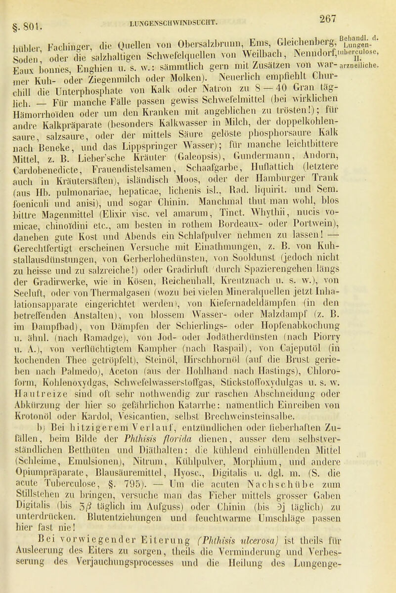Mfer FacMAgen die Ojuelen von Obersalzbruun, Ems, Gleichenbergjungen-''' En oder^ die salzhaltige Schwefelquellen von Weilbach, Nenndorf,,.bercuiose, Eaux bonnes Enghien u. s. w.: sämmtlich gern mit Zusätzen von war- arzneiliche, mcr' Kuli- oder Ziegenmilch oder Molken). Neuerlich empfiehlt Chur- chill die Unterphosphate von Kalk oder Natron zu 8 — 40 Gran täg- lich _ Für manche Fälle passen gewiss Schwefelmittel (bei wirklichen Hämorrhoiden oder um den Kranken mit angeblichen zu trösten!); für andre Kalkpräparate (besonders Kalkwasser in Milch, der doppelkohlen- saure salzsaure, oder der mittels Säure gelöste phosphorsaure Kalk nach Beneke, und das Lippspringer Wasser); für manche leichtbittere Mittel, z. B. Lieber'sehe Kräuter (Galeopsis), Gundermann, Andorn, Cardo'benedicte, Frauendistelsamen, Schaafgarbe, Huflattich (letztere auch in Kräutersäften), isländisch Moos, oder der Hamburger Trank (aus Hb. pulmonariae, hepaticae, lichenis isl., Rad. liquirit. und Sem. foeniculi und anisi), und sogar Chinin. Manchmal thut man wohl, blos bittre Magenmittel (Elixir visc. vel amarum, Tinct. Whythii, nucis vo- micae, chinoidini etc., am besten in rolhem Bordeaux- oder Portwein), daneben gute Kost und Abends ein Schlafpulver nehmen zu lassen! — Gerechtfertigt erscheinen Versuche mit Einathmungen, z. B. von Kuh- stallausdünstungen, von Gerberloliedünsten, von Soohlunst (jedoch nicht zu heisse und zu salzreiche!) oder Gradirluft durch Spazierengehen längs der Gradirwerke, wie in Kösen, Beichenhall, Kreutznach u. s. w.), von Seeluft, oder vonThermalgasen (wozu bei vielen Mineralquellen jetzt Inha- lationsapparate eingerichtet werden), von Kiefcrnadeldämpfen (in den betreffenden Anstalten), von blossem Wasser- oder Malzdampf (z. B. im Dampfbad), von Dämpfen der Schierlings- oder Hopfenabkochung' u. ähnl. (nach Bamadge), von Jod- oder Jodätherdünsten (nach Piorry u. A.), von verflüchtigtem Kampher (nach Baspail), von Cajeputöl (in kochenden Thee getröpfelt), Stein öl, Hirschhornöl (auf die Brust gerie- ben nach Palmedo), Aceton (aus der Hohlhand nach Hastmgs), Chloro- form, Kohlenoxydgas, Schweielwassersloffgas, Slicksloffoxydulgas u. s. w. Hautreize sind oft sehr nothwendig zur raschen Abschneidung oder Abkürzung der liier so gclälirlichon Katarrhe: namentlich Einreiben von Krotonül oder Kardol, Vesicanticn, selbst Brechweinsteinsalbe. b) Bei hitzigerem Verlauf, entzündlichen oder lieberhaften Zu- fällen, beim Bilde der Phlhisis florida dienen, ausser dem selbstver- ständlichen Bellhülen und Diäthalten: die kühlend einhüllenden Mittel (Schleime, Emulsionen), Nitrum, Kühlpulver, Morphium, und andere Opiumpräparate, Blausäurcmittcl, Hyosc, Digitalis u. dgl. m. (S. die acute Tuherculose, §. 795). — Um die acuten Nachschübe zum Stillstehen zu bringen, versuche man das Fieber mittels grosser Gaben Digitalis (bis 5/J täglich im Aufguss) oder Chinin (bis 5j täglich) zu unterdrücken. Blutcnlziehungen und feuchtwarme Umschläge passen hier fast nie! Bei vorwiegender Eiterung (Phlhisis ulcerosa) isl theils für Ausleerung des Eiters zu sorgen, theils die Verminderimg und Verbes- serung des Verjauchungsprocesscs und die Heilung des Lungenge-