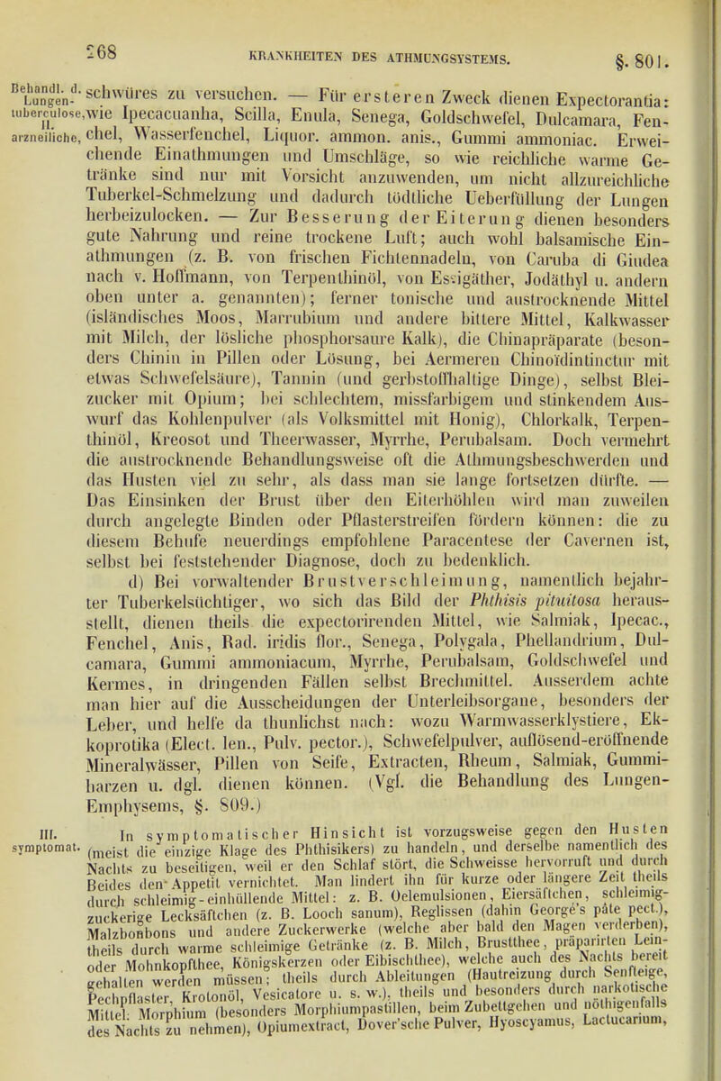 BeLunngend'schwüres m versuchen. — Für erst er en Zweck dienen Expectorantia- tubcrcuiose,wie ipecacuanha, Scilla, Ennla, Senega, Goldschwefel, Dulcaraara, Fen- arzneii'ichc, chel, Wasserfenchel, Liquor, anunon. anis., Gummi ammoniac. Erwei- chende Einathmungen und Umschlage, so wie reichliche warme Ge- tränke sind nur mit Vorsicht anzuwenden, um nicht allzureichliche Tuberkel-Schmelzung und dadurch todtliche Ueberf'üllung der Lungen herbeizulocken. — Zur Besserung der Eiterung dienen besonders gute Nahrung und reine trockene Luft; auch wohl balsamische Ein- athmungen (z. B. von frischen Fichlennadelu, von Caruba di Giudea nach v. Holtmann, von Terpenlhinöl, von Essigäther, Jodäthyl u. andern oben unter a. genannten); ferner tonische und austrocknende Mittel (isländisches Moos, Marrubium und andere bittere Mittel, Kalkwasser mit Milch, der lösliche phosphorsaure Kalk), die Chinapräparate (beson- ders Chinin in Pillen oder Lösung, bei Aermeren Chinoidintinctur mit etwas Schwefelsäure), Tannin (und gerbstoffhallige Dinge), selbst Blei- zucker mit Opium; bei schlechtem, missfarbigem und stinkendem Aus- wurf das Kohlenpulver (als Volksmittel mit Honig), Chlorkalk, Terpen- thinöl, Kreosot und Theerwasser, Myrrhe, Perubalsam. Doch vermehrt die austrocknende Behandlungsweise oft die Alhmungsbeschwerden und das Husten viel zu sehr, als dass man sie lange fortsetzen dürfte. — Das Einsinken der Brust über den Eiterhöhlen wird man zuweilen durch angelegte Binden oder Pflasterstreifen fördern können: die zu diesem Behufe neuerdings empfohlene Paracentese der Cavernen ist, selbst bei feststehender Diagnose, doch zu bedenklich. d) Bei vorwaltender Brustverschleimung, namentlich bejahr- te!- Tuberkelsüchtiger, wo sich das Bild der Phthms pituüosa heraus- stellt, dienen theils die expectorirenden Mittel, wie Salmiak, Ipecac, Fenchel, Anis, Bad. iridis flor., Senega, Polygala, Phellandrium, Dul- camara, Gummi ammoniacum, Myrrhe, Perubalsam, Goldschwefel und Kermes, in dringenden Fällen selbst Brechmittel. Ausserdem achte man hier auf die Ausscheidungen der Linterleibsorgane, besonders der Leber, und helfe da thunlichst nach: wozu Warmwasserklystiere, Ek- koprotika (Elect. lern., Pulv. pector.j, Schwefelpulver, auflösend-eröffnende Mineralwässer, Pillen von Seife, Extracten, Bheum, Salmiak, Gummi- harzen u. dgl. dienen können. (Vgl. die Behandlung des Lungen- Emphysems, §. 8090 HF. In symptomatischer Hinsicht ist vorzugsweise gegen den Husten symptomat. , ist (iieJejnziKe Klage des Phthisikers) zu handeln, und derselbe namentlich des Nachts zu beseitigen, weil er den Schlaf stört, die Schweisse hervorruft und durch Beides den- Appetit vernichtet. Man lindert ihn für kurze oder längere Zeit theils durch schleimig-einhüllende Mittel: z. B. Oelemulsionen, Eiersäftchen, schleimig- zuckerige Lecksäftchen (z. B. Looch sanum), Reglissen (dahin Georges päte pect. , Malzbonbons und andere Zuckerwerke (welche aber bald den Magen verderben), JE^ durch warme schleimige Getränke (z. B. Milch, Bruslthee prapanr en Lein- öl iClnkopflhee, Königskerzen oder Eibischll.ee), welche auch des Nachts bereit ' «halS weXn müssen; theils durch Ableitungen (Hautreizung durch Senfteige Kchnnlst«Rrolonöl, Vesicatore u. s. w.); theils und besonders durch narkotische MitlTShtan (besonders Morphiumpastillen, beim Zubettgehen und nötigenfalls d ^ Nachts l ehmen), Opiumex.ract, Doversche Pulver, Hyoscyamus, Lactucar.um,