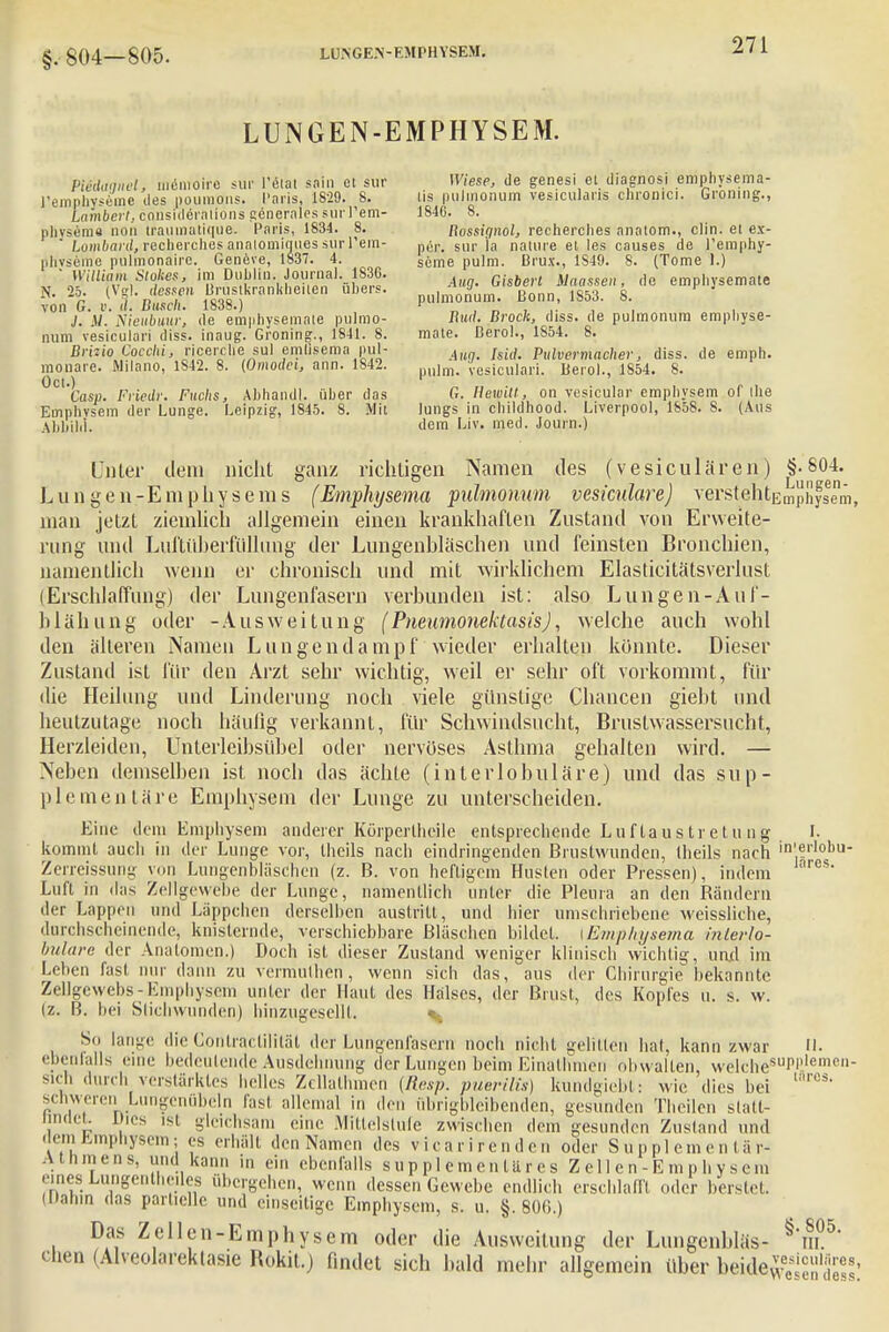 §. 804—805. LUNGEN-EMPHYSEM. Piedaanel, memoire sur l'etat sain et sur Wiese, de genesi et diagnosi emphysema- l'emphyseuie des poumons. Paris, 1S29. 8. tis pulmonum vesiculans chromci. Groning., Lambert, consideralions generales sur 1'em- 1846. 8. physema noi'i traumatique. Paris, 1834. 8. Bossignol, recherclies anatom., clin. et ex-  Lombard, recherclies analomiques sur l'em- per, slir ia nature et les causes de l'emphy- phvseme pulmonale. Geneve, 1837. 4. s(,me pUlm. Brüx., 1S49. 8. (Tome 1.) • William Slokes, im Dublin Journal 1S3G. Maassen, de emphysemate N- 2:r lT«SÄm«lw kra P pulmonum. Bonn, 1853. 8. von G. v. d. Busch. 1838.) . ■ . ;' J. V. Weubuur, de emphysemate pulmo- Iiud. Broch, diss. de pulmonum emphyse- num vesiculari diss. inaug. Groning., 1841. 8. mate. ßerol., 1854. 8. Britto Cocclü, ricerclie sul emlisema pul- Au„ /sidi Pxdvermacher, diss. de emph. monare. Milano, 1842. 8. (Omodci, ann. 1842. m)]m< vesicuiari, ßerol., 1854. 8. °C1'Cas». Friedr. Fuchs, Ahhandl. über das G. Ilewitl, on vesicular emphysem of the Emphvsem der Lunge. Leipzig, 1845. 8. Mit lungs in childhood. Liverpool, 1858. 8. (Aus Abbild. dem Liv. med. Journ.) Linier dem nicht ganz richtigen Namen des (vesiculären) §.804. Lungen-Emphysems (Emphysema pulmonum vesiculare) verste^tEmphysem, man jetzt ziemlich allgemein einen krankhaften Zustand von Erweite- rung und Luftüberfüllung der Lungenhläschen und feinsten Bronchien, namentlich wenn er chronisch und mit wirklichem Elasticitätsverlust (Erschlaffung) der Lungenfasern verbunden ist: also Lungen-Auf- blähung oder -Ausweitung (PneumonektasisJ, welche auch wohl den älteren Namen Lungendampf wieder erhalten konnte. Dieser Zustand ist für den Arzt sehr wichtig, weil er sehr oft vorkommt, für die Heilung und Linderung noch viele günstige Chancen gieht und heutzutage noch häufig verkannt, für Schwindsucht, Brustwassersucht, Herzleiden, Unterleibsübel oder nervöses Asthma gehalten wird. — Neben demselben ist noch das ächte (interlobuläre) und das sup- plementäre Emphysem der Lunge zu unterscheiden. Eine dem Emphysem anderer KürperOicile entsprechende Luf laus tr e tu n g I. kommt aucli in der Lunge vor, Iheils nach eindringenden Brustwunden, Iheils nach 'i'-frlobu- Zerreissung von Lungenbläschen (z. B. von heftigem Husten oder Pressen), indem s Luft in das Zellgewebe der Lunge, namentlich nnler die Pleura an den Bändern der Lappen und Läppchen derselben austritt, und hier umschriebene weissliche, durchscheinende, knisternde, verschiebbare Bläschen bildet, i Emphysema inlerlo- bulare der Anatomen.) Doch ist dieser Zustand weniger klinisch wichtig, un.d im Leben fast nur dann zu vermuthen, wenn sich das, aus der Chirurgie bekannte ZeUgewebs-Emphysem unter der Haut des Halses, der Brust, des Kopfes u. s. w. (z. B. bei Stichwunden) hinzugeselll. So lange die Conlractilität der Lungenfasern noch nicht gelitten hat, kann zwar II. ebenfalls eine bedeutende Ausdehnung der Lungen beim EinatlVrrien obwalten, welchesuPP,,emen- sicn durch verstärktes helles Zcllalhmen (Resp. puerilts) kundgiebt: wie dies bei ,nrc$- schweren Lungenöbeln last allemal in den übrigbleibenden, gesunden Theilen slatt- nnaet Dies ist gleichsam eine Mittelstufe zwischen dem gesunden Zustand und dem Emphysem; es erhält den Namen des vicarirenden oder Supplementär- .\t Ii nie ns. und kann in ein ebenfalls s u p p 1 e m e n t ä r e s Z e 11 e n - E m p h y s c m eines Lungentheiles übergehen, wenn dessen Gewebe endlich erschlafft oder berstet. (Dahin das partielle und einseitige Emphysem, s. u. §.806.) Das Zellen-Emphysem oder die Ausweitung der Lungcnbläs- §*m°5 chen (Alveolarektasie ftokit.) findet sich bald mehr allgemein über beide^^™