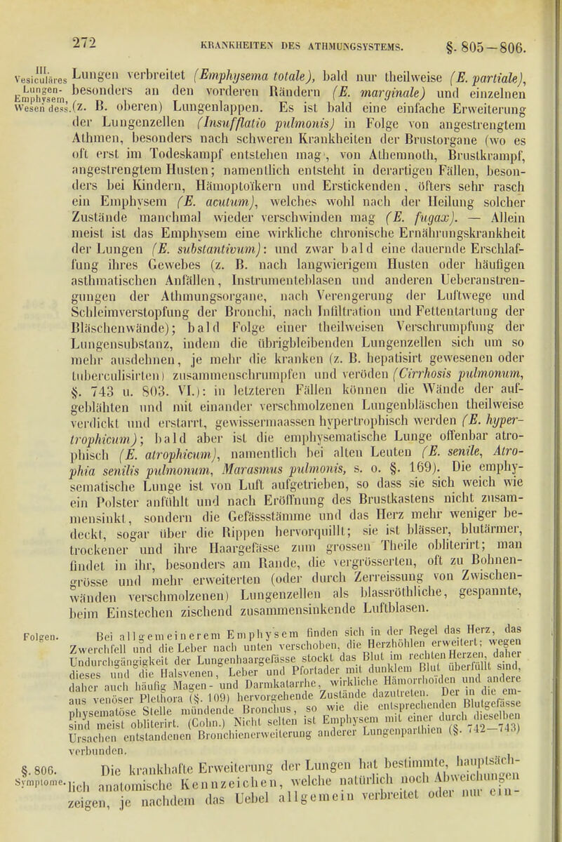 v, s„ ia.-es Lungen verbreitet (Emphysema totale), bald nur theilweise (E. partiale), Emphfsem Desontlel's an den vorderen Rändern (E. marginale) und einzelnen weseri dess.(z- B. oberen) Lungenlappen. Es ist bald eine einfache Erweiterung der Lungenzellen flnsufßatio pulmonis) in Folge von angestrengtem Athnien, besonders nach schweren Krankheiten der Brnstorgane fwo es oft erst im Todeskampf entstehen mag1, von Athemnoth, Bruslkrampf, angestrengtem Husten; namentlich entsteht in derartigen Fällen, beson- ders bei Kindern, Hämoptoikern und Erstickenden, öfters sehr rasch ein Emphysem (E. acutum), welches wohl nach der Heilung solcbcr Zustände manchmal wieder verschwinden mag (E. fugax). — Allein meist ist das Emphysem eine wirkliche chronische Ernähriingskrankheit der Lungen (E. substantivwn): und zwar bald eine dauernde Erschlaf- fung ihres Gewebes (z. B. nach langwierigem Husten oder häufigen asthmatischen Anfällen, Instrumenteblasen und anderen Ueberanstren- gungen der Athmungsorgane, nach Verengerung der Luftwege und Schleimverstopfung der Bronchi, nach Infiltration und Fettentartung der Bläschenwände); bald Folge einer theilweisen Verschrumpfung der Lungensubstanz, indem die übrigbleibenden Lungenzellen sich um so mehr ausdehnen, je mehr die kranken (z. B. hepatisirt gewesenen oder tuberculisirten) zusammenschrumpfen und veröden (Cirrhosis pulmonum, §. 743 u. 803. VI.): in letzteren Fällen können die Wände der auf- geblähten und mit einander verschmolzenen Lungenbläschen theilweise verdickt und erstarrt, gewissermaassen hypertrophisch werden (E. hyper- troplücum); bald aber ist die emphysematische Lunge offenbar atro- phisch (E. alrophicum), namentlich bei alten Leuten (E. senile, Atro- phia senilis pulmonum, Marasmus pulmonis, s. o. §. 169). Die emphy- sematische Lunge ist von Luft aufgetrieben, so dass sie sich weich wie ein Polster anfühlt und nach Eröffnung des Brustkastens nicht zusam- mensinkt, sondern die Gefässstämme und das Herz mehr weniger be- deckt, sogar über die Bippen hervorquillt; sie ist blässer, blutärmer, trockener und ihre Haargefässc zum grossen Theile obliterirt; man findet in ihr, besonders am Rande, die vergrüsserlen, oft zu Bohnen- <n-össe und mehr erweiterten (oder durch Zerreissung von Zwischen- wänden verschmolzenen) Lungenzellen als blassrüthhche, gespannte, beim Einstechen zischend zusammensinkende Luftblasen. Fölsen. Bei allgemeinerem Emphysem finden sich in der Regel das Herz, das Zwerchfell an ™ie Leber nach unten verschoben, die Herzhöhlen «watet; wegen üXcl ffänSeit der Lungenhaargefässe stockt das Blut im rechten Herzen daher dieses „nd die Halsvenen, Leberund Pfortader mit dunklen, Blut überfüllt sind, he, auch .laufig Magen - und Darmkatarrhe wirkliche Hämorr hoiden und andere ins venöser Plethora (8. 109) hervorgehende Zustande anzutreten. Dei m die em- n vse na Se S eile mündende Bronchus, so wie die entsprechenden Blutgefässe tlä meis° obliSt. (Cohn.) Nicht selten ist Emphysem mit euer durch .hoseII e ürsaS entstandenen Bronchienerweiterung anderer Lungenparlhien (§. ,42-743) verbunden. §. 806. Die krankhafte Erweiterung der Lungen hat bestimmte^ haupteäch- Aw-fiöh anatomische Kennzeichen, welche natürlich ^J£™?^ zeigen, je nachdem das Uebel allgemein verbreitet ode. nu. ein