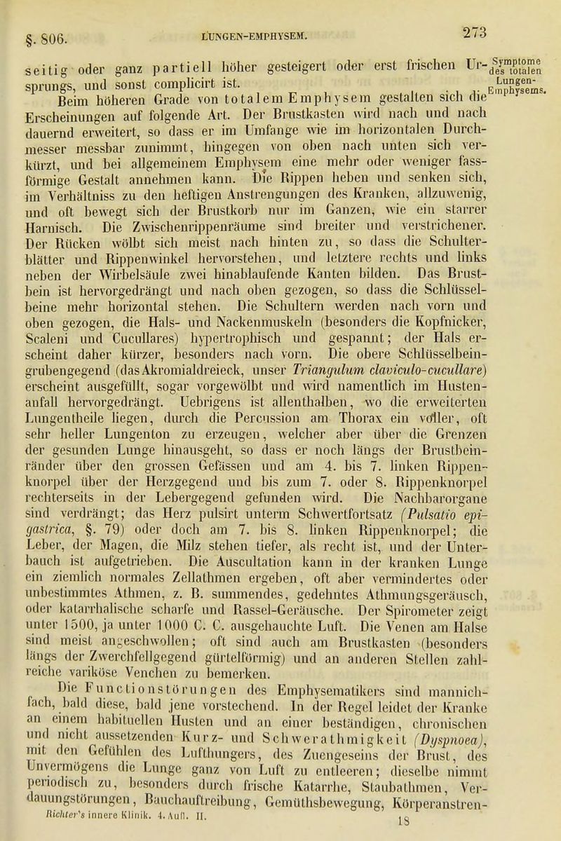 §. 806. seitig oder ganz partiell höher gesteigert oder erst frischen Ur-//smP't7 sprungs, und sonst complicirt ist. ^ . Beim höheren Grade von totalem Emphysem gestallen sich die Erscheinungen auf folgende Art. Der Brustkasten wird nach und nach dauernd erweitert, so dass er im Umfange wie im horizontalen Durch- messer messbar zunimmt, hingegen von oben nach unten sich ver- kürzt, und bei allgemeinem Emphysem eine mehr oder weniger fass- förmige Gestalt annehmen kann. Die Bippen heben und senken sich, im Verhältniss zu den heftigen Anstrengungen des Kranken, allzuwenig, und oft bewegt sich der Brustkorb nur im Ganzen, wie ein starrer Harnisch. Die Zwischenrippenräume sind breiter und verstrichener. Der Bücken wölbt sich meist nach hinten zu, so dass die Schulter- blätter und Bippenwinkel hervorstehen, und letztere rechts und links neben der Wirbelsäule zwei hinablaufende Kanten bilden. Das Brust- bein ist hervorgedrängt und nach oben gezogen, so dass die Schlüssel- beine mehr horizontal stehen. Die Schultern werden nach vorn und oben gezogen, die Hals- und Nackenmuskeln (besonders die Kopfnicker, Scaleni und Cucnllares) hypertrophisch und gespannt; der Hals er- scheint daher kürzer, besonders nach vorn. Die obere Schlüsselbein- grubengegend (dasAkromialdreieck, unser Triangulum claviculo-cucullare) erscheint ausgefüllt, sogar vorgewölbt und wird namentlich im Husten- anfall hervorgedrängt. Uebrigens ist allenthalben, wo die erweiterten Lungentheile liegen, durch die Percussion am Thorax ein voller, oft sehr heller Lungenton zu erzeugen, welcher aber über die Grenzen der gesunden Lunge hinausgeht, so dass er noch längs der Brustbein- ränder über den grossen Gefässen und am 4. bis 7. linken Bippen- knorpel über der Herzgegend und bis zum 7. oder 8. Bippenknorpel rechterseits in der Lebergegend gefunden wird. Die Nachbarorgane sind verdrängt; das Herz pulsirt unterm Schwertfortsatz (Pulsatio epi- gaslrica, §. 79) oder doch am 7. bis 8. linken Bippenknorpel; die Leber, der Magen, die Milz stehen tiefer, als recht ist, und der Unter- bauch ist aufgetrieben. Die Auscultation kann in der kranken Lunge ein ziemlich normales Zellathmen ergeben, oft aber vermindertes oder unbestimmtes Athmen, z. B. summendes, gedehntes Athmungsgeräusch, oder katarrhalische scharfe und Bassel-Geräusche. Der Spirometer zeigt unter 1500, ja unter 1000 C. C. ausgehauchte Luft. Die Venen am Halse sind meist angeschwollen; oft sind auch am Brustkasten (besonders längs der Zwerchfellgegend gürtelförmig) und an anderen Stellen zahl- reiche variköse Venchen zu bemerken. Die Functionstörungen des Emphysemalikcrs sind mannich- fach, bald diese, bald jene vorstechend. In der Begel leidet der Kranke an einem habituellen Husten und an einer beständigen, chronischen und nicht aussetzenden Kurz- und Schwcrathinigkeit (Dyspnoea), mit den Gefühlen des Lufthungers, des Zuengeseins der Brust, des Unvermögens die Lunge ganz von Luft zu entleeren; dieselbe nimmt periodisch zu, besonders durch frische Katarrhe, Staubathmen, Ver- dauungstörungen, Bauchauftreibung, Gemüthsbewegung, Körperanstrcn- Richier's innere Klinik. 4. Aull. II. ^