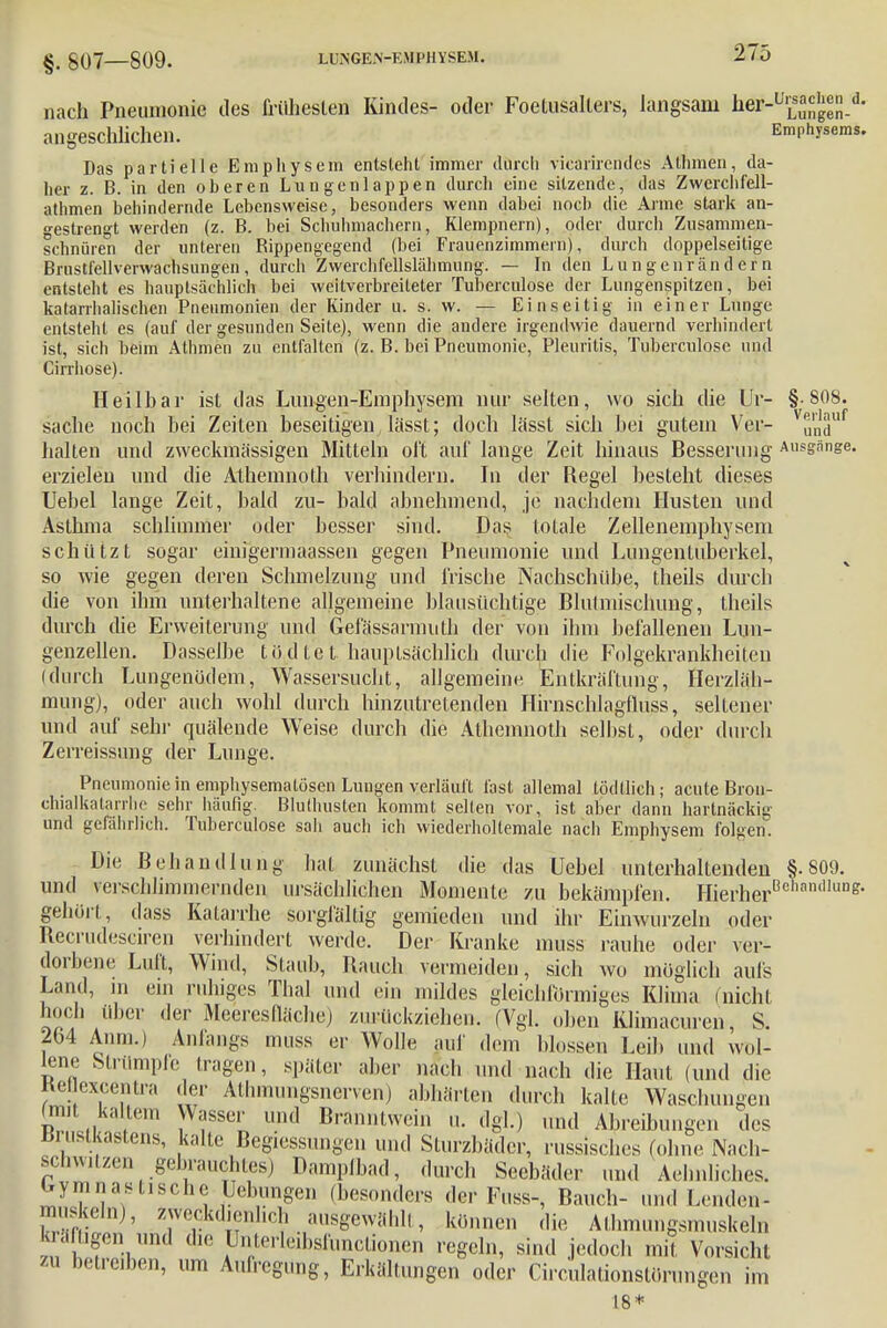 nach Pneumonie des früheslen Kindes- oder Foetusalters, langsam faä^EKJeS-*' angeschlichen. Emphysems. Das partielle Emphysem entsieht immer durch viearirendes Athmen, da- her z. B. in den oberen Lungenlappen durch eine sitzende, das Zwerchfell- athmen behindernde Lebensweise, besonders wenn dabei noch die Arme stark an- gestrengt werden (z. B. bei Schuhmachern, Klempnern), oder durch Zusammen- schnüren der unteren Bippengegend (bei Frauenzimmern), durch doppelseitige Brnstfellverwachsungen, durch Zwerchfellslähmung. — In den Lungen rändern entsteht es hauptsächlich bei weitverbreiteter Tuberculose der Lungenspitzen, bei katarrhalischen Pneumonien der Kinder u. s. w. — Einseitig in einer Lunge entsteht es (auf der gesunden Seite), wenn die andere irgendwie dauernd verhindert ist, sich beim Athmen zu entfalten (z. B. bei Pneumonie, Pleuritis, Tuberculose und Cirrhose). Heilbar ist das Lungen-Emphysem nur selten, wo sich die Ur- § 808. sache noch bei Zeiten beseitigen lässt; doch lässt sich bei gutem Ver- VundU halten und zweckmässigen Mitteln oft auf lange Zeit hinaus Besserung Ausgänge, erzielen und die Athemnoth verhindern. In der Regel besteht dieses Uebel lange Zeit, bald zu- bald abnehmend, je nachdem Husten und Asthma schlimmer oder besser sind. Das totale Zellenemphysem schützt sogar einigermaassen gegen Pneumonie und Lungentuberkel, so wie gegen deren Schmelzung und irische Nachschübe, theils durch die von ihm unterhaltene allgemeine blausüchtige Blulmischung, theils durch die Erweiterung und Gefässarmuth der von ihm befallenen Lun- genzellen. Dasselbe töntet hauptsächlich durch die Folgekrankheiten (durch Lungenödem, Wassersucht, allgemeine Entkräftung, Herzläli- mung), oder auch wohl durch hinzutretenden Hirnschlagfluss, seltener und auf sehr quälende Weise durch die Athemnoth seihst, oder durch Zerreissimg der Lunge. Pneumonie in emphysematösen Lungen verläuft last allemal tödllich; acute Bron- chialkatarrhe sehr häufig. Bluthusten kommt selten vor, ist aber dann hartnäckig und gefährlich. Tuberculose sah auch ich wiederholtemale nach Emphysem folgen. Die Behandlung hat zunächst die das Uebel unterhaltenden §.809. und verschlimmernden ursächlichen Momente zu bekämpfen. Hierher00'™'1111^ gehört, dass Katarrhe sorgfältig gemieden und ihr Einwurzeln oder Recrudeseiren verhindert werde. Der Kranke muss rauhe oder ver- dorbene Luft, Wind, Slaub, Bauch vermeiden, sich wo möglich aufs Land, m ein ruhiges Thal und ein mildes gleichförmiges Klima (nicht hoch über der Meeresflächej zurückziehen. (Vgl. oben Klimacuren S. 264 Anni.) Anfangs muss er Wolle auf dem blossen Leib und wol- lene Strümpfe tragen, später aber nach und nach die Haut (und die Kepexcentra der Allimungsnerven) abhärten durch kalte Waschungen (mit. kaltem Wasser und Branntwein u. dgl.) und Abreibungen des Brustkastens, kalte Bemessungen und Sturzbäder, russisches (ohne Nach- schwatzen gebrau^ Dampfbad, durch Seebäder und Aehnliehes. gymnastische Uebungen (besonders der Fuss-, Bauch- und Lenden- muskelnj, zwcckdicnhch ausgewählt, können die Alhmungsnu.skeln kräfügen. und die Unterleibsfunclionen regeln, sind jedoch mit Vorsicht zu betreiben, um Aufregung, Erkältungen oder Circulationstörungen im 18*