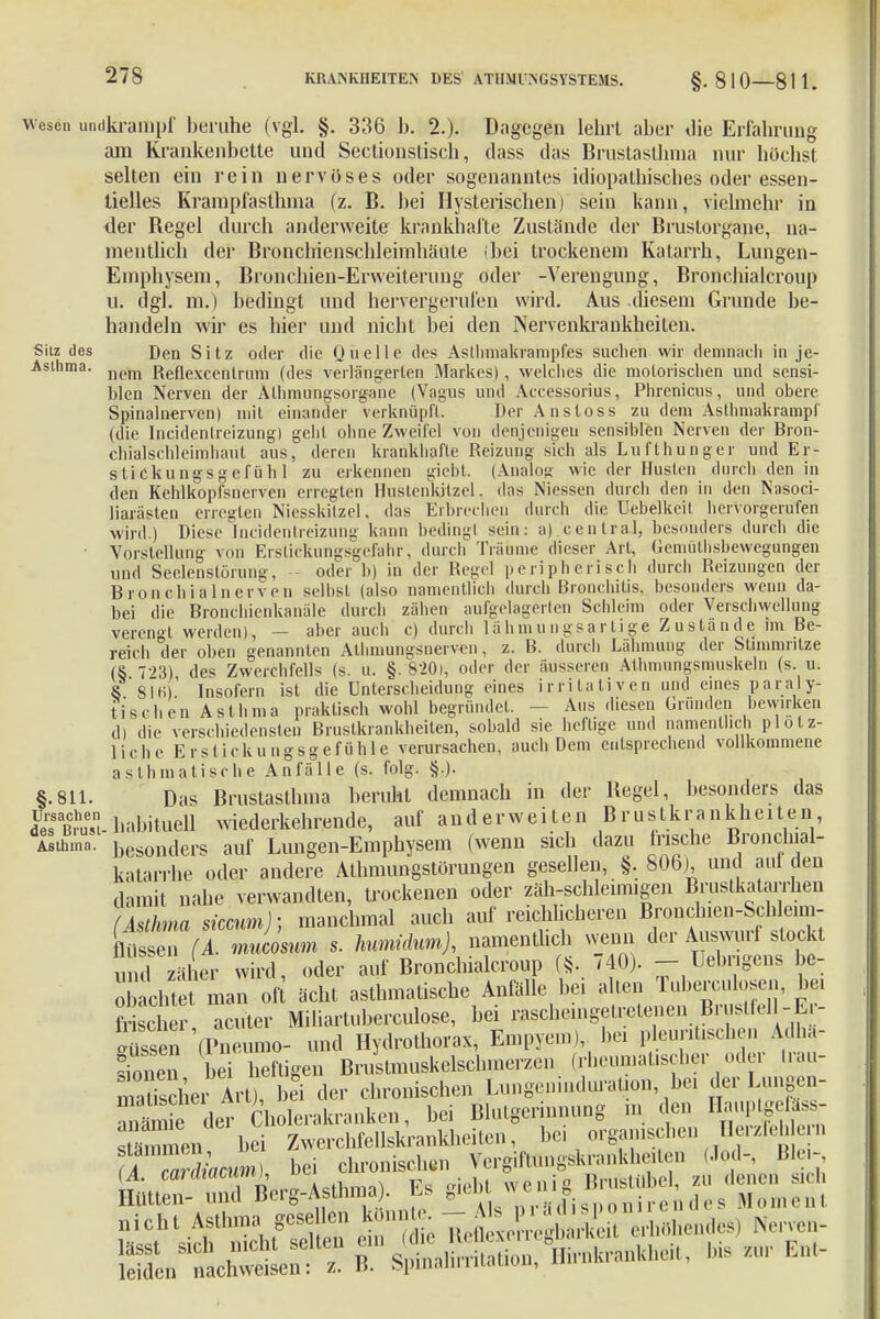 escn undkrampf beruhe (vgl. §. 336 b. 2.). Dagegen lehrt aber die Erfahrung am Krankenbette und Sectionstisch, dass das Brustasthma nur höchst selten ein rein nervöses oder sogenanntes idiopathisches oder essen- tielles Krampfasthma (z. B. bei Hysterischen) sein kann, vielmehr in der Regel durch anderweite krankhafte Zustände der Bruslorgane, na- mentlich der Bronchienschleimhäute (bei trockenem Katarrh, Lungen- Emphysem, Bronchien-Erweiterung oder -Verengung, Bronchialcroup U. dgl. m.) bedingt und hervergerufen wird. Aus diesem Grunde be- handeln wir es hier und nicht bei den Nervenkrankheiten. Sitz des Den Sitz oder die Quelle des Asllnnakrampfes suchen wir demnach in je- Asthma. nem ReUexcen[rum ((]es verlängerten Markes), welches die motorischen und sensi- blen Nerven der Alhmungsorgane (Vagus und Accessorius, Phrenicus, und obere Spinalnerven) mit einander verknüpft. DerAnsloss zu dem Asthmakrampf (die Incidenlreizung) gehl ohne Zweifel von denjenigen sensiblen Nerven der Bron- chialschleimhant aus, deren krankhafte Reizung sich als Lufthunger und Er- stickungsgefüh 1 zu erkennen giebt. (Analog wie der Husten durch-den in den Kehlkopfsnerven erregten Hustenkilzel. das Niessen durch den in den Nasoci- liarästen erregten Niesskilzel. das Erbrechen durch die Uebelkcit hervorgerufen wird.) Diese Incidentreizung kann beding! sein: a) central, besonders durch die • Vorstellung von Ersliekungsgefahr, durch Träume dieser Art, üemüthsbewegungen und Seclenstörung, oder b) in der Regel peripherisch durch Reizungen der Bronchial nerven selbst (also namentlich durch Bronchitis, besonders wenn da- bei die Bronchienkanäle durch zähen aufgelagerten Schleim oder Verschwellung verengt werden), - aber auch c) durch lähmungsartige Zustande im Be- reich der oben genannten Athmungsnerven, z. B. durch Lähmung der Stimmritze (S 7->3) des Zwerchfells (s. u. §. 820i, oder der äusseren Alhmungsmuskeln (s. u. 8. 816)' Insofern ist die Unterscheidung eines irritaliven und eines paraly- tischen Asthma praktisch wohl begründet. ■ - Aus diesen Gründen bewirken d) die verschiedensten Bruslkrankheiten, sobald sie heftige und namentlich plötz- liche Erstickungsgefühle verursachen, auch Dem entsprechend vollkommene asthmatische Anfälle (s. folg. §.). §.811. Das Brustasthma beruht demnach in der Hegel, besonders das de'sBmst- habituell wiederkehrende, auf and er weiten Brustkrankheiten Asthma, besonders auf Lungen-Emphysem (wenn sich dazu frische Bronchiai- katarrhe oder andere Athmungstörungen gesellen, §. 806), und aul den damit nahe verwandten, trockenen oder zäh-schleimigen Brustkatarrhen (Asthma siccum); manchmal auch auf reichlicheren Bronchien-ScWeun- flüssen (A. mueosum s. humidum), namentlich wenn der Auswurf stockt u 1 zäher wird, oder auf Bronchialcroup «. 740). - Uebrigens be- achtet man oft ächt asthmafische Anfalle bei allen Tuberculosen, be. Mscher acuter Miliartuberculose, bei rasche.ngelretenen Brustfei 1-L - bissen (Pneumo- und Hydrothorax, Empyem), bei pleuritischen Adha- Snen Li heftigen Brustmuskelschmerzen (rheumafscher oder irau- maSer Art) bli der chronischen Lungeninduration bei der Lungen- £ der Cholerakranken, bei Blutgerinnung m den Hauptgeföss- s ämmen bei Zwerchfellskrankheifen, bei organischen Herzfeh ern H &al bei chronischen Vergiftungskrankheiten (Jod-, Ble,- nicht Asthma gelben könn^ - - M .^^j Nervea.