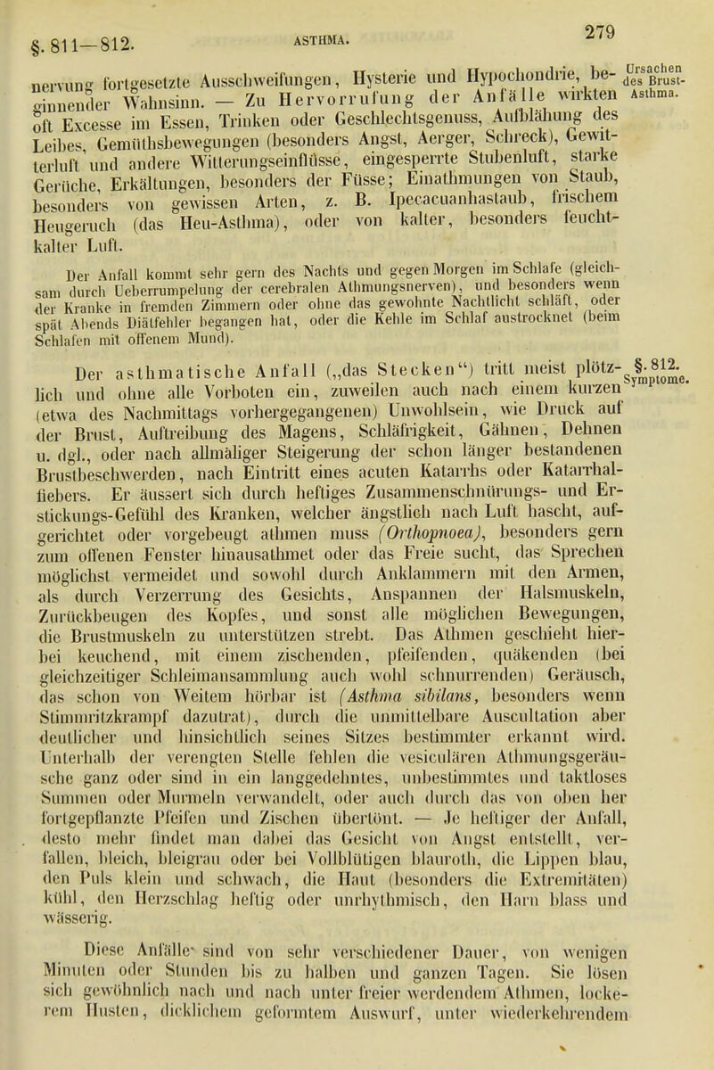 §.811-812. ASTHMA. 2^9 nervun fortgesetzte Ausschweifungen, Hysterie und Hypochondrie be- dD™£hu« gmnender Wahnsinn. - Zu Hervorrufung der Anfal e wirkten Atta... oft Excesse im Essen, Trinken oder Geschlechtsgenuss, Aulblahung des Leibes GemiUhsbewegungen (besonders Angst, Aerger, Schreck), Gewit- terluft'und andere Wilteriingseinflüsse, eingesperrte Stubenluft, starke Gerüche Erkältungen, besonders der Füsse; Emathmungen von Staub, besonders von gewissen Arten, z. B. Ipecacuanhaslaub, frischem Heugeruch (das Heu-Asthma), oder von kalter, besonders feucht- kalter Luft. Der Anfall kommt sehr gern des Nachts und gegen Morgen im Schlafe (gleich- sam durch Ueberrumpelung der cerebralen Alhmungsnerven) und besonders wenn der Kranke in fremden Zimmern oder ohne das gewohnte Nachtlicht schlaft, oder spät Abends Diätfehler begangen hat, oder die Kehle im Schlaf austrocknet (beim Schlafen mit offenem Mund). Der asthmatische Anfall („das Stecken) tritt meist plötz- §-8tJ2-e lieh und ohne alle Vorboten ein, zuweilen auch nach einem kurzen (etwa des Nachmittags vorhergegangenen) Unwohlsein, wie Druck auf der Brust, Auftreibung des Magens, Schläfrigkeit, Gähnen, Dehnen u. dgl., oder nach allmäliger Steigerung der schon länger bestandenen Brustbeschwerden, nach Eintritt eines acuten Katarrhs oder Katarrhal- fiebers. Er äussert sich durch heftiges Zusammenschnürungs- und Er- stickungs-Gefühl des Kranken, welcher ängstlich nach Luft hascht, auf- gerichtet oder vorgebeugt alhmen muss (Orthopnoea), besonders gern zum offenen Fenster hinausathmet oder das Freie sucht, das Sprechen möglichst vermeidet und sowohl durch Anklammern mit den Armen, als durch Verzerrung des Gesichts, Anspannen der Halsmuskeln, Zurückbeugen des Kopfes, und sonst alle möglichen Bewegungen, die Brustmuskeln zu unterstützen strebt. Das Alhmen geschieht hier- bei keuchend, mit einem zischenden, pfeifenden, quäkenden (bei gleichzeitiger Schleimansammlung auch wohl schnurrenden) Geräusch, das schon von Weitem hörbar ist (Asthma sibilans, besonders wenn Stimmritzkrampf dazu trat), durch die unmittelbare Auscullation aber deutlicher und hinsichtlich seines Sitzes bestimmter erkannt wird. Unterhalb der verengten Stelle fehlen die vesiculären ALhinungsgeräu- sebe ganz oder sind in ein langgedehntes, unbestimmtes und taktloses Summen oder Murmeln verwandelt, oder auch durch das von oben her fortgepflanzte Pfeifen und Zischen übertönt. — Je heftiger der Anfall, desto mehr findet man dabei das Gesicht von Angst entstellt , ver- fallen, bleich, bleigrau oder bei Vollblütigen blauroth, die Lippen blau, den Puls klein und schwach, die Haut (besonders die Extremitäten) kühl, den Herzschlag heftig oder unrhythmisch, den Harn blass und wässerig. Diese Anfälle- sind von sehr verschiedener Dauer, von wenigen Minuten oder Stunden bis zu halben und ganzen Tagen. Sie lösen sich gewöhnlich nach und nach unter freier werdendem Atlnnen, locke- rem Husten, dicklichem geformtem Auswurf, unter wiederkehrendem