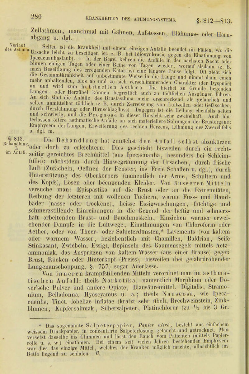 Zellathmen manchmal mit Gähnen, Aufstossen, Blähungs- oder Harn- abgang u. dgl. ° (leJeÄa.rii.cn^coU7 m die-Kranklieit.m't einem einzigen Anfalle beendet (in Fällen, wo die Uisache leicht zu beseitigen ist, z. B. bei Idiosynkrasie gegen die Einatlm ung von pecacuanhastaub). - In der Regel kehren die Anfälle in der nächsten Nach'ode? binnen einigen lagen oder einer Reihe von Tagen wieder, worauf alsdann (z. B nach Beseitigung des erregenden Katarrhs) eine längere Pause folgt. Oft zieht sich' die Gesammlkrankheil auf unbestimmte Weise in die Länge und nimmt dann einen mehr anhaltenden, blos ab und zu sich verschlimmernden Charakter (der Dvsnnöe* an und wird zum habituellen Asthma. Die hierbei zu Grunde liegenden Lungen- oder Herzübel können begreiflich auch zu tödtlichen Ausgängen führen An sich sind die Anfälle des Brustasthma mehr erschreckend als gefährlich und selten unmittelbar tödtlich (z. B. durch Zerreissung von Luftzellen oder Gefässchen durch Herzlahmung oder Hirnschlagfluss). Dagegen ist die Heilung ebenfalls selten und schwierig, und die Prognose in dieser Hinsicht sehr zweifelhaft. Auch hin- terlassen öftere asthmatische Anfälle an sich materiellere Störungen der Brustorgane: Emphysem der Lungen, Erweiterung des rechten Herzens, Lähmung des Zwerchfells u. dgl. m. BefaJdiun- Die Behand 1 im g hat zunächst den Anfall selbst abzukürzen I. 'öder doch zu erleichtern. Dies geschieht bisweilen durch ein recht- im Anfall. zeitjg gerejc]ltes Brechmittel (aus Ipecacuanha, besonders bei Schleim- fülle); nächstdem durch Hinwegräumung der Ursachen, durch frische Luft (Zufächeln, Oeirncn der Fenster, ins Freie Schaffen u. dgl.), durch Unterstützung des Oberkörpers (namentlich der Arme, Schultern und des Kopfs), Lüsen aller beengenden Kleider. Von äusseren Mitteln versuche man: Epispastika auf die Brust oder an die Extremitäten, Beübung der letzteren mit wollenen Tüchern, warme Fuss- und Hand- bäder (nasse oder trockene), heisse Essigwaschungen, flüchtige und schmerzstillende Einreibungen in die Gegend der heftig und schmerz- haft arbeitenden Brust- und Bauchmuskeln, Einziehen warmer erwei- chender Dämpfe in die Luftwege, Einatlunungen von Chloroform oder Aether, oder von Theer- oder Salpeterdünsten,* Lavements (von kaltem oder warmem Wasser, beziehentlich mit Chamillen, Baldrian, Seife Stinkasant, Zwiebeln, Essig), Bepinseln des Gaumensegels mittels Aetz- ammoniak, das Anspritzen von kaltem Wasser (aus einer Brause) gegen Brust, Bücken oder Hinterkopf (Preiss), bisweilen (bei gefahrdrohender Lungenanschoppung, §. 757) sogar Aderlässe. Von inneren krampfstillenden Mitteln verordnet man im asthma- tischen Anfall: theils Narkotika, namentlich Morphium oder Do- ver'sche Pulver und andere Opiate, Blausäuremittel, Digitalis, Stramo- nium, Belladonna, Hyoscyamus u. a.; theils Nauseosa, wie Ipeca- cuanha, Tinct. lobeliae inflatae (kratzt sehr übel), Brechweinstein, Zink- blumen, Kupfersalmiak, Silbersalpelcr, Platinchlorür (zu l/2 bis 3 Gr. * Das sogenannte Salpeterpapier, Papier nitre, besteht aus einfachem weissem Druckpapier, in concentrirte Salpelerlösung getaucht-und getrocknet. Man versetzt dasselbe ins Glimmen und lässt den Rauch vom Patienten (mittels Papier- rolle u. s. w.) einathmen. Bei einem seit vielen Jahren bestehenden Emphysem war dies das einzige Mittel, welches der Kranken möglich machte, allnächtlich im Bette liegend zu schlafen. Ii
