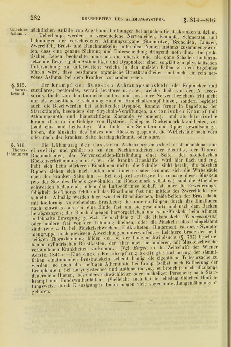 Asthm'a88 nachTtllcl,en Anfälle von AllSsl und Lufthunger bei manchen Geisteskranken u. dgl. m • - Ueberhaupt werden so verschiedene Nervenleiden, Krämpfe, Schmerzen und Lähmungen der verschiedenen Athmungsorgane (Stimmritze, Bronchien, Lunken, Zwerchfell, Brust- und Bauchmuskeln) unter dem Namen Asthma zusammengewor- fen, dass eine genaue Sichtung und Unterscheidung dringend noth thut. Im prak- tischen Leben beobachte man als die oberste und nie ohne Schaden hintanzu- setzende Regel: jeden Asthmatiker und Dyspnoiker einer sorgfältigen physikalischen Untersuchung zu unterwerfen: welche in den meisten Fällen zu dem Ergebniss führen wird, dass bestimmte organische Brustkrankheiten und nicht ein rein ner- vöses Asthma, bei dem Kranken vorhanden seien. §.815. Der Krampf der äusseren A thmungsmuskeln (der Kopfnicker und Thorax- cucullares, pectorales, serrali, levatores u. s. w., welche theils von dem N. acces- kiämpfe. sorjU8i theils von den thoracicis anter. und post. ihre Nerven beziehen) tritt nicht nur als wesentliche Erscheinung zu dem Bronchialkrampf hinzu, sondern begleitet auch die Beschwerden bei anhaltender Dyspnoe, kommt ferner in Begleitung der Starrkrämpfe, besonders der Slrychnin-Vergiftungen, als tonischer Krampf (mit Athmungsnoth und blausüchtigem Zustande verbunden), und als klonische Krampf form im Gefolge von Hysterie, Epilepsie, Rückenmarkskrankheiten, vor (bald ein- bald beidseitig). Man findet hier Schultern und Rippen gewaltsam ge- hoben, die Muskeln des Halses und Rückens gespannt, die Wirbelsäule nach vorn oder nach der kranken Seite hereingekrümmt, oder starr. §.816. Die Lähmung der äusseren Athmungsmuskeln ist manchmal ,nur Thorax- einseitig und gehört so zu den Nachkrankheiten der Pleuritis, der Tliorax- iähraungen. R|ieumatismen, der Nervenscheiden-Entzündung einer Seite, der skoliotischen Rückenverkrümmungen u. s. w.; die kranke Brusthälfte wird hier flach und eng, hebt sich beim stärkeren Einathmen nicht; die Schulter sinkt herab, die falschen Rippen ziehen sich nach unten und innen; später krümmt sich die Wirbelsäule nach der kranken Seite hin. - Bei doppelseitiger Lähmung dieser Muskeln (wo der Sitz des Uebels gewöhnlich im Rückenmark selbst ist) sind die Athembe- schwerden bedeutend, indem das Luftbedürfniss lebhaft ist, aber die Erweilerungs- fähigkeit des Thorax fehlt und das Einathmen fast nur mittels des Zwerchfelles ge- schieht. Allmälig werden hier, wie bei Rhachitischen, beide Seiten der Brust flach, mit kielförmig vorstehendem Brustbein; die unleren Rippen durch das Einathmen nach einwärts (als sei eine Binde fest um sie geschnürt) und nach dem Becken herabgezogen; der Bauch dagegen hervorgetrieben und seine Muskeln beim Athmen in lebhafte Bewegung gesetzt. Je nachdem z. B. die Halsmuskeln (N. accessorius) oder andere frei von der Lähmung bleiben, oder die Muskeln blos halbgelähmt sind (wie z. B. bei Muskelschwachen, Entkräfteten, Blutarmen) ist diese Sympto- men^ruppe noch gewissen Abweichungen unterworfen. - Leichtere Grade der beid- seitigen Thoraxlähmung- bilden den bei der Lungenschwindsucht (§. 797) beschne- bene°n cvlindrischen Brustkasten, der aber auch bei anderen, mit Muskelschwache verbundenen Krankheilcn vorkommt. (Vgl. Engel, in der Zeitschrift der Wiener Aerzte 1847 ) — Eine durch ErscIiöpfungbedingleL a h m u n g der sämt- lichen'einathmenden Brustmuskeln scheint häufig die eigentliche Todesursache zu we clen: so nach der heftigen Athemnoth bei Croup (selbst nach En leerung der Crouphäule!), bei Laryngost?nose und Asthma (laryng et bronch.); nach allzulange daSdem Husten, besonders schwächlicher oder buckeliger Personen; nach Starr- kopf und Hundswulhanfällen. ' (Vielleicht auch bei der ehedem üblichen Hinnch- SgsWse durch Kreuzigung?) Dahin mögen viele sogenannte„Lungenlahmungen« gehören.
