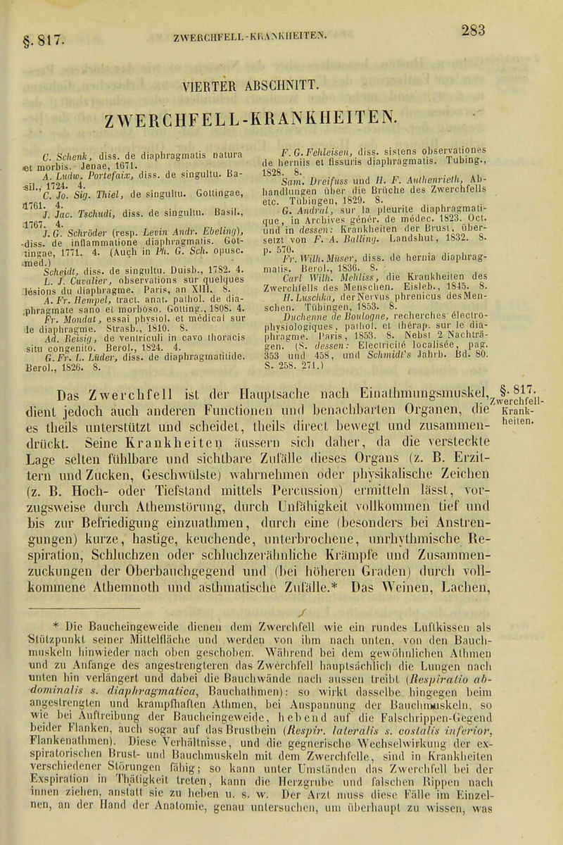 §.817. ZWEISCHFbXL-Kl.AMUlIüTEN. VIERTER ABSCHNITT. ZWERCHFELL-KRANKHEITEN. m^Äaf diaPhra8maliS naU'a de £ÄfefSlÜÄa^eÄ iW, AttOfato, diss. de singultu. Ba- 1828. ^ .. d ft< R .4 Al). 'C. fo. Sig. Tlüel, de singultu. Gottingae, handliuuren «J6^^ B8'i,che des Zwerchfells 1761>. Mmrfi, diss. de singultu. Basti., ^ G.JndZy sm- j* V^^htMimtä ..f- 4 quo, in Archives gener. de medec. 1823. Oct. j.G. Schröder (resp. Levin Andr. Ebeling), und in dessen: K-ankheilen .1er B,usl uber- ■diss.de inflammatione diaphragmatis. Got- setzt von F. A. Ballung. Landshut, 1832. 8. tin<*np 1771 4. (Auch in Ph. G. Sek. opusc. p. 570. med ) • 7'>. ira/i.iUii.w, diss. de hernia diaphrag- Scheidt, diss. de singultu. Duish., 1782. 4. malis. Berol., 1836. 8. L J ftriiW, observalions sur quelques Carl Willi. Mchhss, d.e Krankheiten des Urions du diapluagme. Paris, an XIII. 8. Zwerchfells des Menschen. Eisleb., 1S4d. 8. LFr.Bempel, tract. anal, palhol. de dia- H.Luschka, derNeivus phremeus desMen- phragmate sano et morboso. Gotting., 1808. 4. sehen. Tübingen, 1Sd3. 8. Fr. Mondat, essai phvsiol. et medical sur Duchenne de Boulogne, recherches e eclro- le diapluagme. Strasb., 1810. 8. physiologiques. pailiol. et iherap. sur le dia- Ad Reisig, de veniriculi in cavo ihoracis phrngme. Paris, 1853. 8. JSebst 2 !Nachtra- ■situ congenilo. Berol., 1824. 4. gen. (S. dessen: Eleolfroile localisee pag. G Fr. L. Lüder, diss. de diaphragmatiiide. 353 und 458, und SolmidFs Jahrb. Bd. 80. Berol., 1S26. 8. S. 25S. 271.) Das Zwerchfell ist der Hauptsache nach Einathmungsinuskel^^Sl^ dient jedoch auch anderen Functionen und benachbarten Organen, die' Krank- es theils unterstützt und scheidet, Iheils direct bewegt und zusammen- heilen- drückt. Seine Krankheiten äussern sich daher, da die versteckte Lage selten fühlbare und sichtbare Zufälle dieses Organs (z. B. Erzit- tern und Zucken, Geschwülste) wahrnehmen oder physikalische Zeichen (z. B. Hoch- oder Tiefstand mittels Percussion) ermitteln lässt, vor- zugsweise durch Athemstorung, durch Unfähigkeit vollkommen lief und bis zur Befriedigung einzuathmen, durch eine (besonders bei Anstren- gungen) kurze, hastige, keuchende, unterbrochene, unrhythmische. Be- spiration, Schluchzen oder schluchzerälmliche Krämpfe und Zusammen- zuckungen der Oberbauchgegend und (bei höheren Graden) durch voll- kommene Athemnoth und asthmatische Zufälle.* Das Weinen, Lachen, / * Die Baucheingeweide dienen dem Zwerchfell wie ein rundes Luftkissen als Stützpunkt seiner Miltelfläche und weiden von ihm nach unten, von den Bauch- muskeln hinwieder nach oben geschoben. Während bei dem gewöhnlichen AHirnen und zu Anfange des angestrengleren das Zwerchfell hauptsächlich die Lungen nach unten hin verlängert und dabei die Bauchwände nach aussen treibt {Respirdtio ul>- dominalis s. diaphvagmaUca, Bauchathmen): so wirkt dasselbe hingegen beim angestrengten und krampfhaften Alhmen, bei Anspannung der Bauchmuskeln, so wie bei Auftreibung der Baucheingeweide, hebend auf die Falschrippen-Gegend beider Flanken, auch sogar auf das Brustbein {Respir. lateralis s. oosialis inferior, Flankenathmen). Diese Verhältnisse, und die gegnerische Wechselwirkung der ex- spiratorischen Brust- und Bauchmuskeln mit dem Zwerchfelle, sind in Krankheiten verschiedener Störungen fähig; so kann unter Umständen das Zwerchfell bei der Exspiration in Thätigkeit Irclen, kann die Herzgrube und falschen Rippen nach innen ziehen, anstatt sie zu heben u. s. w. Der Arzi muss diese Fälle im Einzel- nen, an der Hand der Anatomie, genau untersuchen, um überhaupt zu wissen, was