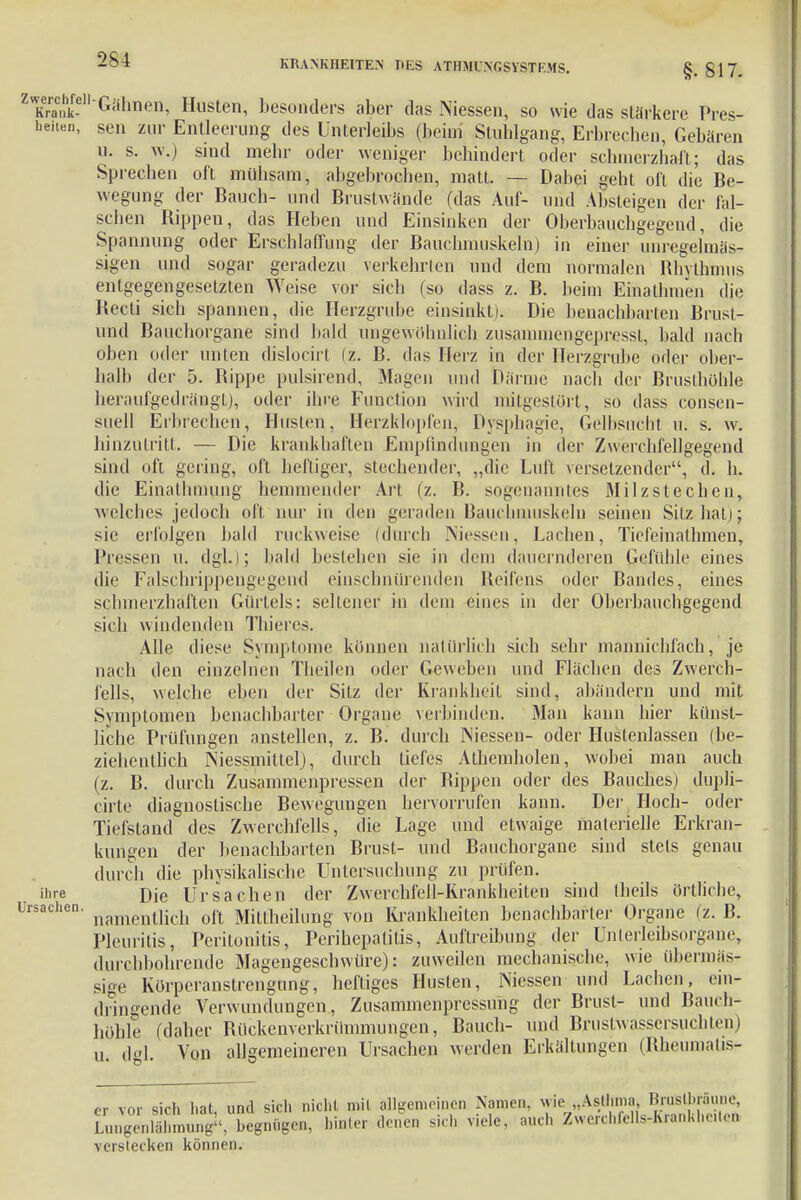 §• 817. ^•Gähnen, Husten, besonders aber das Niessen, so wie das stärkere Bös- heiten, seil zur Entleerung des Unterleibs (beim Stuhlgang, Erbreeben, Gebären u. s. w.) sind mehr oder weniger behindert oder schmerzhaft; das Sprechen oft mühsam, abgebrochen, matt. — Dabei nebt oft die Be- wegung der Bauch- und Brustwände (das Auf- und Absteigen der fal- schen Bippen, das Heben und Einsinken der Oberbauchgegend, die Spannung oder Erschlaffung der Bauchmuskeln) in einer unregelmäs- sigen und sogar geradezu verkehrten und dem normalen Rhythmus entgegengesetzten Weise vor sich (so dass z. B. beim Einathmen die Becti sich spannen, die Herzgrube einsinkt). Die benachbarten Brust- und Bauchorgane sind bald ungewöhnlich zusammengepressl, bald nach oben oder unten dislocirt (z. B. das Herz in der Herzgrube oder ober- halb der 5. Hippe pulsirend, Magen und Därme nach der Brusthöhle heraufgedrängt), oder ihre Function wird mitgestört, so dass consen- suell Erbrechen, Husten, Herzklopfen, Dysphagie, Gelbsucht u. s. w. hinzutritt. — Die krankhaften Empfindungen in der Zwerchfellgegend sind oft gering, oft heftiger, stechender, „die Luft versetzender, d. h. die Einathmung hemmender Art (z. B. sogenanntes Milzsieeben, welches jedoch oft nur in den geraden Bauchmuskeln seinen Sitz hat); sie erfolgen bald ruckweise (durch Niessen, Lachen, Ticfeinathmen, Pressen u. dgl.); bald bestehen sie in dem dauernderen Gefühle eines die Falschrippengegend einschnürenden Reifens oder Bandes, eines schmerzhaften Gürtels: seltener in dem eines in der Oberbauchgegend sich windenden Thieres. Alle diese Symptome können natürlich sich sehr mannichfach, je nach den einzelnen Theilen oder Geweben und Flächen des Zwerch- fells, welche eben der Sitz der Krankheit sind, abändern und mit Symptomen benachbarter Organe verbinden. Man kann hier künst- liche Prüfungen anstellen, z. B. durch Niessen- oder Hustenlassen (be- ziehentlich Niessmittel), durch tiefes Athemholen, wobei man auch (z. B. durch Zusammenpressen der Bippen oder des Bauches) dupH- cirte diagnostische Bewegungen hervorrufen kann. Der Hoch- oder Tiefstand des Zwerchfells, die Lage und etwaige materielle Erkran- kungen der benachbarten Brust- und Bauchorgane sind stets genau durch die physikalische Untersuchung zu prüfen. inre Die Ursachen der Zwerchfell-Krankheiten sind theils örtliche, Ursachen. namentlich oft Mittheiluiig von Krankheiten benachbarter Organe (z. B. Pleuritis, Peritonitis, Perihepatitis, Auftreibung der ünterleibsorgane, durchbohrende Magengeschwüre): zuweilen mechanische, wie übermäs- sige Körperanstrengung, heftiges Husten, Niessen und Lachen, ein- dringende Verwundungen, Zusammenpressung der Brust- und Bauen höhle (daher Rückenverkrümmungen, Bauch- und Bxustwassersuchten u dgl Von allgemeineren Ursachen werden Erkältungen (Rheumatis er vor sich hat, und sich nicht mit allgemeinen Namen, wie Asthma BruBUiräune, LungenkXung«, begnügen, hinter denen sich viele, auch ZwerchfeUs-Kra«khe.ten verstecken können.