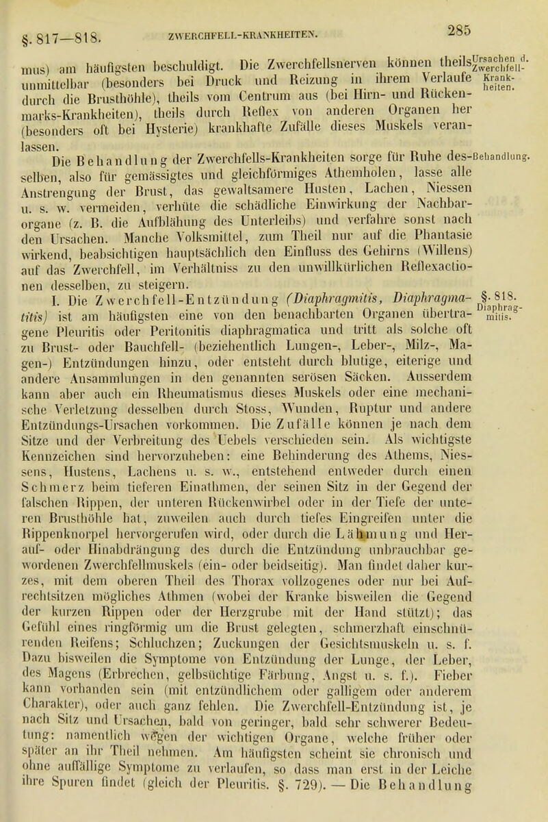 mus) am häufigsten beschuldigt. Die Zwerchfellsnerven können theils^j«, unmittelbar (besonders bei Druck und Reizung in ihrem Verlaufe Krank- durch die Brusthöhle), theils vom Centrum aus (bei Hirn- und Rueken- marks-Krankheiten), theils durch Reflex von anderen Organen her (besonders oft bei Hysterie) krankhafte Zufälle dieses Muskels veran- Jeinsen Die Behandlung der Zwerchfells-Krankheiten sorge für Ruhe des-ßehandiun selben, also für gemässigtes und gleichförmiges Athemholen, lasse alle Anstrengung der Brust, das gewaltsamere Husten, Lachen, Niessen u. s. w. vermeiden, verhüte die schädliche Einwirkung der Nachbar- organe (z. B. die Aufblähung des Unterleibs) und verfahre sonst nach den Ursachen. Manche Volksmittel, zum Theil nur auf die Phantasie wirkend, beabsichtigen hauptsächlich den Einfluss des Gehirns (Willens) auf das Zwerchfell, im Verhältniss zu den unwillkürlichen Reflexaetio- nen desselben, zu steigern. I. Die Zwerchfell-Entzündung (Diaphragmüis, Diaphragma- §^18^ titis) ist am häufigsten eine von den benachbarten Organen übertra- mPitis?g* gene Pleuritis oder Peritonitis diaphragmatica und tritt als solche oft zu Brust- oder Bauchfell- (beziehentlich Lungen-, Leber-, Milz-, Ma- gen-) Entzündungen hinzu, oder entsteht durch blutige, eiterige und andere Ansammlungen in den genannten serösen Säcken. Ausserdem kann aber auch ein Rheumatismus dieses Muskels oder eine mechani- sche Verletzung desselben durch Stoss, Wunden, Ruptur und andere Entzündimgs-Ursaehen vorkommen. Die Zufälle können je nach dem Sitze und der Verbreitung des Uebels verschieden sein. Als wichtigste Kennzeichen sind hervorzuheben: eine Behinderung des Athems, Mes- sens, Hustens, Lachens u. s. w., entstehend entweder durch einen Schmerz beim tieferen Einathmen, der seinen Sitz in der Gegend der falschen Bippen, der unteren Rückenwirbel oder in der Tiefe der unte- ren Brusthöhle hat , zuweilen auch durch tiefes Eingreifen unter die Bippenknorpel hervorgerufen wird, oder durch die Lähmung und Her- auf- oder Hinabdrängung des durch die Entzündung unbrauchbar ge- wordenen Zwerchfellmuskels (ein- oder beidseitig). Man findet daher kur- zes, mit dem oberen Theil des Thorax vollzogenes oder nur bei Auf- rechtsitzen mögliches Alhnicn (wobei der Kranke bisweilen die Gegend der kurzen Rippen oder der Herzgrube mit der Hand stützt); das Gefühl eines ringförmig um die Brust gelegten, schmerzhaft einschnü- renden Reifens; Schluchzen; Zuckungen der Gesichtsmuskeln u. s. f. Dazu bisweilen die Symptome von Entzündung der Lunge, der Leber, des Magens (Erbrechen, gelbsüchtige Färbung, Angst u. s. f.). Fieber kann vorhanden sein (mit entzündlichem oder galligem oder anderem Charakter), oder auch ganz fehlen. Die Zwerchfell-Entzündung ist, je nach Sitz und Ursachen, bald von geringer, bald sehr schwerer Bedeu- tung: namentlich we%en der wichtigen Organe, welche früher oder später an ihr Theil nehmen. Am häufigsten scheint sie chronisch und ohne auffällige Symptome zu verlaufen, so dass man erst in der Leiche ihre Spuren findet (gleich der Pleuritis. §. 729). — Die Behandlung