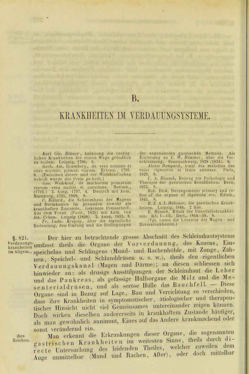 B. KRANKHEITEN IM VERDAUUNGSYSTEME. Karl Glo. Bökner, Anleitung die vorzug- lichen Krankheiten der ersten Wege gründlich zu heilen. Leipzig, 1788. 8. Gerh. Ant. Cramberg, de vera notione et cum niorhor. primär, viarum. Eltons.. 17(13. 8. (Zwischen dieser und der Wedikind'schen Schrift wurde der Preis geiheilt.) Gco. Wedekind, de morhorum primarum viarum vera notitia et curalione. Norimb., (1792.) 2. Ausg. 1797. 4. Deutsch mit Anm. Nürnhnrg, 1795, 1808. 8. C. Billard, die Schleimhaut des Magens und Darmkanals im gesunden sowohl als krankhaften Zustande. Gekrönte Hreisschrift. Aus dem Franz. (Paris, 1825) mit Anm. von Jos. Urban. Leipzig (1828). 2. Ausg. 1833. 8. Fr. Ludw. Kreysig, über die eigentliche Bedeutung, den Umfang und die Bedingungen der sogenannten gastrischen .Methode. Als Einleitung zu C. W. Himmer, über die Ver- schleimung. Braunsohweig, 1828 (1834). 8. Alexis Bompard, traile des maladies des voie* iligestives et leurs annexes. Paris, 1829. 8. C. .4. Bioesch, Beitrag zur Pathologie und Therapie der gastrischen Krankheiten. Bern, 1832. 8. Bob. Dick, Derangements primary and re- Bex of the Organs of digeslion etc. Edinb., 1843. 8. B.E. A.L.Hübener, die gastrischen Krank- heilen. Leipzig, 1844. 2 Lide. E. Henoch, Klinik der Unterleibskrankhei- ten. Bd. f—III. Beil., 1854-58. S. (Vgl. unten die Literatur der Magen - und Darmkrankheiten.) §.821. Der hier zu betrachtende grosse Abschnitt des Schleimhaulsystems Sheilegnnmfasst theüs die Organe der Vorverdauung, des Kauens, Ein- imAiigem., Speichelns Und Schlingens (Mund- und Rachenhöhle, mit Zunge, Zäh- nen, Speichel- und Schlundtlrüsen u. s. w.), theils den eigenthehen Verdauungskanal (Magen und Därme); an diesen schhessen sich hinwieder an: als drüsige Ausstülpungen der Schleimhaut die Leber und das Pankreas, als gefässige Hiüfsorgane die Milz und die Me- senterial drüsen, und als seröse Hülle das Bauchfell. — Diese Organe sind in Bezug auf Lage, Bau und Verrichtung so verschieden, dass ihre Krankheiten in symptomatischer, ätiolog.scher und therapeu- tischer Hinsicht nicht viel Gemeinsames untereinander zeigen können. Doch wirken dieselben andererseits in krankhaftem Zustande häutiger, als man gewöhnlich annimmt, Eines auf das Andere krankmachend oder erEntte Erkrankungen dieser Organe, die sogenannten castri sehen Krankheiten im weitesten Sinne, theils durch di- recte Untersuchung des leidenden Theiles, welcher zuweilen dem Auge unmittdbar (Mund und Rachen, After), oder doch mittelbar ihre Zeichen.