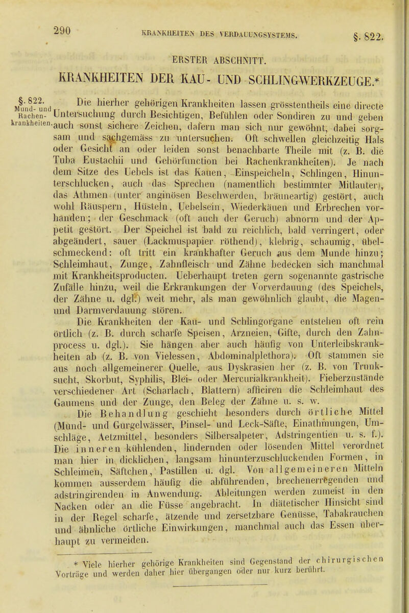 §. S22. ERSTER ABSCHNITT. KRANKHEITEN DER KAU- UND SCHLINGWERKZEUGE* Ld-und Die hierher gehörigen Krankheiten lassen grösstentheils eine directe Rachen- Untersuchung durch Besichtigen, Befühlen oder Sondiren zu und gehen ankheiIen-auch sonst sichere Zeichen, dafern man sich nur gewöhnt, dabei sorg- sam und sa^hgemäss zu untersuchen. Oft schwellen gleichzeitig Hals oder Gesicht an oder leiden sonst benachbarte Theile mit (z. B. die Tuba Eustachii und Gchörfunction bei Bachenkrankheiten). Je nach dein Sitze des Uebels ist das Kauen, Einspeicheln, Schlingen, Hinun- terschlucken, auch das Sprechen (namentlich bestimmter Mitlauten, das Atlnnen (unter anginösen Beschwerden, bräuneartig) gestört, auch wohl Räuspern, Hüsteln, Uebelsein, Wiederkäuen und Erbrechen vor- handen; der Geschmack (oft auch der Geruch) abnorm und der Ap- petit gestört. Der Speichel ist bald zu reichlich, bald verringert, oder abgeändert, sauer (Lackmuspapier röthend), klebrig, schaumig, übel- schmeckend: oft tritt ein krankhafter Geruch aus dem Munde hinzu; Schleimhaut, Zunge, Zahnfleisch und Zähne bedecken sich manchmal mit Krankheilsproducten. Ueberhaupt treten gern sogenannte gastrische Zufälle hinzu, weil die Erkrankungen der Vorverdauung (des Speichels, der Zähne u. dgl:0 weit mehr, als man gewöhnlich glaubt, die Magen- und Darmverdauung stören. Die Krankheiten der Kau- und Schlingorgane entstehen oft rein örtlich (z. B. durch scharfe Speisen, Arzneien, Gifte, durch den Zahn- process u. dgl.). Sie hängen aber auch häufig von Unterleibskrank- heiten ab (z. B. von Vielessen, Abdominalplethora). Oft stammen sie aus noch allgemeinerer Quelle, aus Dyskrasien her (z. B. von Trunk- sucht, Skorbut, Syphilis, Blei- oder Mercurialkrankheit). Fieberzustände verschiedener Art (Scharlach, Blattern) afficiren die Schleimhaut des Gaumens und der Zunge, den Beleg der Zähne u. s. w. Die Behandlung geschieht besonders durch örtliche Mittel (Mund- und Gurgelwässer, Pinsel- und Leck-Säfte, Einathmungen, Um- schläge, Aetzmiltel, besonders Silbersalpeter, Adstringenlien u. s. f.). Die inneren kühlenden, lindernden oder lösenden Mittel verordnet man hier in dicklichen, langsam hinunterzuschluckenden Formen, in Schleimen, Säftchen, Pastillen u. dgl. Von a 11 g e m e i n e r e n Mittel kommen ausserdem häufig die abführenden, brecheneiip-niden und adstringircnden in Anwendung. Ableitungen werden zumeist m den Nacken oder an die Füsse angebracht. In diätetischer Hinsicht sind in der Regel scharfe, ätzende und zersetzbare Genüsse, Tabakrauchen und ähnliche örtliche Einwirkungen, manchmal auch das Essen über- haupt zu vermeiden. * Viele hierher gehörige Krankheiten sind Gegenstand der chirurgischen Vortrüge und werden daher hier übergangen oder nur kurz berührt.