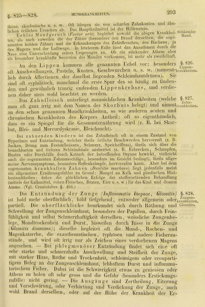 thöse skorbutische u. s. vv. Oft hängen sie von scharfen Zahnkanten und ähn- lichen örtlichen Ursachen ab. Das Hauptheilmittel ist der Höllenstein. stinkender üebler Mundgeruch [Foelor oris) begleitet sowohl die obigen Krankhe!-StmKende! ten als auch zuweilen die der Zähne (besonders den Brand derselben, die soge- nannten hohlen Zähne) und die Erkrankungen des Zahnfleisches, des Rachens, ja des Marens und der Luftwege. In letzterem Falle lässt das Ausathmen durch die Na«* eine Unterscheidung seines Ursprunges zu. Ob ein stinkender Alhem aber als besondere krankhafte Secretion des Mundes vorkomme, ist mehr als zweitelhalt. An den Lippen kommen alle genannten Uebel vor: besonders §-826- olt Anschwellungen, Pusteln, Knoten, Geschwürchen u. s. w. (namentrkrankkeiten. lieh durch Affectionen <ler daselbst liegenden Schleimhautdrüsen). Sie sind oft syphilitisch, manchmal die erste Spur des so häufig zu finden- den und gewöhnlich traurig endenden Lippenkrebses, und verdie- nen daher stets wohl beachtet zu werden. Das Zahnfleisch unterliegt mannichfachen Krankheiten (welche {M27. man oft ganz irrig mit dem Namen des Skorbuts belegt) und nmmt|,rankhei'ten. an den schon genannten Mundkrankheiten, so wie anderen acuten und chronischen Krankheiten des Körpers Antheil: oft so eigentümlich, dass es ein Spiegel für die Gesammternährung wird (z. B. bei Skor- but, Blei- und Mercurdyskrasie, Bleichsucht). Bei zahnenden Kindern ist das Zahnfleisch oft in eiuem Zustand von Hyperämie und Entzündung, welcher theils örtliche Beschwerden hervorruft (z. B. Jucken, Drang zum Festaufbeissen, Schmerz, Speichelfluss), theils sich über die benachbarten und tieferen Schleimhäute ausbreitet (z. B. Erbrechen, Schnupfen, Husten oder Durchfälle durch Katarrh der betreffenden Organe bewirkt, vielleicht auch die sogenannten Zahnausschläge, besonders im Gesicht bedingt), theils allge- meine Nervensymptome, besonders Reflexkrämpfe, hervorrufen kann. Aber bei dem sogenannten krankhaften Zahnen \Denlilio morbpsa) liegt jedenfalls meist ein allgemeiner Ernährungsfehler zu Grund: Mangel an Kalk und plastischen Blut- bestandlheilen; daher die glücklichen Erfolge der stofferselzenden Behandlung (mittels der Kalkmittel, rohen Fleisches, Braten, Eier u. s. w.) für das Kind und dessen Amme. (Vgl. Graniotabes §. 466.) Die E nt z ü n d u n g der Zunge (Inßammatio linguae, Glossitis) §• 828. ist bald mehr oberflächlich, bald tiefgehend, entweder allgemein oder^Eten, partiell. Die oberflächliche beurkundet sich durch Röthung und Giossiiis. Schwellung der Zungenschleimhaut, besonders der Papillen, durch Fein- fühligkeit und selbst Schmerzhaftigkeit derselben, weissliche Zungenbe- lege, Mundtrockenheit und Durst, bisweilen durch Risse in die Zunge (Glossitis dissecans); dieselbe begleitet oft die Mund-, Rachen- und Magenkatarrhe, die exanlhemalischen, typhösen und andere Fieberzu- stände, und wird olt irrig nur als Zeichen eines verdorbenen Magens angesehen. — Bei phlegmonöser Entzündung findet sich eine oft sehr starke und schmerzhafte Anschwellung und Steifheit der Zunge, mit starker Hitze, Böthe und Trockenheil, schleimigem oder crouparli- tigem Beleg an der Zungenschleimhaut, lebhaftem Durst und inflamma- torischem Fieber. Dabei ist die Schwierigkeit etwas zu gemessen oder Athem zu holen oft sehr gross und die Gefahr (besonders Erstickungs- zufälle) nicht gering. — Die Ausgänge sind Zertheilung, Eiterung und Verschwörung, oder Verhärtung und Verdickung der Zunge, auch wohl Brand derselben, oder auf der Höhe der Krankheil der Er-