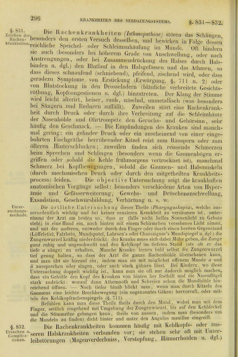 ZefoheVdeh D,ie R»cb.enkrankheit0n (Isthmopathiae) stören das Schlingen ÄlieT! f ersten Versuch desselben, nnd bewirken in Folge dessen krankhe,en.reichhche Speichel. odei, Schleimauhäufung im Mund,, Oft binden. sie auch (besonders bei höherem Grade von Anschwellung oder nach Anstrengungen, oder bei Zusammendrückung des Halses durch Hals- binden u. dgl.) den Blutlauf in den Halsgefässcn und das Athmen so dass dieses schnaufend (schniebend), pfeifend, zischend wird, oder dass geradezu Symptome von Erstickung (JErwürgung, §.711 n. 2) oder von Blutstockung in den Drosseladern (bläuliche verbreitete Gesichts- rotbung, Kopfcongestionen u. dgl.) hinzutreten. Der Klang der Stimme wird leicht alterirt, heiser, rauh, näselnd, unmetallisch (was besonders bei Sängern und Rednern auffällt). Zuweilen stört eine Rachenkrank- heit durch Druck oder durch ihre Verbreitung auf die Schleimhäute der Nasenhöhle und Ohrtrompete den.Geruchs- und Gehörsinn, sehr häufig den Geschmack. — Die Empfindungen des Kranken sind manch- mal gering: ein gelinder Druck oder ein anscheinend von einer einge- bohrten Fiscbgräthe herrührender Kitzel reizt zum Räuspern oder zum öfteren Hinterschhicken; zuweilen finden sich reissende Schmerzen beim Sprechen und Schlingen (besonders wenn die Gaumenbögen er- griffen oder sobald die Kehle frühmorgens vertrocknet ist), manchmal Schmerz bei Kopfhewcgungen, sobald die Gaumen- und Halsmuskeln (durch mechanischen Druck oder durch den mitgetheilten Krankheits- process) leiden. Die objec ti ve Untersuchung zeigt die krankhaften anatomischen Vorgänge selbst: besonders verschiedene Arten von Hyper- ämie und Gefässerweiterung, Gewebs- und Drüschenanschwellung, Exsudation, Geschwürsbildung, Verhärtung u. s. w. Unter- Die örtliche 1J n l e r s u c Ii u n g dieser Theile {Pkaryngoskopia), welche aus- Smetiio(Je serordentlich wichtig und bei keiner ernsteren Krankheit zu versäumen ist, unter- nimmt der Arzt am besten so, dass er (falls nicht helles Sonnenlicht zu Gebote steht) in eine Hand ein, nach hinten mit einem Schirmchen versehenes Licht nimmt, und mit der anderen, entweder durch den Finger oder durch einen breiten Gegenstand (Löffelstiel, Falzbein, Mundspatel, Lahrsen's oder Chassaignac's Mundspiegel u. dgl.) die Zungenwurzel kräftig niederdrückt: der Kranke muss sich dabei Mühe geben, die Zunge ganz ruhig und ungeschwellt und den Kehlkopf im tiefsten Stand (als ob er das tiefe a sänge) zu erhalten. Manche Kranke- lernen bald selbst die Zungenwurzel tief genug halten, so dass der Arzt die ganze Rachenhöhle überschauen kann, und man übt sie hierauf ein, indem man sie mit möglichst offenem Munde a und ä aussprechen oder singen, oder auch stark gähnen lässt. Bei Kindern, wo diese Untersuchung doppelt wichtig ist, kann man sie oft nur dadurch möglich machen, dass ein Gehülfe den Kopf des Kranken von hinten her festhält und die Nasenflügel stark zudrückt: worauf dann Alhemnoth und Schreien schon die Mundhöhle hin- reichend öffnen. — Noch tiefer hinab blickt man, wenn man durch Kitzeln des Gaumens eine leichte Brechbewegung (ein sogenanntes Gäken) hervorruft, oder mit- tels des Kehlkopfrachenspiegels (§.711). . Befühlen kann man diese Theile theils durch den Mund, wobei man mit dem Finger, seitlich eingehend mit Umgehung der Zungenwurzel, bis auf den Kehldeckel und die Stimmritze gelangen kann, theils von aussen, indem man (besonders um die Mandeln zu linden) dicht hinter und unter den Angulus maxillae eingreift. §.832. Die Rachenkrankheiten kommen häufig mit Kehlkopfs- oder aus- Äpfica^seren Halskrankheiten verbunden vor; sie stehen sehr oft mit Unter- ü°nen. leibstörungen (Magenverderbniss, Verstopfung, Hämorrhoiden u. dgl.)