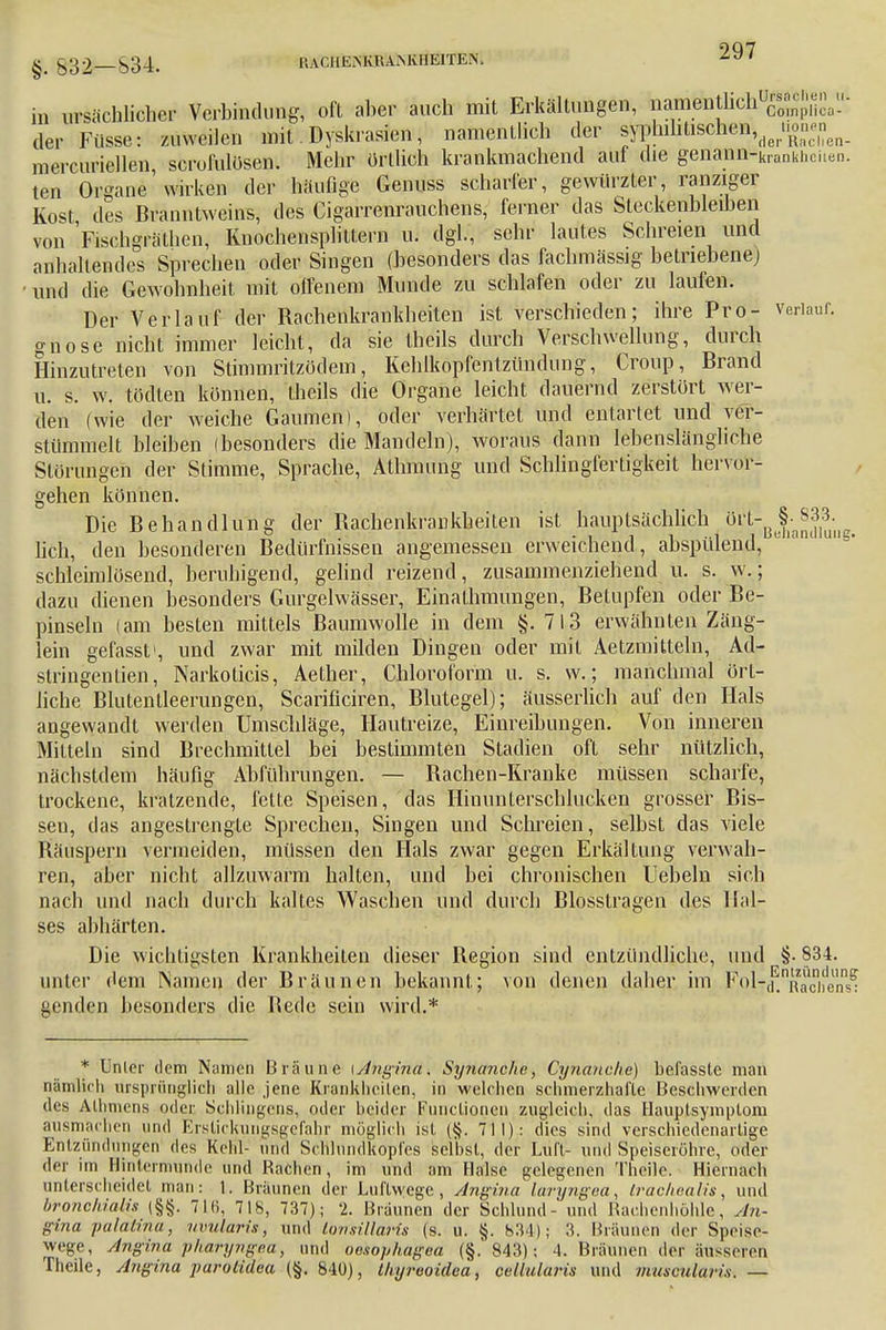 §> £32—834. RACHEiNKRAMÜlElTEN. in ursächlicher Verbindung, oft aber auch mit Erkältungen, nÄM» der Füsse: zuweilen mit Dyskrasien, namentlich der f^^\eXZn- mercuriellen, scrolülösen. Mehr örtlich krankmachend auf die genann-kianki,Cilen. ten Organe wirken der häufige Genuss scharfer, gewürzter, ranziger Kost des Branntweins, des Cigarrenrauchens, ferner das Steckenbleiben von Fisehgrälhen, Knochensplittern u. dgl., sehr lautes Schreien und anhaltendes Sprechen oder Singen (besonders das fachmässig betriebene) und die Gewohnheit mit olfenem Munde zu schlafen oder zu laufen. Der Verlauf der Rachenkrankheiten ist verschieden; ihre Pro- verlauf, gnose nicht immer leicht, da sie Iheils durch Verschwellung, durch Hinzutreten von Stimmritzödem, Kehlkopfentzündung, Croup, Brand u. s. w. tödten können, Iheils die Organe leicht dauernd zerstört wer- den (wie der weiche Gaumen), oder verhärtet und entartet und ver- stümmelt Weihen (besonders die Mandeln), woraus dann lebenslängliche Störungen der Stimme, Sprache, Atlnnung und Schlingfertigkeit hervor- gehen können. Die Behandlung der Bachenkrankheiten ist Hauptsächlich ört-^833. lieh, den besonderen Bedürfnissen angemessen erweichend, abspülend, schleimlosend, beruhigend, gelind reizend, zusammenziehend u. s. w.; dazu dienen besonders Gurgelwässer, Einalhmungen, Betupfen oder Be- pinseln (am besten mittels Baumwolle in dem §. 713 erwähnten Zäng- lein gefassf, und zwar mit milden Dingen oder mit Aetzmitteln, Ad- stringenlien, Narkoticis, Aether, Chloroform u. s. w.; manchmal ört- liche Blutentleerungen, Scarificiren, Blutegel); äusserlich auf den Hals angewandt werden Umschläge, Hautreize, Einreibungen. Von inneren Mitteln sind Brechmittel bei bestimmten Stadien oft sehr nützlich, nächstdem häufig Abführungen. — Rachen-Kranke müssen scharfe, trockene, kratzende, fette Speisen, das Hinunterschlucken grosser Bis- set], das angestrengte Sprechen, Singen und Schreien, selbst das viele Räuspern vermeiden, müssen den Hals zwar gegen Erkältung verwah- ren, aber nicht allzuwarm halten, und bei chronischen liebeln sich nach und nach durch kaltes Waschen und durch Biosstragen des Hal- ses abhärten. Die wichtigsten Krankheiten dieser Region sind entzündliche, und §• 834. unter (lern Namen der Bräunen bekannt; von denen daher im PoiTd.nRaoben« genden besonders die Bede sein wird.* * Unler dem Namen Bräune [Ahgiftit'x Syyianclie, Cynanche) befassle man nämlich ursprünglich alle jene Krankheiten, in welchen schmerzhafte Beschwerden des Atbmena oder Sehlingens, oder beider Functionen zugleich, das Hauplsymplom ausmachen und Erstickungsgefahr möglich ist (§. 711): dies sind verschiedenartige Entzündungen des Kehl- und ScHhindkopfes selbst, der Luft- und Speiseröhre, oder der im Bintermunde und Rachen, im und am Halse gelegenen Theile. Hiernach unterscheidet man: 1. Braunen der Luftwege, Angina laryngea, Irachealis, und bfonchialis (§§. 71li, 718, 737); 2. Bräunen der Schlund- und Rachenhöhle, An- gina palatina, uvularis, und tonsillaris (s. u. §. b34); 3. Braunen der Speise- wege, Angina pharyngea, und oesophagea (§. 843); 4. Bräunen der äusseren Theile, Angina parolidea (§. 840), tkyreoidea, cdlularis und muscularis. —