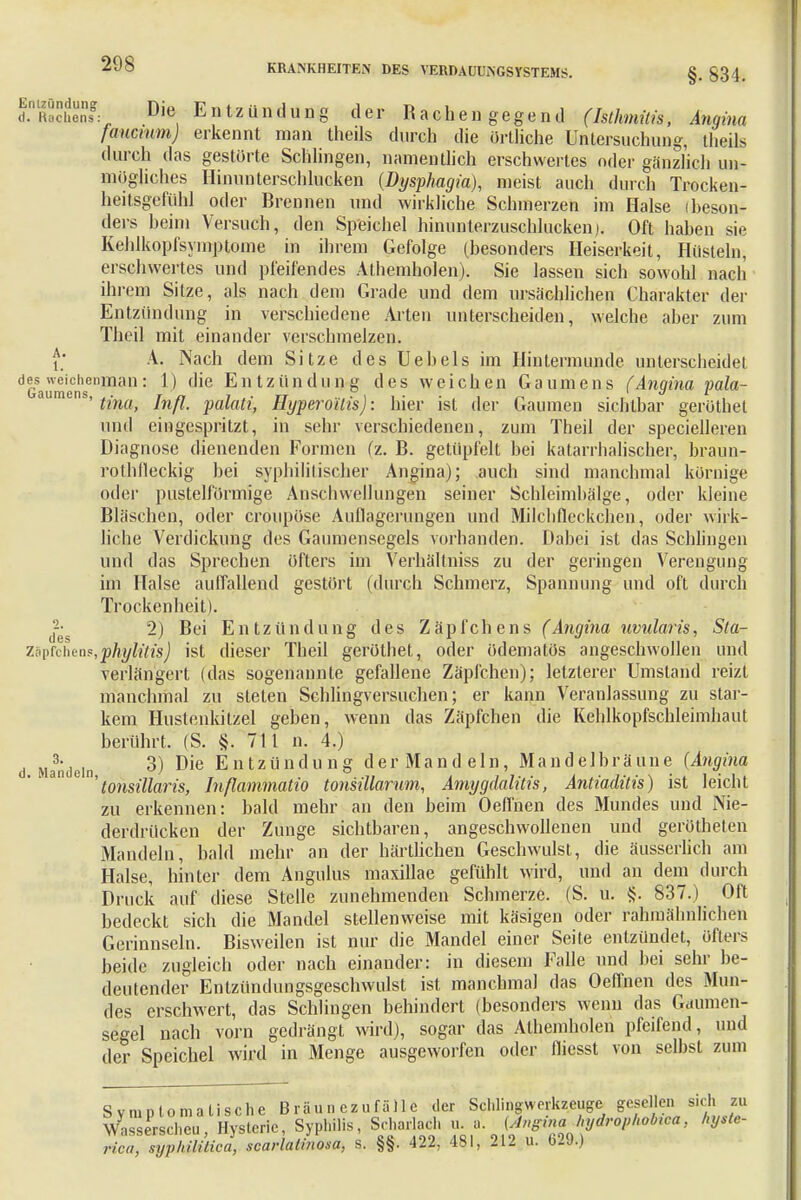 d.nKochnf: Die Entzündung der Rachengegend (Isthmiiis, Angina faucmm) erkennt man theds durch die örtliche Untersuchung, theils durch das gestürte Schlingen, namentlich erschwertes oder gänzlich un- mögliches Hinunterschlucken (Dysphagia), meist auch durch Trocken- heitsgefühl oder Brennen und wirkliche Schmerzen im Halse (beson- ders beim Versuch, den Speichel hinunterzuschlucken). Oft haben sie Kehlkopfsymptome in ihrem Gefolge (besonders Heiserkeit, Hüsteln, erschwertes und pfeifendes Athemholen). Sie lassen sich sowohl nach ihrem Sitze, als nach dem Grade und dem ursächlichen Charakter der Entzündung in verschiedene Arten unterscheiden, welche aber zum Theil mit einander verschmelzen, i.' A.. Nach dem Sitze des Uebels im Hintermunde unterscheidet deGs «■cichenman: 1) die Entzündung des weichen Gaumens (Angina pala- aumens' tina, Inß. palati, Hyperoilis): hier ist der Gaumen sichtbar geröthet und eingespritzt, in sehr verschiedenen, zum Theil der specielleren Diagnose dienenden Formen (z. B. getüpfelt bei katarrhalischer, braun- rothfleckig bei syphilitischer Angina); auch sind manchmal kornige oder pusteiförmige Anschwellungen seiner Schleimbälge, oder kleine Bläschen, oder cröupöse Auflagerungen und Milchfleckchen, oder wirk- liche Verdickung des Gaumensegels vorhanden. Dabei ist das Schlingen und das Sprechen öfters im Verhältniss zu der geringen Verengung im Halse auffallend gestört (durch Schmerz, Spannung und oft durch Trockenheit). 2) Bei Entzündung des Zäpfchens (Angina uvularis, Sta- zspfchens,phylitis) ist dieser Theil geröthet, oder ödematös angeschwollen und verlängert (das sogenannte gefallene Zäpfchen); letzterer Umstand reizt manchmal zu steten Schlingversuchen; er kann Veranlassung zu star- kem Hustenkitzel geben, wenn das Zäpfchen die Kehlkopfschleimhaut berührt, (S. §. 711 n. 4.) d Mandeln 3) Die Entzündung der Mand ein, Mandelbräune (Angina ' 1 a 6'tonsillaris, Inßammatio tonsiüarum, Amygdalitis, Antiaditis) ist leicht zu erkennen: bald mehr an den beim Oeflnen des Mundes und Nie- derdrücken der Zunge sichtbaren, angeschwollenen und gerötheten Mandeln, bald mehr an der härtlichen Geschwulst, die äusserlich am Halse, hinter dem Angulus maxillae gefühlt wird, und an dem durch Druck auf diese Stelle zunehmenden Schmerze. (S. u. §. 837.) Oft bedeckt sich die Mandel stellenweise mit käsigen oder rahmähnlichen Gerinnseln. Bisweilen ist nur die Mandel einer Seite entzündet, öfters beide zugleich oder nach einander: in diesem Falle und bei sehr be- deutender Entzündungsgeschwulst ist manchmal das Oeflnen des Mun- des erschwert, das Schlingen behindert (besonders wenn das Gaumen- segel nach vorn gedrängt wird), sogar das Athemholen pfeifend, und der Speichel wird in Menge ausgeworfen oder flicsst von selbst zui Symptomatische Bräunezufälle der Schhngvverkzeuge gesellen, si 1 . Wasserscheu, Hysterie, Syphilis, Scharlach u a (Angina Jiydrophobzoa} kytte- rtca, syphilitica, scarlalinosa, s. §§. 422, 481, 212 u. 629.)