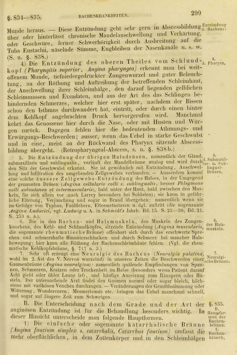 ^ §34 335. RACHENKRA.MCIir.ITE>. iw Munde heraus. — Diese Entzündung geht sehr gern in ^»^sJflAiögB»^,»« über oder hiuterlässt chronische Mandelanschwellung und Verhärtung, oder Geschwüre, ferner Schwerhörigkeit durch Ausbreitung auf che Tuba Eustachi!, näselnde Stimme, Engbleihen der Nasenkanäle u. s. w. {S u § 838 ) 4) Die'Entzündung des oberen Theiles vom Schlund-,,. Ph4aryiix, köpf (Pharyngitis superior, Angina pharyngea) erkennt man bei weit- offenem Munde, tiefniedergedrückter Zungenwurzel und guter Beleuch- tung an der Röthung und Auftreibung der betreffenden Schleimhaut, der°Anschwellung ihrer Schleimbälge, den darauf liegenden gelblichen Schleimmassen und Exsudaten, und aus der Art des das Schlingen be- hindernden Schmerzes, welcher hier erst später, nachdem der Bissen schou den Isthmus durchwandert hat, eintritt, oder durch einen hinter dem Kehlkopf angebrachten Druck hervorgerufen wird. Manchmal kehrt das Genossene hier durch die Nase, oder mit Husten und Wür- gen zurück. Dagegen fehlen hier die bedeutenden Athmungs- und Erwürgungs-Beschwerden; ausser, wenn das Uebel in starke Geschwulst * und in eine, meist an der Bückwand des Pharynx sitzende Abscess- bildung übergeht. (Betropharyngeal-Abscess, s. u. §. 838b.) 5. Die Entzündung der übrigen Halsdrüsen, namentlich der Gland^ - jj^ submaxillaris und subungualis, verläuft der Mandelbräune analog und wird durch|;;r. u< s;ib. den Sitz der Geschwulst erkannt. Sie ist gewöhnlich mit Entzündung, Anschwel- lingual- lung und Infiltration des umgebenden Zellgewebes verbunden. — Ausserdem kommt Drusen, eine solche äussere Zellgewebs-Entzündung des Halses, in der Umgegend der genannten Drüsen {Angina cellularis colli s. subungualis, besser Phlegmone colli subcutanea et inlermuscularis), bald unter der Haut, bald zwischen den Mus- keln, für sich allein vor (nach Larrey besonders bei Soldaten); sie kann in gefähr- liche Eiterung, Verjauchung und sogar in Brand übergehen: namentlich wenn sie im Gefolge von Typhus, Faulfiebern, Eitermetastasen u. dgl. auftritt (die sogenannte Angina Ludovici, vgl. Ludwig u. A.. in Sc/imidt's Jahrb. Bd. 15. S. 25—30, Bd. 21. S. 253 u. a.). Ii. Die in den Rachen- und Halsmuskeln, den Muskeln des Zungen- 6. knochens, des Kehl- und Schlundkopfes, sitzende Entzündung (Angina muscularis, ^„steln. die sogenannte rh e u ma ti s ch e Bräune) offenbart sich durch das erschwerte Spre- chen und schmerzhafte Hinunterschlucken und durch Schmerz bei mancher Hals- bewegung; hier kann alle Röthung der Rachenschleimhäule fehlen. (Vgl. die rheu- matische Kehlkopfsbräune, §. 717 n. 3.) 7. Sehr oft erzeugt eine Neuralgie des Rachens {Neuralgia palalina, 7. wohl im 2. Ast des V. Nerven wurzelnd) in unseren Zeiten die Beschwerden einer^g^^'^ Gaumenbräune {Angina neuralgica): namentlich quälende Empfindungen von Span- nen, Schmerzen, Kratzen oder Trockenheit im Halse (besonders wenn Patient darauf Acht giebt oder übler Laune ist), und häufige Anreizung zum Räuspern oder Hü- steln. Der untersuchende Arzt findet den Gaumen normal oder sogar bleich, höch- stens mit varikösen Venchen durchzogen. — Veränderungen der Gemüthstimmung oder . Witterung, Wundercureu, Mesmerismus etc. bringen das Uebel manchmal schnell, und sogar auf längere Zeit zum Schweigen. 15. Die Unterscheidung nach dem Grade und der Art der §-835. anginoseii Entzündung ist für die Behandlung besonders wichtig. In Bauniftw- dieser Hinsicht unterscheide man folgende Hauptformen. Rachen' 1) Die einfache oder sogenannte katarrhalische Bräune braune. (Angina fancinm simplex s. calarrhalis, Calarrhns faucinm) umfassl die Rachen- mehr pberflächlichen, in dem Zottenkürper und in den Schleimbälgen »«««*.