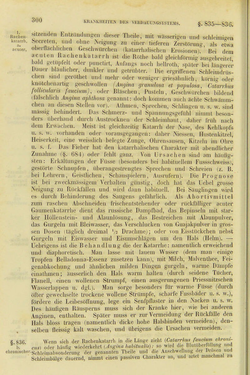 Hachen- ätzenden Entzündungen dieser Theile, mit wässerigen und schleimten kamrrh, Secreten und ohne Neigung zu einer tieferen Zerstörung, als etwa acuter, Oberflächlichen Geschwürchen (katarrlialischen Erosionen) Bei dem acuten Hachenkatarrh ist die Rothe bald gleichförmig ausgebreitet bald getüpfelt oder punetirt, Anfangs noch hellroth, später bei längerer Dauer bläulicher, dunkler und getrübter. Die ergriffenen Schleimdrüs- chen sind gerüthet und mehr oder weniger griesähnlich, körnig oder knötchenartig geschwollen (Angina gramdosa et papulosa, Catarrlms follicularis faucium), oder Bläschen, Pusteln, Geschworenen bildend (fälschlich Angina aphthosa genannt: doch kommen auch ächte Schwämm- chen an diesen Stellen vor). Athmen, Sprechen, Schlingen u. s. w. sind massig behindert. Das Schmerz- und Spannungsgefühl nimmt beson- ders überhand durch Austrocknen der Schleimhaut, daher früh nach dem Erwachen. Meist ist gleichzeitig Katarrh der Nase, des Kehlkopfs Iii s. w. vorhanden oder vorausgegangen: daher Niessen, Hustenkitzel, Heiserkeit, eine weisslich belegte Zunge, Ohrensausen, Kitzeln im Ohre u. s. f. Das Fieber hat den katarrhalischen Charakter mit abendlicher Zunahme 684) oder fehlt ganz. Von Ursachen sind am häufig- sten : Erkältungen der Füsse (besonders hei habituellem Fussschweiss), gestörte Schnupfen, überangestrengtes Sprechen und Schreien (z. B. bei Lehrern, Geistlichen, Schauspielern, Ausrufern). Die Prognose ist bei zweckmässigem Verhalten günstig, doch hat das Uebel grosse Neigung zu Rückfällen und wird dann habituell. Bei Säuglingen wird es durch Behinderung des Saugens gefährlich. Als Abo rtivmitlel zum raschen Abschneiden frischentstchender oder rückfälliger acuter Gaumenkatarrhe dient das russische Dampfbad, das Bepinseln mit star- ker Höllenstein- und Alaunlösung, das Bestreichen mit Alaunpulver, das Gurgeln mit Bleiwasser, das Verschlucken von Guajakpulver in gros- sen Dosen (täglich dreimal Va Drachme); oder von Eisstückchen nebst Gurgeln mit Eiswasser und Eisumschlägen um den Hals (Hehn). — Uebrigens ist die Behandlung die der Katarrhe: namentlich erweichend und diaphoretisch. Man lasse mit lauem Wasser (dem man einige Tropfen Belladonna-Essenz zusetzen kann), mit Milch, Malventhee, Fei- genabkochung und ähnlichen milden Dingen gurgeln, warme Dämpfe einathmen; äusserlich den Hals warm halten (durch seidene Tücher, Flanell, einen wollenen Strumpf, einen ausgerungenen Priessnitzschen Wasserlappen u. dgl.). Man sorge besonders für warme Füsse (durch öfter gewechselte trockene wollene Strümpfe, scharfe Fussbäder u. s. w.), fördere die Leibesöffnung, lege ein Senfpflaster in den Nacken u. s. w. Des häufigen Räusperns muss sich der Kranke hier, wie bei anderen Anginen, enthalten. Später muss er zur Vermeidung der Rückfälle den Hals bloss tragen (namentlich dicke hohe Halsbinden vermeiden), den- selben fleissig kalt waschen, und übrigens die Ursachen vermeiden. 8 836 Wenn sich der Rachenkatarrh in die Länge zieht {Calaivhm faucivvi ehroni- h. ' cvs) oder häufig wiederkehrt [Angina habitualis): so wird die Blutüberfullung und chronischer.g h, iinabsonderunff der genannten Theile und die Anschwellung der Drusen und Schleitnbälge dauernd, nimmt einen passiven Charakter an, und artet manchmal zu