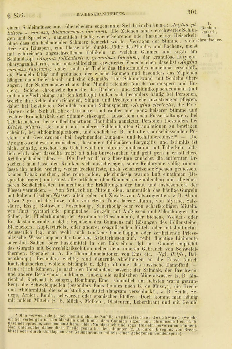 §. 836. RACHEMiRAMvIIEITEN. einem Schleimflusse aus (die ehedem sogenannte Sch 1 eim brau o e : Angma jn- RJ^n tuitosä s Jimcosa. Blennorrhoe./! faucium]. Die Zeichen sind: erschwertes bchJin- katarrh, Ken und Sprechen', namentlich häufig wiederkehrende oder hartnackige Heiserkeil, b. ohne dass ein bedeutender Schmerz bemerkt würde, Versagen der Stimme, steterchromscher. Reiz zum Räuspern, eine blasse oder dunkle Rothe des Mundes und Rachens, meist mit zahlreichen angeschwollenen Follikeln am weichen Gaumen und sogar am Schlundkopf (Angina follicularis s. granulosa faucium, der granulöse Laryngo- pharyngealkatarrh), oder mit zahlreichen erweiterten Venenästchen daselbst [Angina varicosa faucium); dabei sind die Theile des Hintermundes manchmal erschlafft, die Mandeln faltig und gedunsen, der weiche Gaumen und besonders das Zäpfchen hängen dann tiefer herab und sind ödematös, die Schlundwand mit Schleim über- zogen ; der Schleimauswurf aus dem Munde reichlich (durch Ausräuspern und Hu- stet). Solche chronische Katarrhe der Rachen- und Schlundkopfschleimhaul (mit und ohne Verbreitung auf den Kehlkopf) finden sich besonders häufig bei Personen, welche ihre Kehle durch Schreien, Singen und Predigen mehr anzustrengen pflegen, daher bei Geistlichen, Schülehrerh und Schauspielern (Angina clericqlis, die Pre- diger- oder Schullehrerbräune, mit rauher oder ganz heiserer Stimme und leichter Ermüdbarkeit der Slimmwerkzeuge); ausserdem nach Fusserkältungen, bei Tabakrauchern, bei zu flechlenartigen Hautübeln geneigten Personen (besonders bei Liehen pilaris, der auch auf anderen Schleimhäuten Granulationen zu bewirken scheint), bei Abdominalplelhora, und endlich (z. B. mit öfters aufschiessenden Pu- steln und Geschwüren) bei beginnender Lungen- und Kehltuberculose.* — Die Prognose dieser chronischen, besonders folliculären Laryngitis und Islhmilis ist nicht günstig, obschon das Uebel wohl nur durch Complicalion mit Tuberkeln tödl- lich wird: aber dasselbe trotzt oft allen Curversuchen und geht gern in ernstlichere Kehlkopfsleiden über. — Die Behandlung beseitige zunächst die.entfernten Ur- sachen ; man lasse den Kranken sich ansschweigen, seine Kehlorgane völlig ruhen; lasse ihn milde, weiche, weder trockenfeste, noch scharfreizende Speisen gemessen, keinen Tabak rauchen, eine reine milde, gleichmässig warme Luft einathmen (Re- spirato'r tragen) und sonst alle örtlichen (den Gaumen entzündenden) und allgemei- neren Schädlichkeilen (namentlich die Erkältungen der Haut und insbesondere der Füsse) vermeiden. - Von örtlichen Mitteln dient namentlich das häufige Gurgeln mit kaltem frischem Wasser, allein oder mit Zusatz von Adstringenlien, z. B. Alaun (elwa 2 gr. auf die Unze, oder von etwas Tinct. laccae alum.), von Myrrhe, Salz- säure, Essig, Rothwein, Rosenhonig, Sauerhonig oder von scharfsloffigen Mitteln, wie Tinct pyrelhri oder pimpinellae; Gurgeln mit Aufgüssen und Abkochungen der Salbei, der Fh'ederhlumen, der Agrimonia (Fleischmann), der Eichen-, Weiden- oder Rosskaslanienrindc u. dgl.; Bepinseln des Gaumens mit Lösungen des Höllensteins, Bleizuckers, Kupfervitriols, oder anderer coagulirenden Mittel, oder mit Jodlinclur. Aeusserlich legt man wohl auch trockene Flanelllappen oder zerthcilende Priess- nitz'sche Wasserlappen oder trockene Kräuterkissen auf, reifet flüchtige Linimente oder Jod-Salben oder Pustelmiltel in den Hals ein u. dgl. m. Chomel empfiehlt das Gurgeln mit Schwcfelkalksolution neben dem inneren Gebrauch von Schwelel- thermen: Spengler u. A. die Thermalinhalationen von Ems etc. (Vgl. Helfft, Bal- ncotherap.) Besonders wichtig sind dauernde Ableitungen an die Füsse (durch Kaulschuksocken, wollene Strümpfe u. dgl.); oft nützt das russische Dampfbad. - Innerlich können, je nach den Umständen, passen: der Salmiak, der Brechwein und andere Resolventia in kleinen Gaben, die salinischen Mineralwässer (z. B. Ma- rienbad, Karlsbad, Kissingen, Homburg, Ems, sämmtlich am liebsten warm getrun- ken), die Schwefelquellen (besonders Eau.x bonnes nach G. de Mussy), die Brech- end Abführmittel, die scharfsloffigen Mittel (langsam verschluckt), z. B. Scilla, Se- nega, Armca, Enula, schwarzer oder spanischer Pfeffer. Doch kommt man häufig mit milden Mitteln (z. B. Milch-, Molken-, übstcuren, Lebcrthran) und mit Geduld * Min verwechsele jedooh riamil niolil die Zufälle syphilitischer Geschwüre (welche Mmumernot t',' 1,1' . .'F,!l'c'' »'' sogar Müs!,!., hervorrufen können ni n, S . t . . . ?onBU bis hinunter z. D. durch Erregung von Breeh- Kitzel oder durch Umklappet, der Gaifmenränder mittels einer gebogenen Sondenspltze)