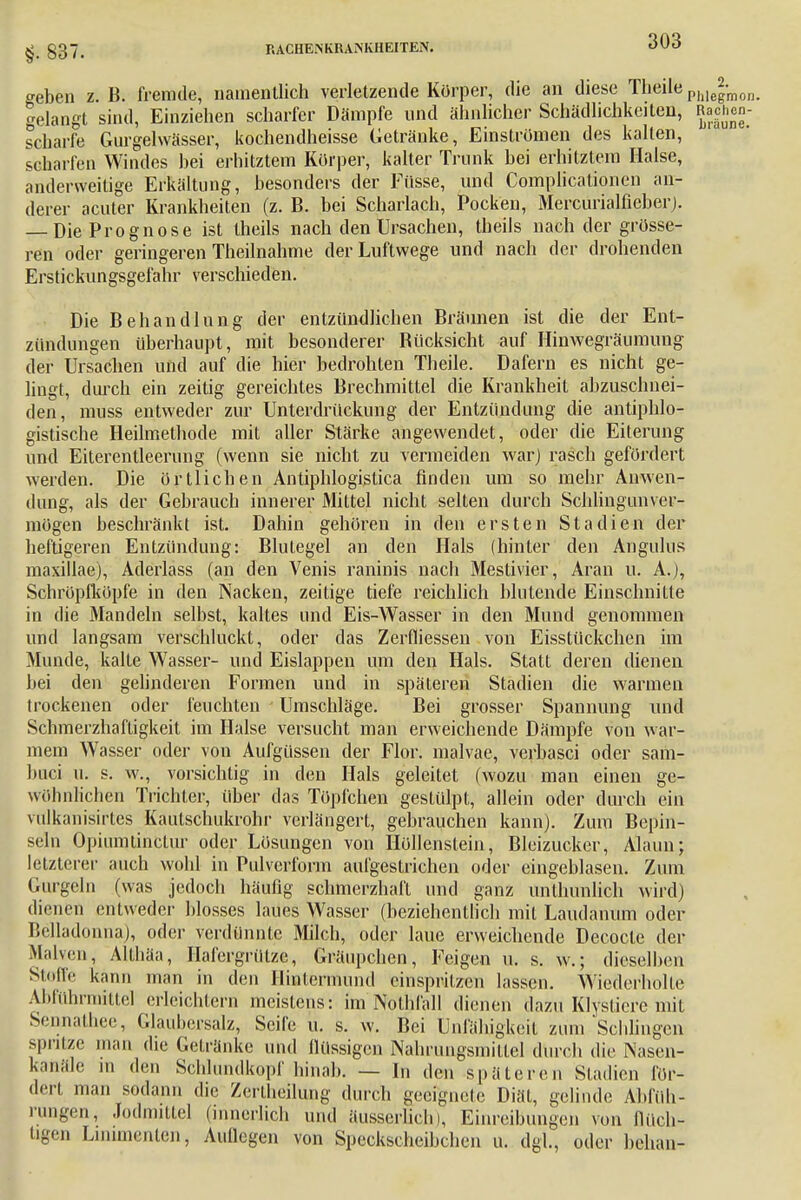 §. 837. RACHENKRAiNKHEITEN. geben z. B. fremde, namentlich verletzende Korper, die an diese Theile Phleg-mon. gelangt sind, Einziehen scharfer Dämpfe und ähnlicher Schädlichkeiten, Rachen- scharfe Gurgelwässer, kochendheisse Getränke, Einstromen des kalten, scharfen Windes hei erhitztem Korper, kalter Trunk bei erhitztem Halse, anderweitige Erkältung, besonders der Füsse, und Complicationen an- derer acuter Krankheiten (z. B. bei Scharlach, Pocken, Mercurialfieberj. — Die Prognose ist theils nach den Ursachen, theils nach der grösse- ren oder geringeren Theilnahme der Luftwege und nach der drohenden Erstickungsgefahr verschieden. Die Behandlung der entzündlichen Bräunen ist die der Ent- zündungen überhaupt, mit besonderer Bücksicht auf Hinwegräumuug der Ursachen und auf die hier bedrohten Theile. Däfern es nicht ge- lingt, durch ein zeitig gereichtes Brechmittel die Krankheit abzuschnei- den, muss entweder zur Unterdrückung der Entzündung die antiphlo- gistische Heilmethode mit aller Stärke angewendet, oder die Eiterung und Eiterentleerung (wenn sie nicht zu vermeiden war) rasch gefördert werden. Die örtlichen Antiphlogistica finden um so mehr Anwen- dung, als der Gebrauch innerer Mittel nicht selten durch Schlingunver- mögen beschränkt ist. Dahin gehören in den ersten Stadien der heftigeren Entzündung: Blutegel an den Hals (hinter den Angulus maxillae), Aderlass (an den Venis raninis nach Mestivier, Aran u. A.), Schröpfköpfe in den Nacken, zeilige tiefe reichlich blutende Einschnitte in die Mandeln selbst, kaltes und Eis-Wasser in den Mund genommen und langsam verschluckt, oder das Zerfliessen von Eisstückchen im Munde, kalte Wasser- und Eislappen um den Hals. Statt deren dienen bei den gelinderen Formen und in späteren Stadien die warmen trockenen oder feuchten Umschläge. Bei grosser Spannung und Schmerzhaftigkeit im Halse versucht man erweichende Dämpfe von war- mem Wasser oder von Aufgüssen der Flor, malvae, verbasci oder sam- buci u. s. w., vorsichtig in den Hals geleitet (wozu man einen ge- wöhnlichen Trichter, über das Töpfchen gestülpt, allein oder durch ein vulkanisirtes Kaulschukrohr verlängert, gebrauchen kann). Zum Bepin- seln Opinmtinctur oder Lösungen von Hüllenstein, Bleizucker, Alaun; letzterer auch wohl in Pulverform aufgestrichen oder eingeblasen. Zum Gurgeln (was jedoch häufig schmerzhaft und ganz unthunlich wird) dienen entweder blosses laues Wasser (beziehentlich mit Laudanum oder Belladonna), oder verdünnte Milch, oder laue erweichende Decocle der Mah.n, Althäa, Hafergrütze, Gräupchen, Feigen u. s. w.; dieselben Stoffe kann man in den Hmtermünd einspritzen lassen. Wiederholte Abführmittel erleichtern meistens: im Nothfall dienen dazu Klysliere mit Sennathee, Glaubersalz, Seife u. s. w. Bei Unfähigkeit zum Schlingen spritze man (he Getränke und llüssigcn Nahrungsmittel durch die Nasen- kanäle in den Schlundkopf hinab. — In den späteren Stadien för- dert man sodann die Zcriheihmg durch geeignete Diät, gelinde Abfüh- rungen, Jodmittel (innerlich und äusserlich), Einreibungen von flüch- tigen Linimenten, Anliegen von Speckscheibchen u. dgl., oder behau-