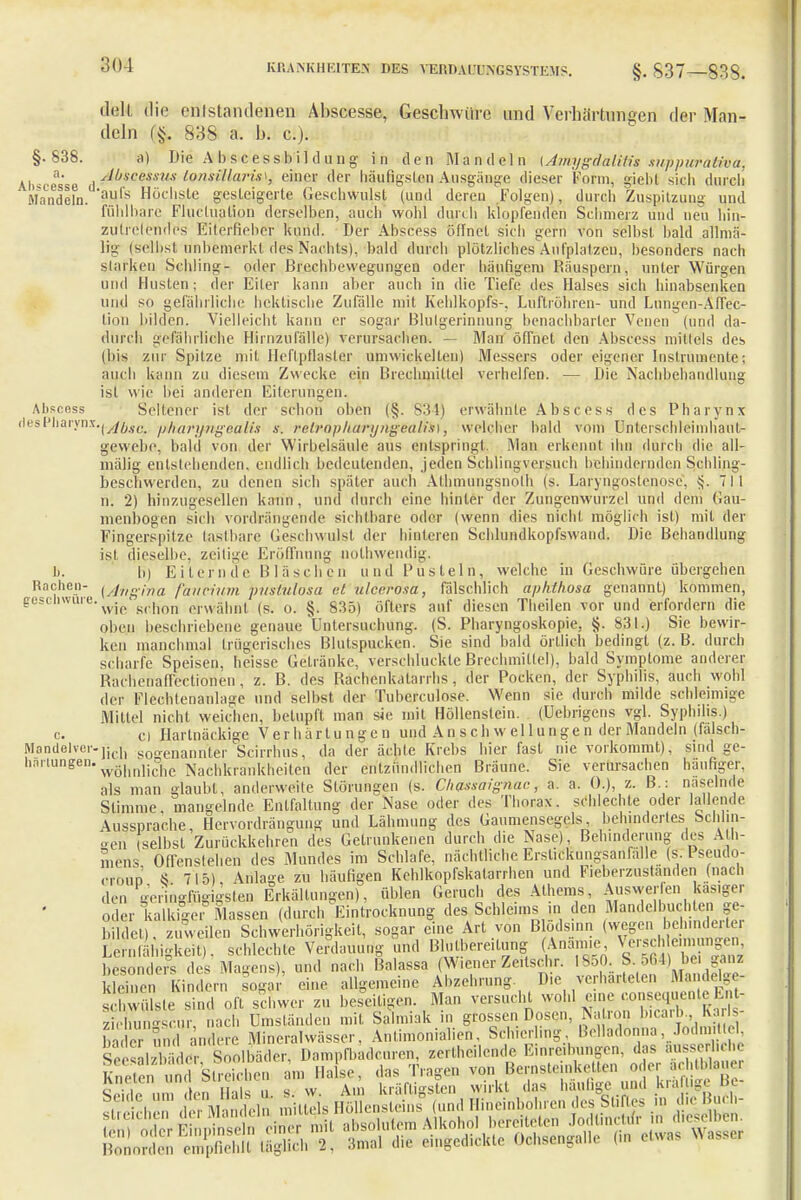 »Ich die entstandenen Abscesse, Geschwüre und Verhärtungen der Man- deln (§. 838 a. h. c). §•838. a) Die Abscessbildung in den .Mandeln [Amygäälitissuppwnätvoa, Uweesse , ^öscessus tonsillaris*, einer der häufigsten Ausgänge dieser Form, giebf sich durch Mandeln.'*au,'s Höc,,silc gesteigerte Geschwulst (und deren Folgen), durch Zuspitzung und fühlbare Flucluation derselben, auch wohl durch klopfenden Schmerz und neu hin- zutretendes Eiterfieber kund. Der Abscess öffnet sich gern von selbst bald allmä- lig (selbst, unbemerkt des Nachts), bald durch plötzliches Aufplatzen, besonders nach starken Schling- oder Brechbewegungen oder häufigem Räuspern, unter Würgen und Husten; der Eiler kann aber auch in die Tiefe des Halses sich hinabsenken und so gefährliche hektische Zufälle mit Kehlkopfs-, Luftröhren- und Lungen-Affec- tion bilden. Vielleicht kann er sogar Blutgerinnung benachbarter Venen (und da- durch gjelährlirihe Hirnzufälle) verursachen. — Man öffnet den Abscess mittels des (bis zur Spitze mit Heftpflaster umwickelten) Messers oder eigener Instrumente; auch kann zu diesem Zwecke ein Brechmittel verhelfen. — Die Nachbehandlung ist wie bei anderen Eiterungen. Abscess Seltener ist der schon oben (§. S34) erwähnte Abscess des Pharynx desPharynx.j.^jkjß pharyngeaks s. rr/ro//h(ir///igealis), welcher bald vom Unterschleimhaut- gewebe, bald von der Wirbelsäule aus entspringt Man erkennt diu durch die all- mälig entstehenden, endlich bedeutenden, jeden Schlingversuch behindernden Schling- beschwerden, zu denen sich später auch Alhmungsnoth (s. Laryngostenose, 711 n. 2) hinzugesellen kann, und durch eine hinter der Zungenwurzel und dem Gau- menbogen sich vordrängende sichtbare oder (wenn dies nicht möglich ist) mit der Fingerspilze tastbare Geschwulst der hinteren Schlundkopfswand. Die Behandlung ist, dieselbe, zeitige Eröffnung nothwendig. 1j. b) Eiternde Bläschen und Pusteln, welche in Geschwüre übergehen Rachen- ^ng'ma fancium pustulosa et ulcerosa, fälschlich aphthosa genannt) kommen, ge wll' u'wie'schon erwähnt (s. o. §. 835) öfters auf diesen Theilen vor und erfordern die oben beschriebene genaue Untersuchung. (S. Pharyngoskopie, §. 831.) Sie bewir- ken manchmal trügerisches Blutspucken. Sie sind bald örtlich bedingt (z. B. durch scharfe Speisen, heisse Getränke, verschluckte Brechmittel), bald Symptome anderer Raehenaflcctionen, z. B. des Rachenkatarrhs, der Pocken, der Syphilis, auch wohl der Flcchlenanlage und selbst der Tuberculose. Wenn sie durch milde schleimige Mittel nicht weichen, betupft man sie mit Höllenstein. (Uebrigens vgl. Syphilis.) e. ci Hartnäckige Verhärtungen und A n s c h w e 11 u n g e n der Mandeln (falsch- Manilelver-lidl genannter Scirrhus, da der ächte Krebs hier fast nie vorkommt), sind ge- h'nllungen'wohnliche Nachkrankheiten der entzündlichen Bräune. Sie verursachen häufiger, als man glaubt, anderweile Störungen (s. Chassaignac, a. a. ().), z. B : näselnde Stimme, mangelnde Entfaltung der Nase oder des Thorax, schlechte oder lallende Aussprache, Hervordrängung und Lähmung des Gaumensegels behindertes Schlin- gen selbst Zurückkehren des Getrunkenen durch die Nase) Behinderung des A h- mens Offenstehen des Mundes im Schlafe, nächtliche Ersl.ckungsanfalle (s Pseudo- croup § 715) Anlage zu häufigen Kehlkopfkatarrhen und Fieberzustanden (nach den gefügigsten Erkältungen), üblen Geruch des Athems, Answer en käsiger oder kalkige, Massen (durch Eintrocknung des Schleims in den Mandelbuch en ge- bildet), zuweilen Schwerhörigkeit, sogar eine Art von Blödsinn (wegen ^hinderte! Lernfähigkeit). schlechte Verdauung und Blutbereitung (Anämie besonders des Magens), und nach Balassa Wiener Zeitschr. 1850. & 664) be, ganz deinen Kindern sogar eine allgemeine Abzehrung Die verhärteten Ma delge- bwüls.e sind oft schwer zu beseitigen Man versucht wohl «^WnteEnt- ziehun-scur, nach Umständen mit Salmiak .,. grossen Dosen Natron bicarb Karls baderund andere Mineralwässer, Anfimonialien, Schier fing Belladonna, Jod,, I Sesabb der Soolbäder, Dampfbadcuren, zerlheilcnde Einreibungen, das ausserhehe SnSsSi am Halse, das Trage* von^Bernsteinketten ^er^chtblau« S, In «als u s.w. An, kräftigsten wirkt das häufige und kräftige Be
