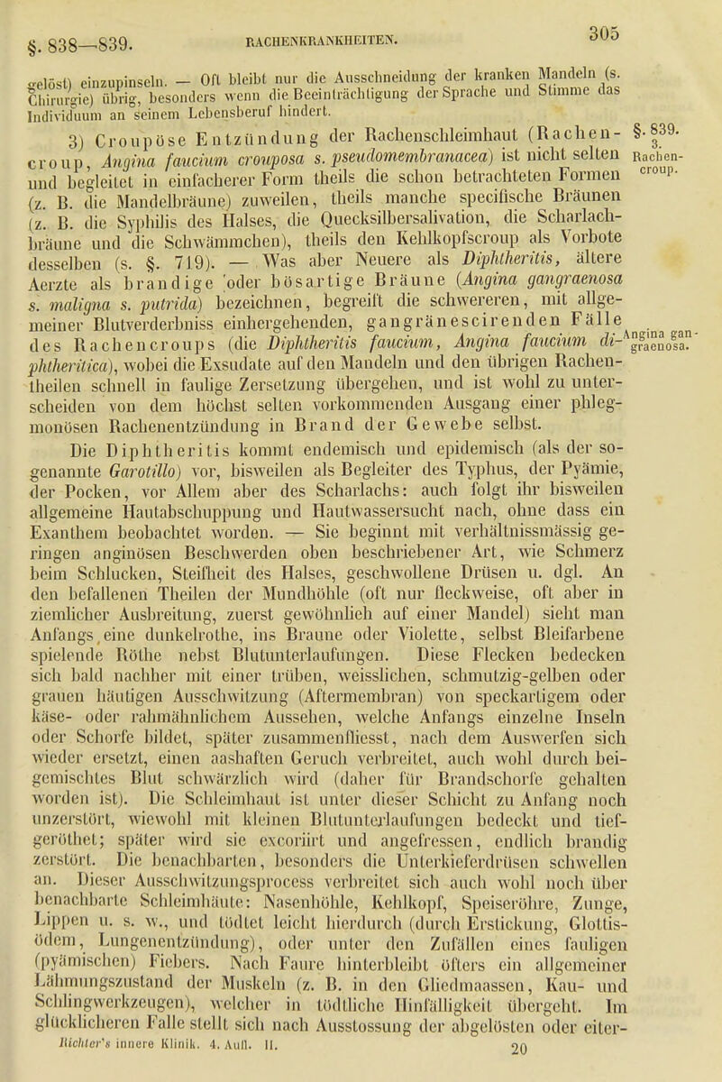 «elösH einzupinseln. - Oft bleibt nur die Ausschneidung der kranken Mandeln (s. SuVe^übrig, besonders wenn die Beeinträchtigung der Sprache und Sümme das Individuum an seinem Lebensberuf hindert. 3) Croupöse Entzündung der Rachenschleimhaut (Rachen- §• 839. croup Angina faucium crouposa s. pseudomembranacea) ist nicht selten Racben- und begleitet in einfacherer Form theils die schon betrachteten Formen cr0UP- (z. B. die Mandelbräune) zuweilen, theils manche specifische Bräunen (z. B. die Syphilis des Halses, die Quecksilbersalivation, die Scharlach- braune und die Schwämmchen), theils den Kehlkopfscroup als Vorbote desselben (s. §. 719). — Was aber Neuere als Diphlheritis, ältere Aerzte als brandige oder bösartige Bräune (Angina gangraenosa s. maligna s. putrida) bezeichnen, begreift die schwereren, mit allge- meiner Blutverderbniss einhergehenden, gangränescirenden Fälle des Rachencroups (die Diphtheritis faucium, Angina faucium di- graenosa. pldheritica), wobei die Exsudate auf den Mandeln und den übrigen Rachen- theilen schnell in faulige Zersetzung übergehen, und ist wohl zu unter- scheiden von dem höchst selten vorkommenden Ausgang einer phleg- monösen Rachenentzündung in Brand der Gewebe selbst. Die Diphtheritis kommt endemisch und epidemisch (als der so- genannte Garotillo) vor, bisweilen als Begleiter des Typhus, der Pyämie, der Pocken, vor Allem aber des Scharlachs: auch folgt ihr bisweilen allgemeine Hautabschuppimg und Hautwassersucht nach, ohne dass ein Exanthem beobachtet worden. — Sie beginnt mit verhältnissmässig ge- ringen anginösen Beschwerden oben beschriebener Art, wie Schmerz beim Schlucken, Steifheit des Halses, geschwollene Drüsen u. dgl. An den befallenen Theilen der Mundhöhle (oft nur fleckweise, oft aber in ziemlicher Ausbreitung, zuerst gewöhnlieh auf einer Mandel) sieht man Anfangs,eine dunkelrothe, ins Braune oder Violette, selbst Bleifarbene spielende Rothe nebst Blutunterlaufungen. Diese Flecken bedecken sich bald nachher mit einer trüben, weisslichen, schmutzig-gelben oder grauen häutigen Ausschwitzimg (Aftermembran) von speckarligem oder käse- oder rahmähnlichem Aussehen, welche Anfangs einzelne Inseln oder Schorfe bildet, später zusammenfliesst, nach dem Auswerfen sich wieder ersetzt, einen aashaften Geruch verbreitet, auch wohl durch bei- gemischtes Blut schwärzlich wird (daher für Brandschorfe gehalten worden ist). Die Schleimhaut ist unter dieser Schicht zu Anfang noch unzerstört, wiewohl mit kleinen Blutunterlaufungen bedeckt und tief- geröthet; später wird sie exeoriirt und angefressen, endlich brandig zerstört. Die benachbarten, besonders die Unlerkieferdrüsen schwellen an. Dieser Ausschwitzungsprocess verbreitet sich auch wohl noch über benachbarte Schleimhäute: Nasenhöhle, Kehlkopf, Speiseröhre, Zunge, Lippen u. s. w„ und tödtet leicht hierdurch (durch Erstickung, Glottis- ödem, Lungenentzündung), oder unter den Zufällen eines fauligen (pyämischen) Fiebers. Nach Faure hinterbleibt öfters ein allgemeiner Uihmungszustand der Muskeln (z. B. in den Gliedmaassen, Kau- und Schlingwerkzeugen), welcher in tödtliche Hinfälligkeit übergeht. Im glucklicheren Falle stellt sich nach Ausstossung der abgelösten oder eiter- Ulchlcr's innere Klinik. 4. Aull. II. 20